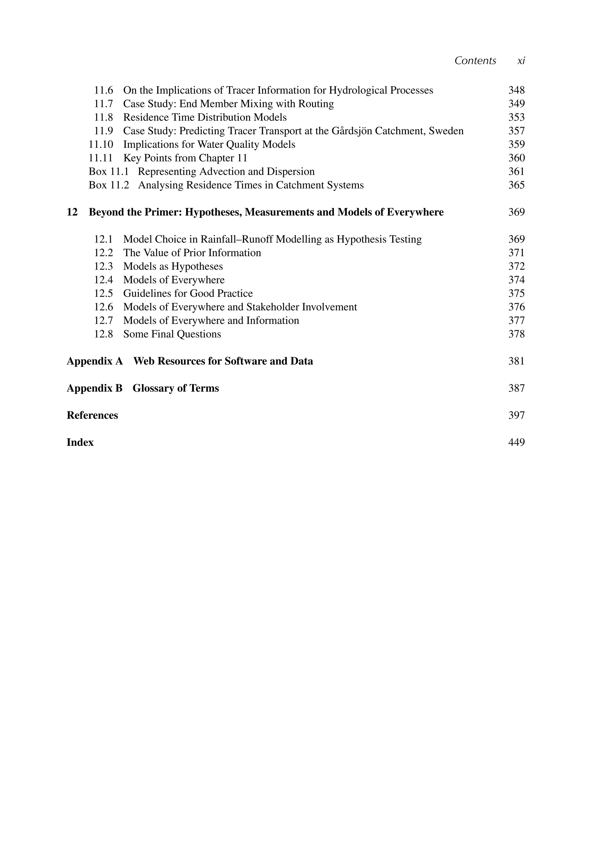 Contents xi
11.6 On the Implications of Tracer Information for Hydrological Processes 348
11.7 Case Study: End Member Mixing with Routing 349
11.8 Residence Time Distribution Models 353
11.9 Case Study: Predicting Tracer Transport at the Gårdsjön Catchment, Sweden 357
11.10 Implications for Water Quality Models 359
11.11 Key Points from Chapter 11 360
Box 11.1 Representing Advection and Dispersion 361
Box 11.2 Analysing Residence Times in Catchment Systems 365
12 Beyond the Primer: Hypotheses, Measurements and Models of Everywhere 369
12.1 Model Choice in Rainfall–Runoff Modelling as Hypothesis Testing 369
12.2 The Value of Prior Information 371
12.3 Models as Hypotheses 372
12.4 Models of Everywhere 374
12.5 Guidelines for Good Practice 375
12.6 Models of Everywhere and Stakeholder Involvement 376
12.7 Models of Everywhere and Information 377
12.8 Some Final Questions 378
Appendix A Web Resources for Software and Data 381
Appendix B Glossary of Terms 387
References 397
Index 449
 