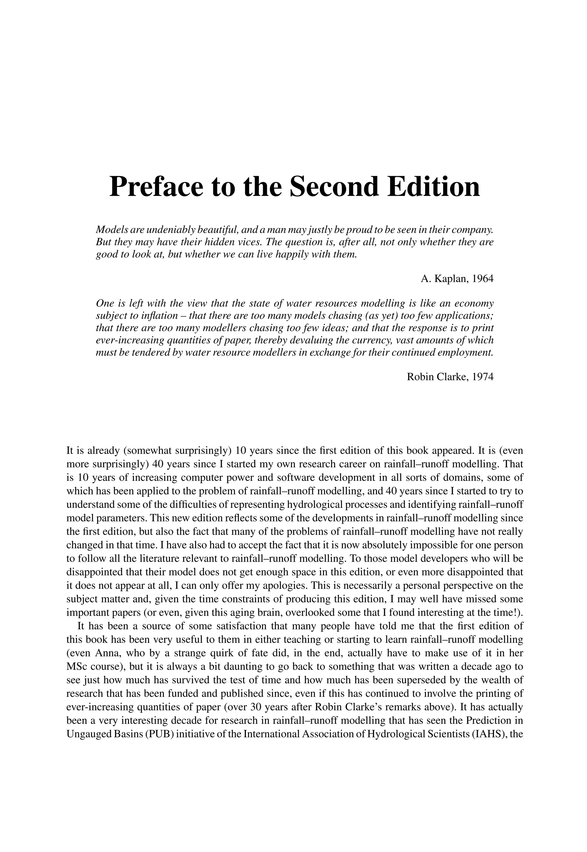Preface to the Second Edition
Models are undeniably beautiful, and a man may justly be proud to be seen in their company.
But they may have their hidden vices. The question is, after all, not only whether they are
good to look at, but whether we can live happily with them.
A. Kaplan, 1964
One is left with the view that the state of water resources modelling is like an economy
subject to inﬂation – that there are too many models chasing (as yet) too few applications;
that there are too many modellers chasing too few ideas; and that the response is to print
ever-increasing quantities of paper, thereby devaluing the currency, vast amounts of which
must be tendered by water resource modellers in exchange for their continued employment.
Robin Clarke, 1974
It is already (somewhat surprisingly) 10 years since the ﬁrst edition of this book appeared. It is (even
more surprisingly) 40 years since I started my own research career on rainfall–runoff modelling. That
is 10 years of increasing computer power and software development in all sorts of domains, some of
which has been applied to the problem of rainfall–runoff modelling, and 40 years since I started to try to
understand some of the difﬁculties of representing hydrological processes and identifying rainfall–runoff
model parameters. This new edition reﬂects some of the developments in rainfall–runoff modelling since
the ﬁrst edition, but also the fact that many of the problems of rainfall–runoff modelling have not really
changed in that time. I have also had to accept the fact that it is now absolutely impossible for one person
to follow all the literature relevant to rainfall–runoff modelling. To those model developers who will be
disappointed that their model does not get enough space in this edition, or even more disappointed that
it does not appear at all, I can only offer my apologies. This is necessarily a personal perspective on the
subject matter and, given the time constraints of producing this edition, I may well have missed some
important papers (or even, given this aging brain, overlooked some that I found interesting at the time!).
It has been a source of some satisfaction that many people have told me that the ﬁrst edition of
this book has been very useful to them in either teaching or starting to learn rainfall–runoff modelling
(even Anna, who by a strange quirk of fate did, in the end, actually have to make use of it in her
MSc course), but it is always a bit daunting to go back to something that was written a decade ago to
see just how much has survived the test of time and how much has been superseded by the wealth of
research that has been funded and published since, even if this has continued to involve the printing of
ever-increasing quantities of paper (over 30 years after Robin Clarke’s remarks above). It has actually
been a very interesting decade for research in rainfall–runoff modelling that has seen the Prediction in
Ungauged Basins (PUB) initiative of the International Association of Hydrological Scientists (IAHS), the
 