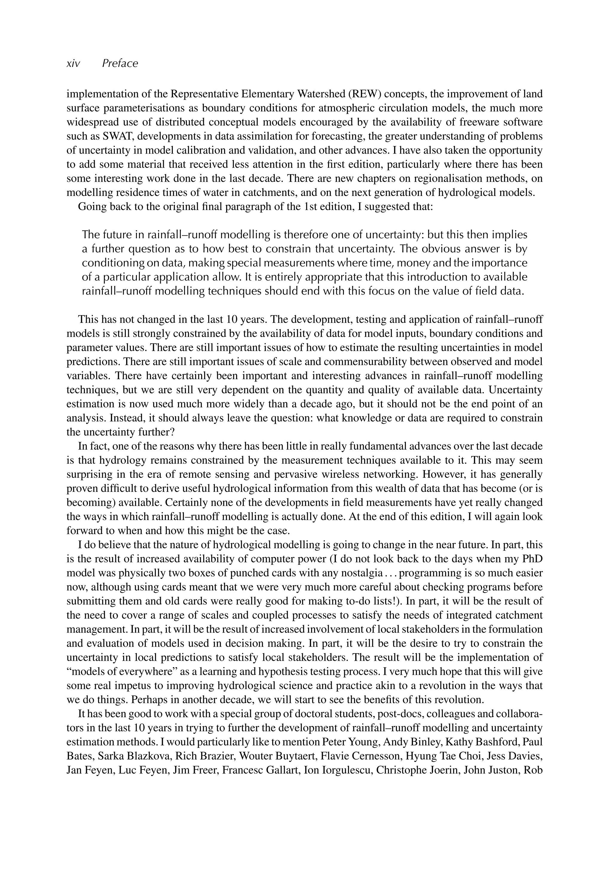 xiv Preface
implementation of the Representative Elementary Watershed (REW) concepts, the improvement of land
surface parameterisations as boundary conditions for atmospheric circulation models, the much more
widespread use of distributed conceptual models encouraged by the availability of freeware software
such as SWAT, developments in data assimilation for forecasting, the greater understanding of problems
of uncertainty in model calibration and validation, and other advances. I have also taken the opportunity
to add some material that received less attention in the ﬁrst edition, particularly where there has been
some interesting work done in the last decade. There are new chapters on regionalisation methods, on
modelling residence times of water in catchments, and on the next generation of hydrological models.
Going back to the original ﬁnal paragraph of the 1st edition, I suggested that:
The future in rainfall–runoff modelling is therefore one of uncertainty: but this then implies
a further question as to how best to constrain that uncertainty. The obvious answer is by
conditioning on data, making special measurements where time, money and the importance
of a particular application allow. It is entirely appropriate that this introduction to available
rainfall–runoff modelling techniques should end with this focus on the value of ﬁeld data.
This has not changed in the last 10 years. The development, testing and application of rainfall–runoff
models is still strongly constrained by the availability of data for model inputs, boundary conditions and
parameter values. There are still important issues of how to estimate the resulting uncertainties in model
predictions. There are still important issues of scale and commensurability between observed and model
variables. There have certainly been important and interesting advances in rainfall–runoff modelling
techniques, but we are still very dependent on the quantity and quality of available data. Uncertainty
estimation is now used much more widely than a decade ago, but it should not be the end point of an
analysis. Instead, it should always leave the question: what knowledge or data are required to constrain
the uncertainty further?
In fact, one of the reasons why there has been little in really fundamental advances over the last decade
is that hydrology remains constrained by the measurement techniques available to it. This may seem
surprising in the era of remote sensing and pervasive wireless networking. However, it has generally
proven difﬁcult to derive useful hydrological information from this wealth of data that has become (or is
becoming) available. Certainly none of the developments in ﬁeld measurements have yet really changed
the ways in which rainfall–runoff modelling is actually done. At the end of this edition, I will again look
forward to when and how this might be the case.
I do believe that the nature of hydrological modelling is going to change in the near future. In part, this
is the result of increased availability of computer power (I do not look back to the days when my PhD
model was physically two boxes of punched cards with any nostalgia . . . programming is so much easier
now, although using cards meant that we were very much more careful about checking programs before
submitting them and old cards were really good for making to-do lists!). In part, it will be the result of
the need to cover a range of scales and coupled processes to satisfy the needs of integrated catchment
management. In part, it will be the result of increased involvement of local stakeholders in the formulation
and evaluation of models used in decision making. In part, it will be the desire to try to constrain the
uncertainty in local predictions to satisfy local stakeholders. The result will be the implementation of
“models of everywhere” as a learning and hypothesis testing process. I very much hope that this will give
some real impetus to improving hydrological science and practice akin to a revolution in the ways that
we do things. Perhaps in another decade, we will start to see the beneﬁts of this revolution.
It has been good to work with a special group of doctoral students, post-docs, colleagues and collabora-
tors in the last 10 years in trying to further the development of rainfall–runoff modelling and uncertainty
estimation methods. I would particularly like to mention Peter Young, Andy Binley, Kathy Bashford, Paul
Bates, Sarka Blazkova, Rich Brazier, Wouter Buytaert, Flavie Cernesson, Hyung Tae Choi, Jess Davies,
Jan Feyen, Luc Feyen, Jim Freer, Francesc Gallart, Ion Iorgulescu, Christophe Joerin, John Juston, Rob
 
