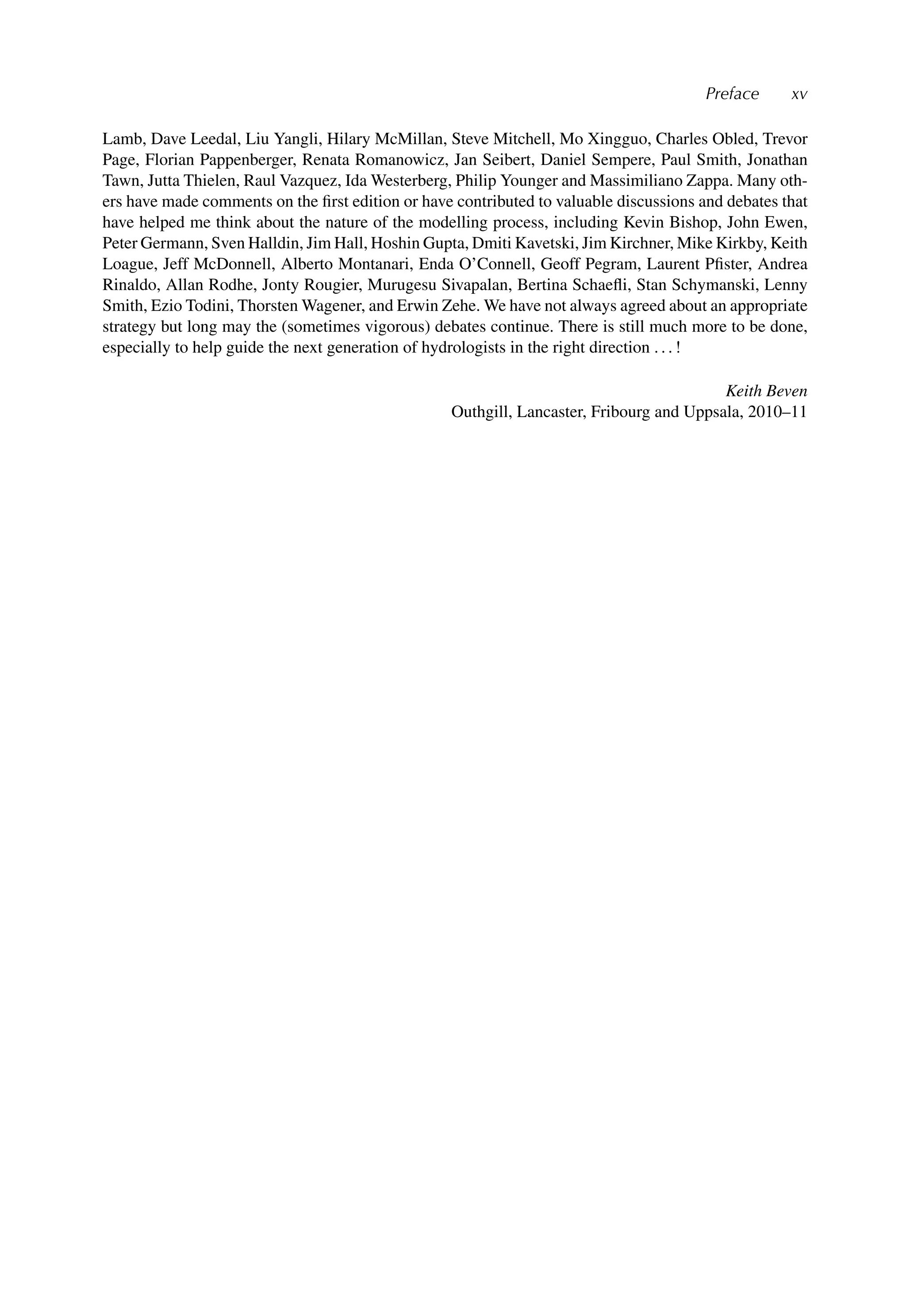 Preface xv
Lamb, Dave Leedal, Liu Yangli, Hilary McMillan, Steve Mitchell, Mo Xingguo, Charles Obled, Trevor
Page, Florian Pappenberger, Renata Romanowicz, Jan Seibert, Daniel Sempere, Paul Smith, Jonathan
Tawn, Jutta Thielen, Raul Vazquez, Ida Westerberg, Philip Younger and Massimiliano Zappa. Many oth-
ers have made comments on the ﬁrst edition or have contributed to valuable discussions and debates that
have helped me think about the nature of the modelling process, including Kevin Bishop, John Ewen,
Peter Germann, Sven Halldin, Jim Hall, Hoshin Gupta, Dmiti Kavetski, Jim Kirchner, Mike Kirkby, Keith
Loague, Jeff McDonnell, Alberto Montanari, Enda O’Connell, Geoff Pegram, Laurent Pﬁster, Andrea
Rinaldo, Allan Rodhe, Jonty Rougier, Murugesu Sivapalan, Bertina Schaeﬂi, Stan Schymanski, Lenny
Smith, Ezio Todini, Thorsten Wagener, and Erwin Zehe. We have not always agreed about an appropriate
strategy but long may the (sometimes vigorous) debates continue. There is still much more to be done,
especially to help guide the next generation of hydrologists in the right direction . . . !
Keith Beven
Outhgill, Lancaster, Fribourg and Uppsala, 2010–11
 