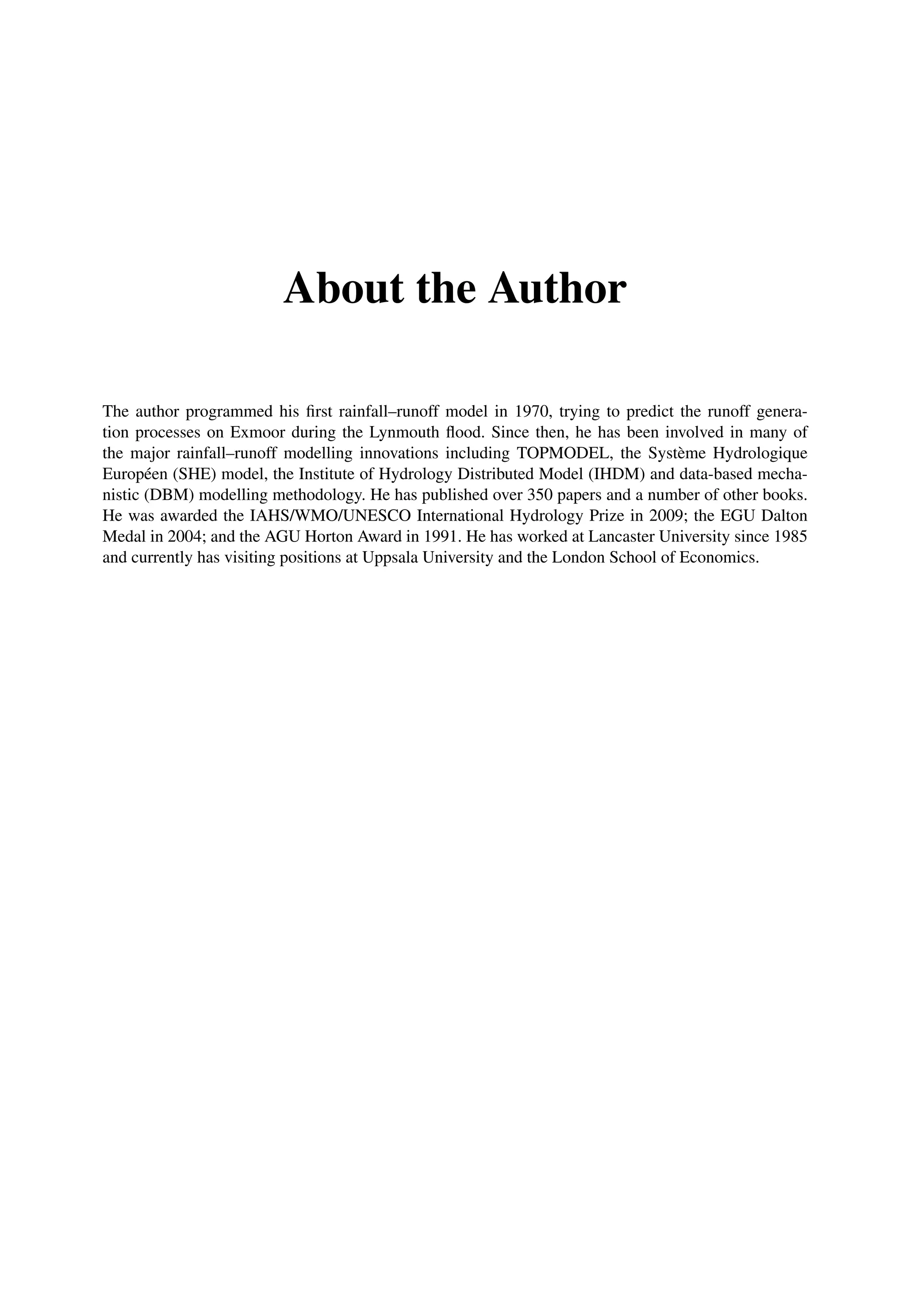 About the Author
The author programmed his ﬁrst rainfall–runoff model in 1970, trying to predict the runoff genera-
tion processes on Exmoor during the Lynmouth ﬂood. Since then, he has been involved in many of
the major rainfall–runoff modelling innovations including TOPMODEL, the Système Hydrologique
Européen (SHE) model, the Institute of Hydrology Distributed Model (IHDM) and data-based mecha-
nistic (DBM) modelling methodology. He has published over 350 papers and a number of other books.
He was awarded the IAHS/WMO/UNESCO International Hydrology Prize in 2009; the EGU Dalton
Medal in 2004; and the AGU Horton Award in 1991. He has worked at Lancaster University since 1985
and currently has visiting positions at Uppsala University and the London School of Economics.
 