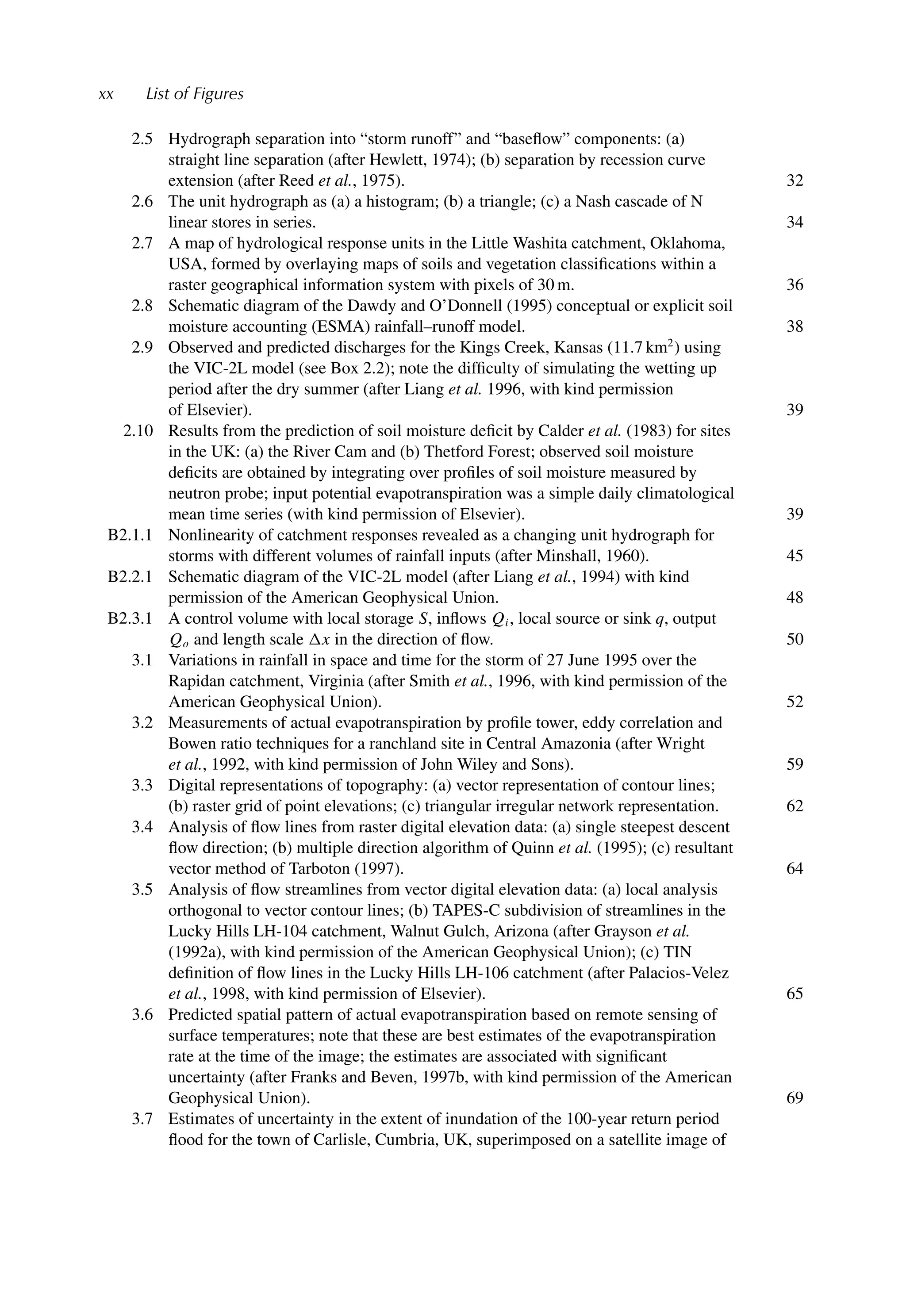 xx List of Figures
2.5 Hydrograph separation into “storm runoff” and “baseﬂow” components: (a)
straight line separation (after Hewlett, 1974); (b) separation by recession curve
extension (after Reed et al., 1975). 32
2.6 The unit hydrograph as (a) a histogram; (b) a triangle; (c) a Nash cascade of N
linear stores in series. 34
2.7 A map of hydrological response units in the Little Washita catchment, Oklahoma,
USA, formed by overlaying maps of soils and vegetation classiﬁcations within a
raster geographical information system with pixels of 30 m. 36
2.8 Schematic diagram of the Dawdy and O’Donnell (1995) conceptual or explicit soil
moisture accounting (ESMA) rainfall–runoff model. 38
2.9 Observed and predicted discharges for the Kings Creek, Kansas (11.7 km2
) using
the VIC-2L model (see Box 2.2); note the difﬁculty of simulating the wetting up
period after the dry summer (after Liang et al. 1996, with kind permission
of Elsevier). 39
2.10 Results from the prediction of soil moisture deﬁcit by Calder et al. (1983) for sites
in the UK: (a) the River Cam and (b) Thetford Forest; observed soil moisture
deﬁcits are obtained by integrating over proﬁles of soil moisture measured by
neutron probe; input potential evapotranspiration was a simple daily climatological
mean time series (with kind permission of Elsevier). 39
B2.1.1 Nonlinearity of catchment responses revealed as a changing unit hydrograph for
storms with different volumes of rainfall inputs (after Minshall, 1960). 45
B2.2.1 Schematic diagram of the VIC-2L model (after Liang et al., 1994) with kind
permission of the American Geophysical Union. 48
B2.3.1 A control volume with local storage S, inﬂows Qi, local source or sink q, output
Qo and length scale x in the direction of ﬂow. 50
3.1 Variations in rainfall in space and time for the storm of 27 June 1995 over the
Rapidan catchment, Virginia (after Smith et al., 1996, with kind permission of the
American Geophysical Union). 52
3.2 Measurements of actual evapotranspiration by proﬁle tower, eddy correlation and
Bowen ratio techniques for a ranchland site in Central Amazonia (after Wright
et al., 1992, with kind permission of John Wiley and Sons). 59
3.3 Digital representations of topography: (a) vector representation of contour lines;
(b) raster grid of point elevations; (c) triangular irregular network representation. 62
3.4 Analysis of ﬂow lines from raster digital elevation data: (a) single steepest descent
ﬂow direction; (b) multiple direction algorithm of Quinn et al. (1995); (c) resultant
vector method of Tarboton (1997). 64
3.5 Analysis of ﬂow streamlines from vector digital elevation data: (a) local analysis
orthogonal to vector contour lines; (b) TAPES-C subdivision of streamlines in the
Lucky Hills LH-104 catchment, Walnut Gulch, Arizona (after Grayson et al.
(1992a), with kind permission of the American Geophysical Union); (c) TIN
deﬁnition of ﬂow lines in the Lucky Hills LH-106 catchment (after Palacios-Velez
et al., 1998, with kind permission of Elsevier). 65
3.6 Predicted spatial pattern of actual evapotranspiration based on remote sensing of
surface temperatures; note that these are best estimates of the evapotranspiration
rate at the time of the image; the estimates are associated with signiﬁcant
uncertainty (after Franks and Beven, 1997b, with kind permission of the American
Geophysical Union). 69
3.7 Estimates of uncertainty in the extent of inundation of the 100-year return period
ﬂood for the town of Carlisle, Cumbria, UK, superimposed on a satellite image of
 