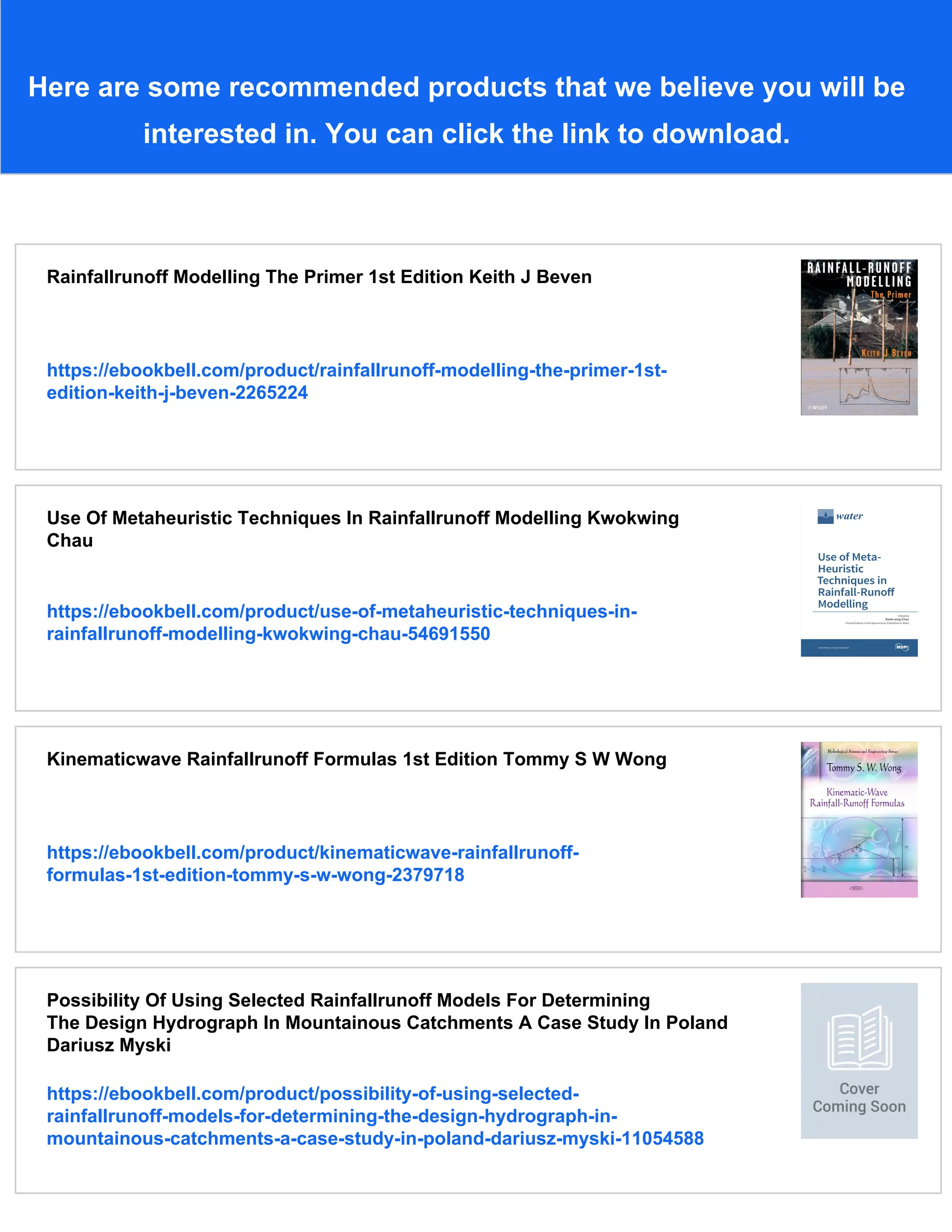 Here are some recommended products that we believe you will be
interested in. You can click the link to download.
Rainfallrunoff Modelling The Primer 1st Edition Keith J Beven
https://ebookbell.com/product/rainfallrunoff-modelling-the-primer-1st-
edition-keith-j-beven-2265224
Use Of Metaheuristic Techniques In Rainfallrunoff Modelling Kwokwing
Chau
https://ebookbell.com/product/use-of-metaheuristic-techniques-in-
rainfallrunoff-modelling-kwokwing-chau-54691550
Kinematicwave Rainfallrunoff Formulas 1st Edition Tommy S W Wong
https://ebookbell.com/product/kinematicwave-rainfallrunoff-
formulas-1st-edition-tommy-s-w-wong-2379718
Possibility Of Using Selected Rainfallrunoff Models For Determining
The Design Hydrograph In Mountainous Catchments A Case Study In Poland
Dariusz Myski
https://ebookbell.com/product/possibility-of-using-selected-
rainfallrunoff-models-for-determining-the-design-hydrograph-in-
mountainous-catchments-a-case-study-in-poland-dariusz-myski-11054588
 