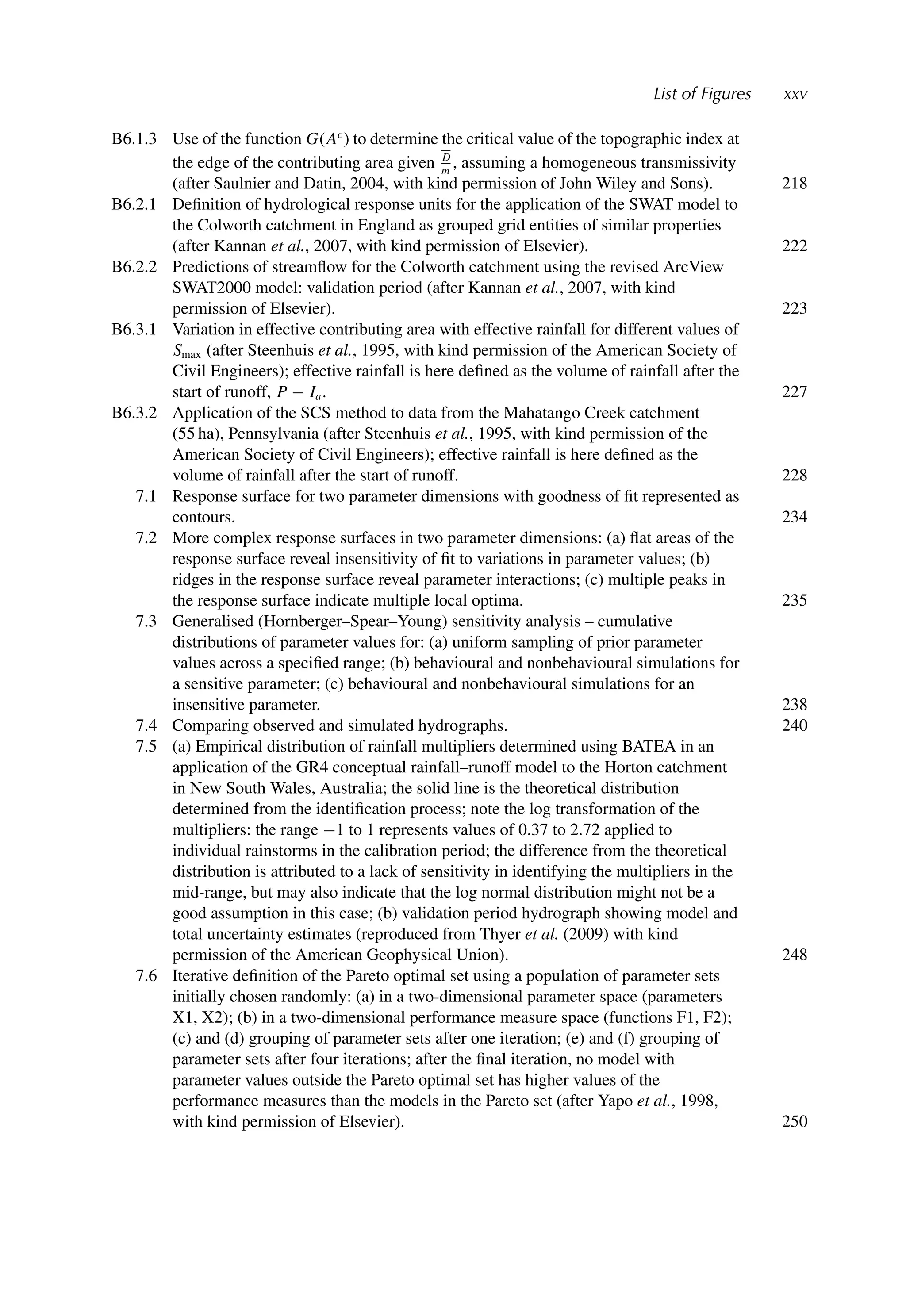 List of Figures xxv
B6.1.3 Use of the function G(Ac
) to determine the critical value of the topographic index at
the edge of the contributing area given D
m
, assuming a homogeneous transmissivity
(after Saulnier and Datin, 2004, with kind permission of John Wiley and Sons). 218
B6.2.1 Deﬁnition of hydrological response units for the application of the SWAT model to
the Colworth catchment in England as grouped grid entities of similar properties
(after Kannan et al., 2007, with kind permission of Elsevier). 222
B6.2.2 Predictions of streamﬂow for the Colworth catchment using the revised ArcView
SWAT2000 model: validation period (after Kannan et al., 2007, with kind
permission of Elsevier). 223
B6.3.1 Variation in effective contributing area with effective rainfall for different values of
Smax (after Steenhuis et al., 1995, with kind permission of the American Society of
Civil Engineers); effective rainfall is here deﬁned as the volume of rainfall after the
start of runoff, P − Ia. 227
B6.3.2 Application of the SCS method to data from the Mahatango Creek catchment
(55 ha), Pennsylvania (after Steenhuis et al., 1995, with kind permission of the
American Society of Civil Engineers); effective rainfall is here deﬁned as the
volume of rainfall after the start of runoff. 228
7.1 Response surface for two parameter dimensions with goodness of ﬁt represented as
contours. 234
7.2 More complex response surfaces in two parameter dimensions: (a) ﬂat areas of the
response surface reveal insensitivity of ﬁt to variations in parameter values; (b)
ridges in the response surface reveal parameter interactions; (c) multiple peaks in
the response surface indicate multiple local optima. 235
7.3 Generalised (Hornberger–Spear–Young) sensitivity analysis – cumulative
distributions of parameter values for: (a) uniform sampling of prior parameter
values across a speciﬁed range; (b) behavioural and nonbehavioural simulations for
a sensitive parameter; (c) behavioural and nonbehavioural simulations for an
insensitive parameter. 238
7.4 Comparing observed and simulated hydrographs. 240
7.5 (a) Empirical distribution of rainfall multipliers determined using BATEA in an
application of the GR4 conceptual rainfall–runoff model to the Horton catchment
in New South Wales, Australia; the solid line is the theoretical distribution
determined from the identiﬁcation process; note the log transformation of the
multipliers: the range −1 to 1 represents values of 0.37 to 2.72 applied to
individual rainstorms in the calibration period; the difference from the theoretical
distribution is attributed to a lack of sensitivity in identifying the multipliers in the
mid-range, but may also indicate that the log normal distribution might not be a
good assumption in this case; (b) validation period hydrograph showing model and
total uncertainty estimates (reproduced from Thyer et al. (2009) with kind
permission of the American Geophysical Union). 248
7.6 Iterative deﬁnition of the Pareto optimal set using a population of parameter sets
initially chosen randomly: (a) in a two-dimensional parameter space (parameters
X1, X2); (b) in a two-dimensional performance measure space (functions F1, F2);
(c) and (d) grouping of parameter sets after one iteration; (e) and (f) grouping of
parameter sets after four iterations; after the ﬁnal iteration, no model with
parameter values outside the Pareto optimal set has higher values of the
performance measures than the models in the Pareto set (after Yapo et al., 1998,
with kind permission of Elsevier). 250
 