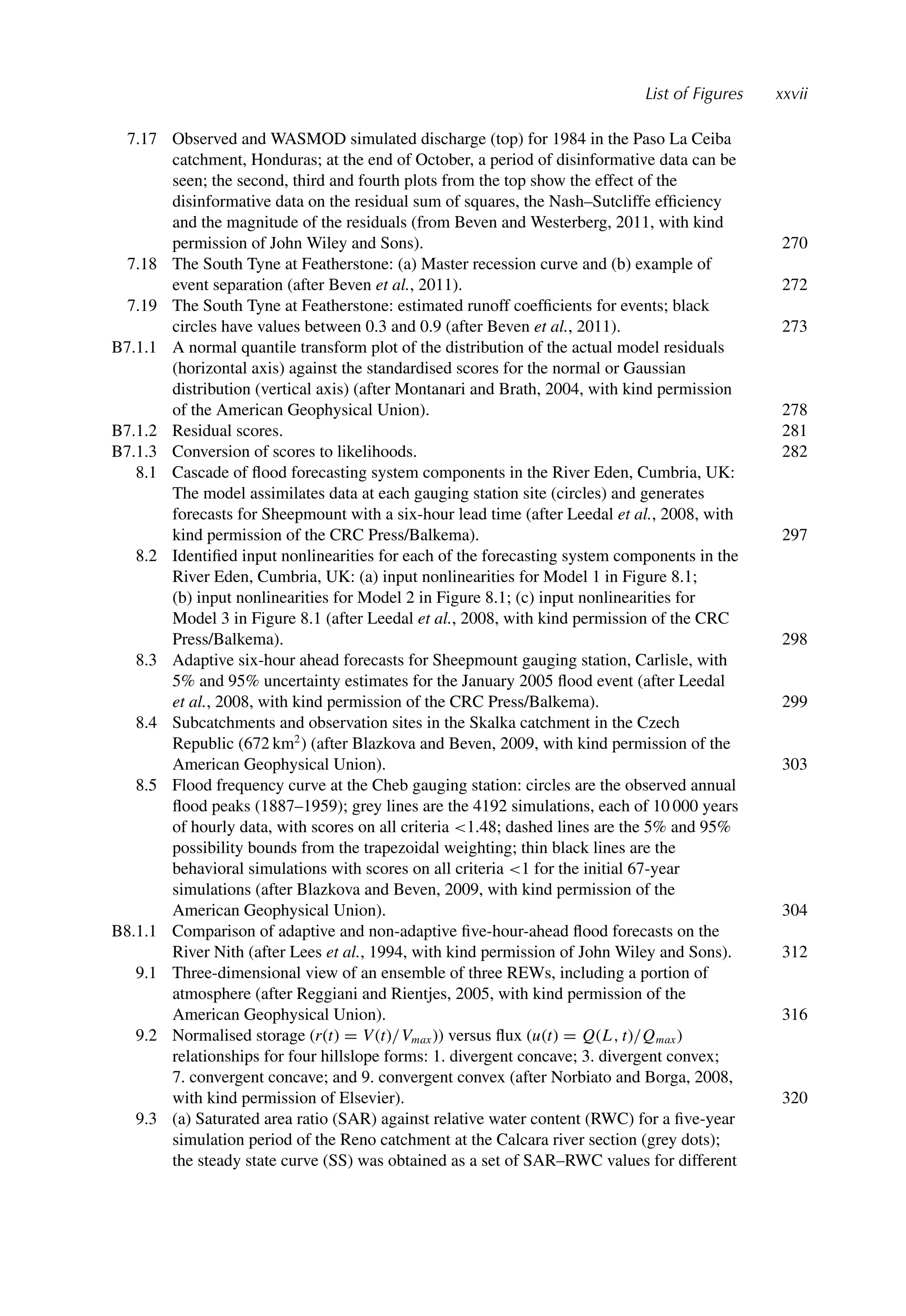 List of Figures xxvii
7.17 Observed and WASMOD simulated discharge (top) for 1984 in the Paso La Ceiba
catchment, Honduras; at the end of October, a period of disinformative data can be
seen; the second, third and fourth plots from the top show the effect of the
disinformative data on the residual sum of squares, the Nash–Sutcliffe efﬁciency
and the magnitude of the residuals (from Beven and Westerberg, 2011, with kind
permission of John Wiley and Sons). 270
7.18 The South Tyne at Featherstone: (a) Master recession curve and (b) example of
event separation (after Beven et al., 2011). 272
7.19 The South Tyne at Featherstone: estimated runoff coefﬁcients for events; black
circles have values between 0.3 and 0.9 (after Beven et al., 2011). 273
B7.1.1 A normal quantile transform plot of the distribution of the actual model residuals
(horizontal axis) against the standardised scores for the normal or Gaussian
distribution (vertical axis) (after Montanari and Brath, 2004, with kind permission
of the American Geophysical Union). 278
B7.1.2 Residual scores. 281
B7.1.3 Conversion of scores to likelihoods. 282
8.1 Cascade of ﬂood forecasting system components in the River Eden, Cumbria, UK:
The model assimilates data at each gauging station site (circles) and generates
forecasts for Sheepmount with a six-hour lead time (after Leedal et al., 2008, with
kind permission of the CRC Press/Balkema). 297
8.2 Identiﬁed input nonlinearities for each of the forecasting system components in the
River Eden, Cumbria, UK: (a) input nonlinearities for Model 1 in Figure 8.1;
(b) input nonlinearities for Model 2 in Figure 8.1; (c) input nonlinearities for
Model 3 in Figure 8.1 (after Leedal et al., 2008, with kind permission of the CRC
Press/Balkema). 298
8.3 Adaptive six-hour ahead forecasts for Sheepmount gauging station, Carlisle, with
5% and 95% uncertainty estimates for the January 2005 ﬂood event (after Leedal
et al., 2008, with kind permission of the CRC Press/Balkema). 299
8.4 Subcatchments and observation sites in the Skalka catchment in the Czech
Republic (672 km2
) (after Blazkova and Beven, 2009, with kind permission of the
American Geophysical Union). 303
8.5 Flood frequency curve at the Cheb gauging station: circles are the observed annual
ﬂood peaks (1887–1959); grey lines are the 4192 simulations, each of 10 000 years
of hourly data, with scores on all criteria 1.48; dashed lines are the 5% and 95%
possibility bounds from the trapezoidal weighting; thin black lines are the
behavioral simulations with scores on all criteria 1 for the initial 67-year
simulations (after Blazkova and Beven, 2009, with kind permission of the
American Geophysical Union). 304
B8.1.1 Comparison of adaptive and non-adaptive ﬁve-hour-ahead ﬂood forecasts on the
River Nith (after Lees et al., 1994, with kind permission of John Wiley and Sons). 312
9.1 Three-dimensional view of an ensemble of three REWs, including a portion of
atmosphere (after Reggiani and Rientjes, 2005, with kind permission of the
American Geophysical Union). 316
9.2 Normalised storage (r(t) = V(t)/Vmax)) versus ﬂux (u(t) = Q(L, t)/Qmax)
relationships for four hillslope forms: 1. divergent concave; 3. divergent convex;
7. convergent concave; and 9. convergent convex (after Norbiato and Borga, 2008,
with kind permission of Elsevier). 320
9.3 (a) Saturated area ratio (SAR) against relative water content (RWC) for a ﬁve-year
simulation period of the Reno catchment at the Calcara river section (grey dots);
the steady state curve (SS) was obtained as a set of SAR–RWC values for different
 