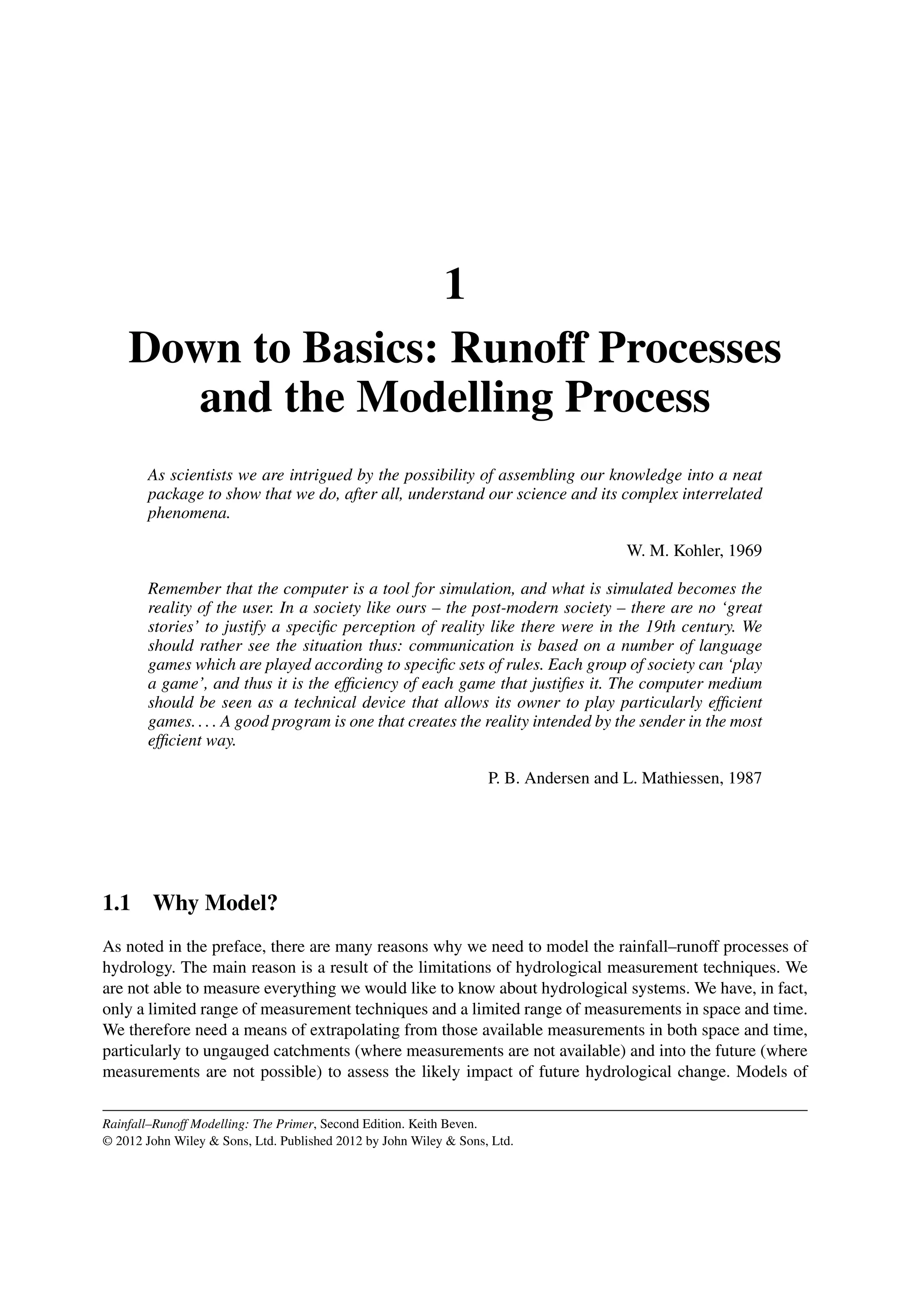 1
Down to Basics: Runoff Processes
and the Modelling Process
As scientists we are intrigued by the possibility of assembling our knowledge into a neat
package to show that we do, after all, understand our science and its complex interrelated
phenomena.
W. M. Kohler, 1969
Remember that the computer is a tool for simulation, and what is simulated becomes the
reality of the user. In a society like ours – the post-modern society – there are no ‘great
stories’ to justify a speciﬁc perception of reality like there were in the 19th century. We
should rather see the situation thus: communication is based on a number of language
games which are played according to speciﬁc sets of rules. Each group of society can ‘play
a game’, and thus it is the efﬁciency of each game that justiﬁes it. The computer medium
should be seen as a technical device that allows its owner to play particularly efﬁcient
games. . . . A good program is one that creates the reality intended by the sender in the most
efﬁcient way.
P. B. Andersen and L. Mathiessen, 1987
1.1 Why Model?
As noted in the preface, there are many reasons why we need to model the rainfall–runoff processes of
hydrology. The main reason is a result of the limitations of hydrological measurement techniques. We
are not able to measure everything we would like to know about hydrological systems. We have, in fact,
only a limited range of measurement techniques and a limited range of measurements in space and time.
We therefore need a means of extrapolating from those available measurements in both space and time,
particularly to ungauged catchments (where measurements are not available) and into the future (where
measurements are not possible) to assess the likely impact of future hydrological change. Models of
Rainfall–Runoff Modelling: The Primer, Second Edition. Keith Beven.
© 2012 John Wiley  Sons, Ltd. Published 2012 by John Wiley  Sons, Ltd.
 