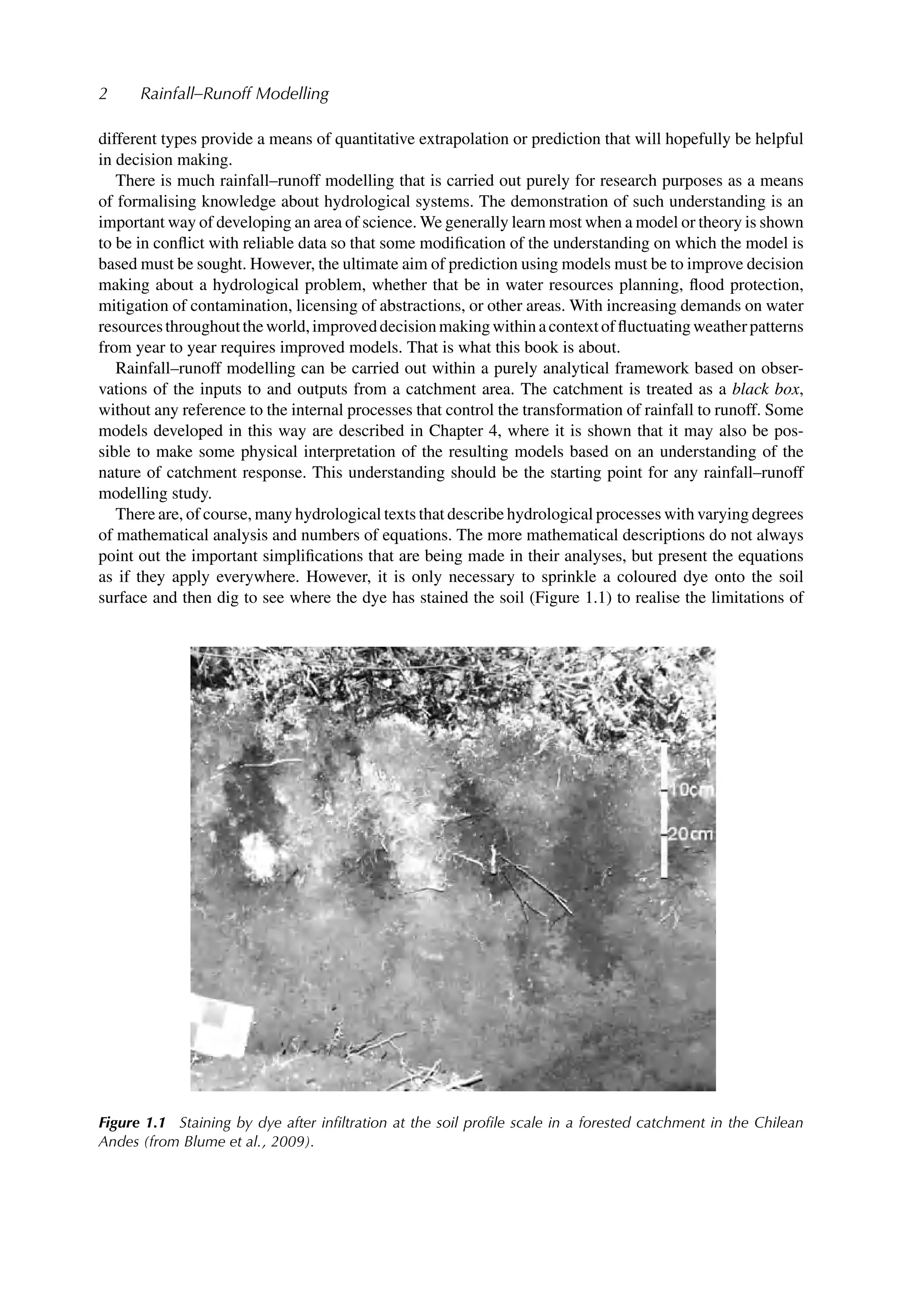 2 Rainfall–Runoff Modelling
different types provide a means of quantitative extrapolation or prediction that will hopefully be helpful
in decision making.
There is much rainfall–runoff modelling that is carried out purely for research purposes as a means
of formalising knowledge about hydrological systems. The demonstration of such understanding is an
important way of developing an area of science. We generally learn most when a model or theory is shown
to be in conﬂict with reliable data so that some modiﬁcation of the understanding on which the model is
based must be sought. However, the ultimate aim of prediction using models must be to improve decision
making about a hydrological problem, whether that be in water resources planning, ﬂood protection,
mitigation of contamination, licensing of abstractions, or other areas. With increasing demands on water
resourcesthroughouttheworld,improveddecisionmakingwithinacontextofﬂuctuatingweatherpatterns
from year to year requires improved models. That is what this book is about.
Rainfall–runoff modelling can be carried out within a purely analytical framework based on obser-
vations of the inputs to and outputs from a catchment area. The catchment is treated as a black box,
without any reference to the internal processes that control the transformation of rainfall to runoff. Some
models developed in this way are described in Chapter 4, where it is shown that it may also be pos-
sible to make some physical interpretation of the resulting models based on an understanding of the
nature of catchment response. This understanding should be the starting point for any rainfall–runoff
modelling study.
There are, of course, many hydrological texts that describe hydrological processes with varying degrees
of mathematical analysis and numbers of equations. The more mathematical descriptions do not always
point out the important simpliﬁcations that are being made in their analyses, but present the equations
as if they apply everywhere. However, it is only necessary to sprinkle a coloured dye onto the soil
surface and then dig to see where the dye has stained the soil (Figure 1.1) to realise the limitations of
Figure 1.1 Staining by dye after inﬁltration at the soil proﬁle scale in a forested catchment in the Chilean
Andes (from Blume et al., 2009).
 