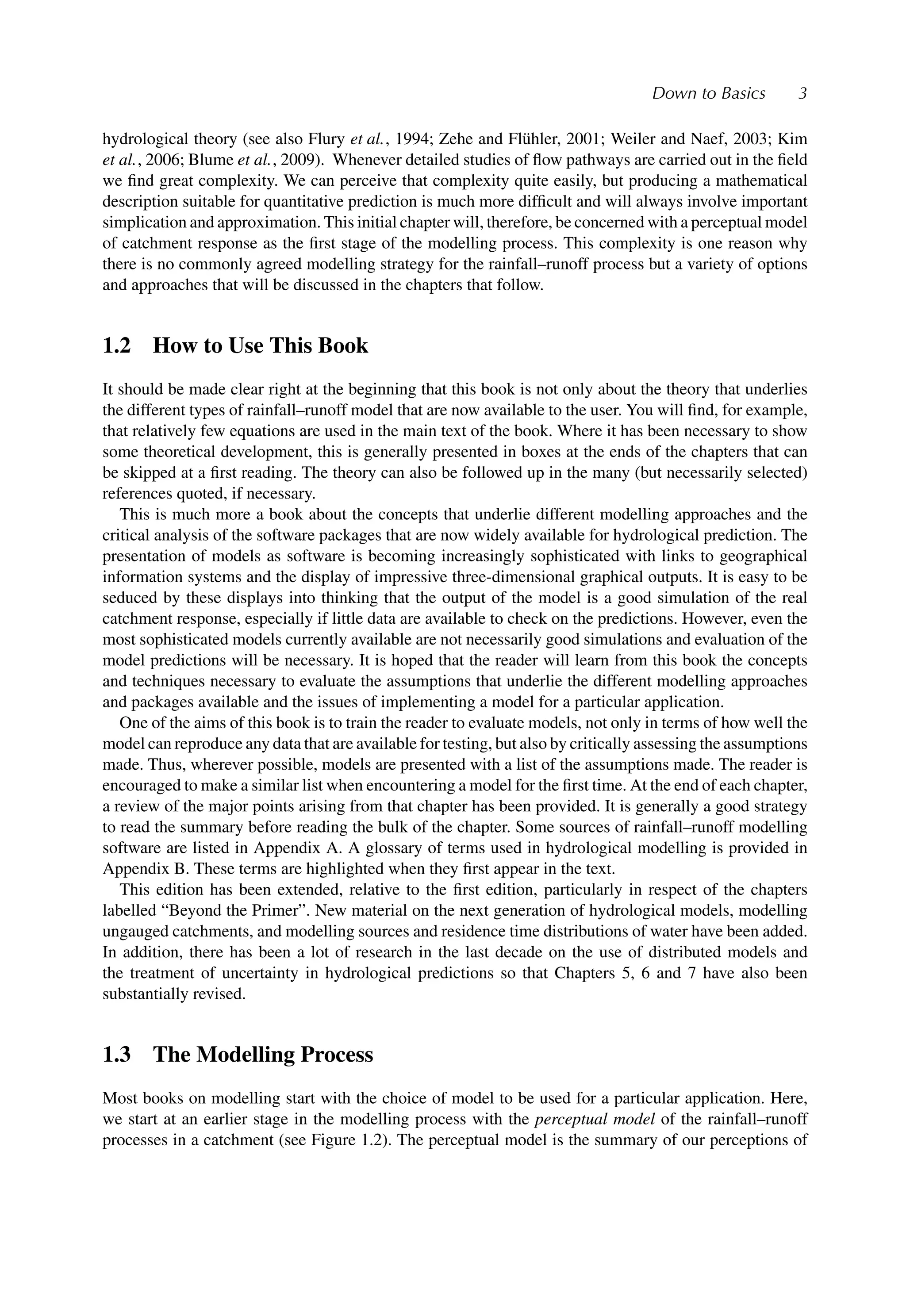 Down to Basics 3
hydrological theory (see also Flury et al., 1994; Zehe and Flühler, 2001; Weiler and Naef, 2003; Kim
et al., 2006; Blume et al., 2009). Whenever detailed studies of ﬂow pathways are carried out in the ﬁeld
we ﬁnd great complexity. We can perceive that complexity quite easily, but producing a mathematical
description suitable for quantitative prediction is much more difﬁcult and will always involve important
simplication and approximation. This initial chapter will, therefore, be concerned with a perceptual model
of catchment response as the ﬁrst stage of the modelling process. This complexity is one reason why
there is no commonly agreed modelling strategy for the rainfall–runoff process but a variety of options
and approaches that will be discussed in the chapters that follow.
1.2 How to Use This Book
It should be made clear right at the beginning that this book is not only about the theory that underlies
the different types of rainfall–runoff model that are now available to the user. You will ﬁnd, for example,
that relatively few equations are used in the main text of the book. Where it has been necessary to show
some theoretical development, this is generally presented in boxes at the ends of the chapters that can
be skipped at a ﬁrst reading. The theory can also be followed up in the many (but necessarily selected)
references quoted, if necessary.
This is much more a book about the concepts that underlie different modelling approaches and the
critical analysis of the software packages that are now widely available for hydrological prediction. The
presentation of models as software is becoming increasingly sophisticated with links to geographical
information systems and the display of impressive three-dimensional graphical outputs. It is easy to be
seduced by these displays into thinking that the output of the model is a good simulation of the real
catchment response, especially if little data are available to check on the predictions. However, even the
most sophisticated models currently available are not necessarily good simulations and evaluation of the
model predictions will be necessary. It is hoped that the reader will learn from this book the concepts
and techniques necessary to evaluate the assumptions that underlie the different modelling approaches
and packages available and the issues of implementing a model for a particular application.
One of the aims of this book is to train the reader to evaluate models, not only in terms of how well the
model can reproduce any data that are available for testing, but also by critically assessing the assumptions
made. Thus, wherever possible, models are presented with a list of the assumptions made. The reader is
encouraged to make a similar list when encountering a model for the ﬁrst time. At the end of each chapter,
a review of the major points arising from that chapter has been provided. It is generally a good strategy
to read the summary before reading the bulk of the chapter. Some sources of rainfall–runoff modelling
software are listed in Appendix A. A glossary of terms used in hydrological modelling is provided in
Appendix B. These terms are highlighted when they ﬁrst appear in the text.
This edition has been extended, relative to the ﬁrst edition, particularly in respect of the chapters
labelled “Beyond the Primer”. New material on the next generation of hydrological models, modelling
ungauged catchments, and modelling sources and residence time distributions of water have been added.
In addition, there has been a lot of research in the last decade on the use of distributed models and
the treatment of uncertainty in hydrological predictions so that Chapters 5, 6 and 7 have also been
substantially revised.
1.3 The Modelling Process
Most books on modelling start with the choice of model to be used for a particular application. Here,
we start at an earlier stage in the modelling process with the perceptual model of the rainfall–runoff
processes in a catchment (see Figure 1.2). The perceptual model is the summary of our perceptions of
 