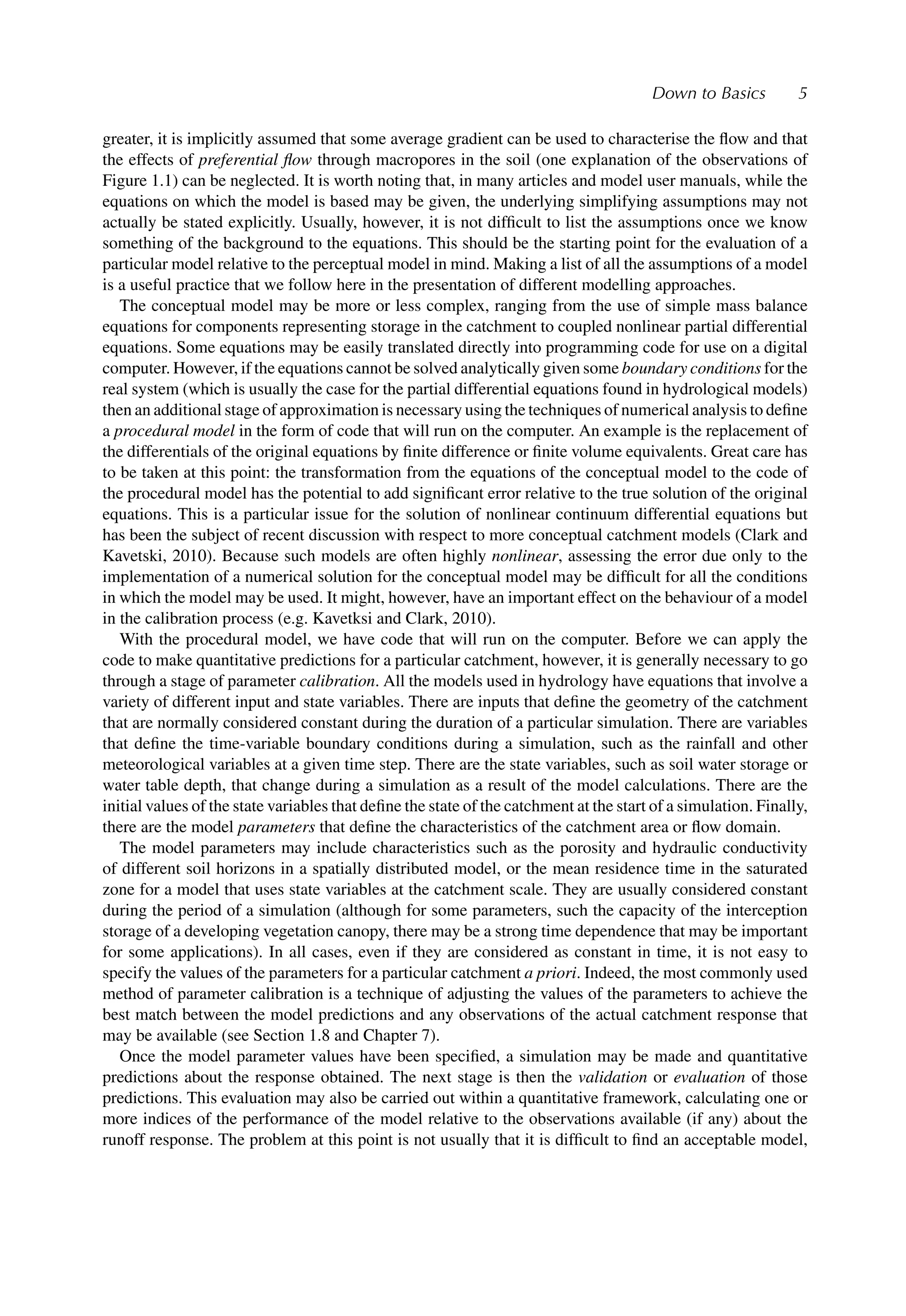 Down to Basics 5
greater, it is implicitly assumed that some average gradient can be used to characterise the ﬂow and that
the effects of preferential ﬂow through macropores in the soil (one explanation of the observations of
Figure 1.1) can be neglected. It is worth noting that, in many articles and model user manuals, while the
equations on which the model is based may be given, the underlying simplifying assumptions may not
actually be stated explicitly. Usually, however, it is not difﬁcult to list the assumptions once we know
something of the background to the equations. This should be the starting point for the evaluation of a
particular model relative to the perceptual model in mind. Making a list of all the assumptions of a model
is a useful practice that we follow here in the presentation of different modelling approaches.
The conceptual model may be more or less complex, ranging from the use of simple mass balance
equations for components representing storage in the catchment to coupled nonlinear partial differential
equations. Some equations may be easily translated directly into programming code for use on a digital
computer. However, if the equations cannot be solved analytically given some boundary conditions for the
real system (which is usually the case for the partial differential equations found in hydrological models)
then an additional stage of approximation is necessary using the techniques of numerical analysis to deﬁne
a procedural model in the form of code that will run on the computer. An example is the replacement of
the differentials of the original equations by ﬁnite difference or ﬁnite volume equivalents. Great care has
to be taken at this point: the transformation from the equations of the conceptual model to the code of
the procedural model has the potential to add signiﬁcant error relative to the true solution of the original
equations. This is a particular issue for the solution of nonlinear continuum differential equations but
has been the subject of recent discussion with respect to more conceptual catchment models (Clark and
Kavetski, 2010). Because such models are often highly nonlinear, assessing the error due only to the
implementation of a numerical solution for the conceptual model may be difﬁcult for all the conditions
in which the model may be used. It might, however, have an important effect on the behaviour of a model
in the calibration process (e.g. Kavetksi and Clark, 2010).
With the procedural model, we have code that will run on the computer. Before we can apply the
code to make quantitative predictions for a particular catchment, however, it is generally necessary to go
through a stage of parameter calibration. All the models used in hydrology have equations that involve a
variety of different input and state variables. There are inputs that deﬁne the geometry of the catchment
that are normally considered constant during the duration of a particular simulation. There are variables
that deﬁne the time-variable boundary conditions during a simulation, such as the rainfall and other
meteorological variables at a given time step. There are the state variables, such as soil water storage or
water table depth, that change during a simulation as a result of the model calculations. There are the
initial values of the state variables that deﬁne the state of the catchment at the start of a simulation. Finally,
there are the model parameters that deﬁne the characteristics of the catchment area or ﬂow domain.
The model parameters may include characteristics such as the porosity and hydraulic conductivity
of different soil horizons in a spatially distributed model, or the mean residence time in the saturated
zone for a model that uses state variables at the catchment scale. They are usually considered constant
during the period of a simulation (although for some parameters, such the capacity of the interception
storage of a developing vegetation canopy, there may be a strong time dependence that may be important
for some applications). In all cases, even if they are considered as constant in time, it is not easy to
specify the values of the parameters for a particular catchment a priori. Indeed, the most commonly used
method of parameter calibration is a technique of adjusting the values of the parameters to achieve the
best match between the model predictions and any observations of the actual catchment response that
may be available (see Section 1.8 and Chapter 7).
Once the model parameter values have been speciﬁed, a simulation may be made and quantitative
predictions about the response obtained. The next stage is then the validation or evaluation of those
predictions. This evaluation may also be carried out within a quantitative framework, calculating one or
more indices of the performance of the model relative to the observations available (if any) about the
runoff response. The problem at this point is not usually that it is difﬁcult to ﬁnd an acceptable model,
 