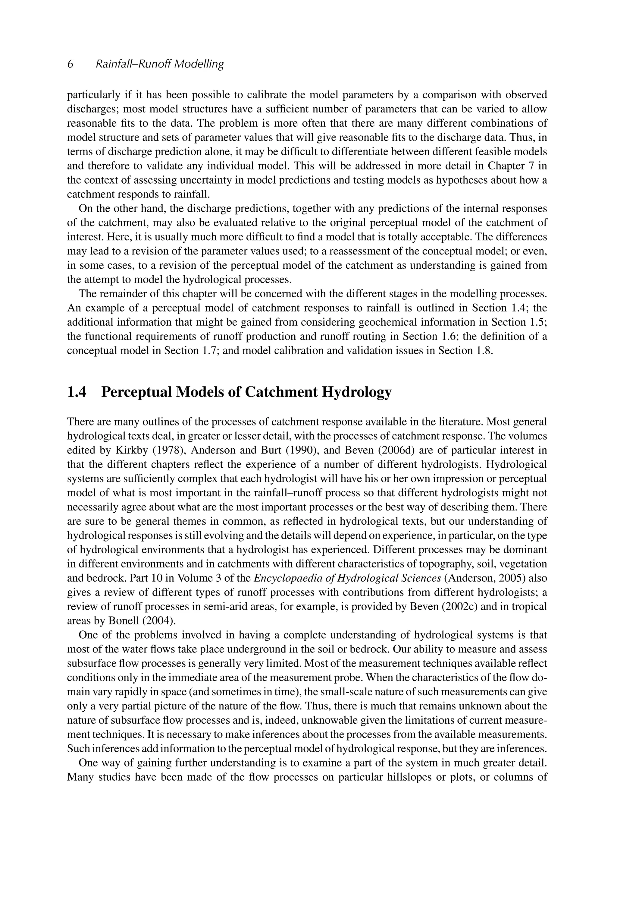 6 Rainfall–Runoff Modelling
particularly if it has been possible to calibrate the model parameters by a comparison with observed
discharges; most model structures have a sufﬁcient number of parameters that can be varied to allow
reasonable ﬁts to the data. The problem is more often that there are many different combinations of
model structure and sets of parameter values that will give reasonable ﬁts to the discharge data. Thus, in
terms of discharge prediction alone, it may be difﬁcult to differentiate between different feasible models
and therefore to validate any individual model. This will be addressed in more detail in Chapter 7 in
the context of assessing uncertainty in model predictions and testing models as hypotheses about how a
catchment responds to rainfall.
On the other hand, the discharge predictions, together with any predictions of the internal responses
of the catchment, may also be evaluated relative to the original perceptual model of the catchment of
interest. Here, it is usually much more difﬁcult to ﬁnd a model that is totally acceptable. The differences
may lead to a revision of the parameter values used; to a reassessment of the conceptual model; or even,
in some cases, to a revision of the perceptual model of the catchment as understanding is gained from
the attempt to model the hydrological processes.
The remainder of this chapter will be concerned with the different stages in the modelling processes.
An example of a perceptual model of catchment responses to rainfall is outlined in Section 1.4; the
additional information that might be gained from considering geochemical information in Section 1.5;
the functional requirements of runoff production and runoff routing in Section 1.6; the deﬁnition of a
conceptual model in Section 1.7; and model calibration and validation issues in Section 1.8.
1.4 Perceptual Models of Catchment Hydrology
There are many outlines of the processes of catchment response available in the literature. Most general
hydrological texts deal, in greater or lesser detail, with the processes of catchment response. The volumes
edited by Kirkby (1978), Anderson and Burt (1990), and Beven (2006d) are of particular interest in
that the different chapters reﬂect the experience of a number of different hydrologists. Hydrological
systems are sufﬁciently complex that each hydrologist will have his or her own impression or perceptual
model of what is most important in the rainfall–runoff process so that different hydrologists might not
necessarily agree about what are the most important processes or the best way of describing them. There
are sure to be general themes in common, as reﬂected in hydrological texts, but our understanding of
hydrological responses is still evolving and the details will depend on experience, in particular, on the type
of hydrological environments that a hydrologist has experienced. Different processes may be dominant
in different environments and in catchments with different characteristics of topography, soil, vegetation
and bedrock. Part 10 in Volume 3 of the Encyclopaedia of Hydrological Sciences (Anderson, 2005) also
gives a review of different types of runoff processes with contributions from different hydrologists; a
review of runoff processes in semi-arid areas, for example, is provided by Beven (2002c) and in tropical
areas by Bonell (2004).
One of the problems involved in having a complete understanding of hydrological systems is that
most of the water ﬂows take place underground in the soil or bedrock. Our ability to measure and assess
subsurface ﬂow processes is generally very limited. Most of the measurement techniques available reﬂect
conditions only in the immediate area of the measurement probe. When the characteristics of the ﬂow do-
main vary rapidly in space (and sometimes in time), the small-scale nature of such measurements can give
only a very partial picture of the nature of the ﬂow. Thus, there is much that remains unknown about the
nature of subsurface ﬂow processes and is, indeed, unknowable given the limitations of current measure-
ment techniques. It is necessary to make inferences about the processes from the available measurements.
Such inferences add information to the perceptual model of hydrological response, but they are inferences.
One way of gaining further understanding is to examine a part of the system in much greater detail.
Many studies have been made of the ﬂow processes on particular hillslopes or plots, or columns of
 