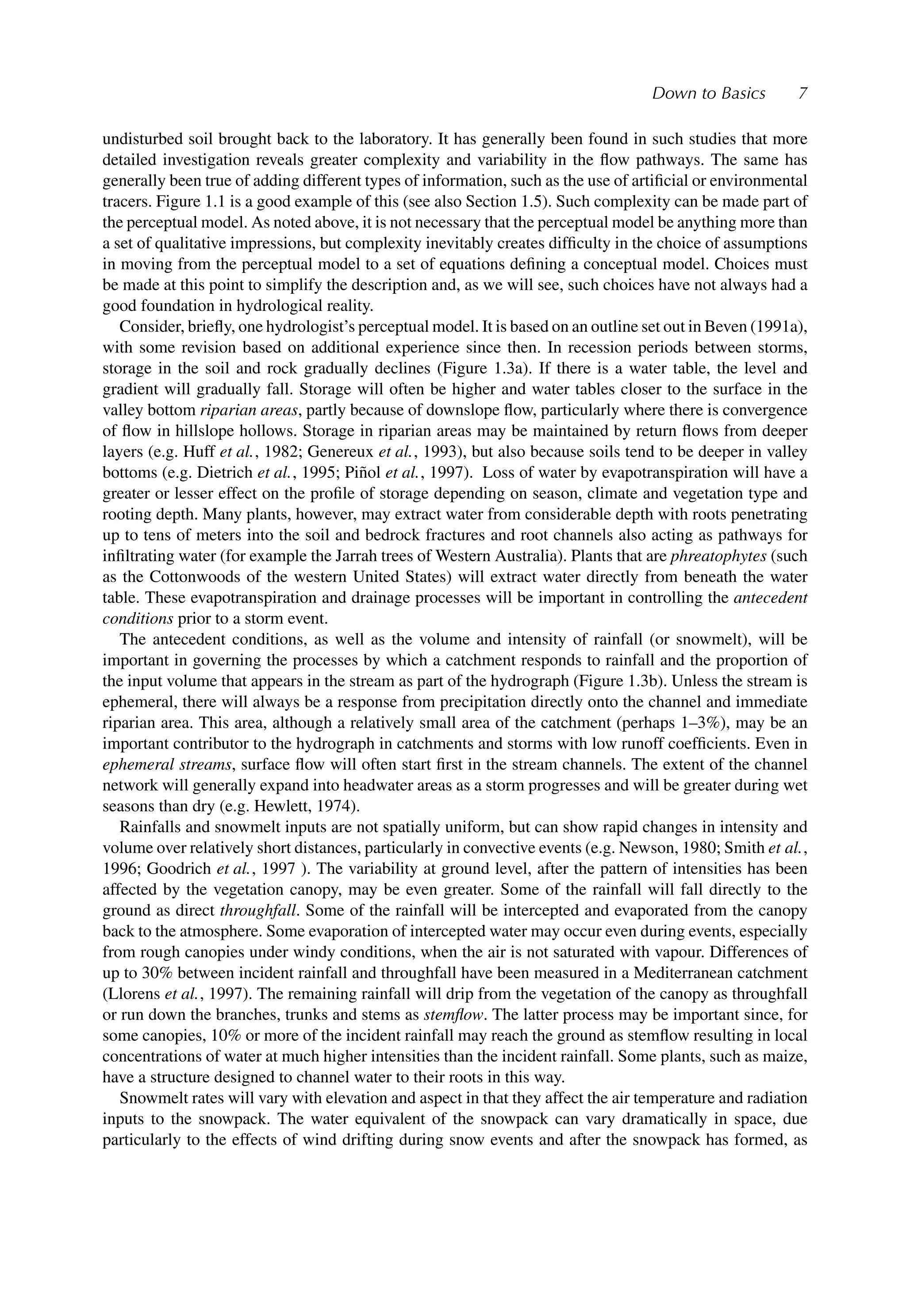 Down to Basics 7
undisturbed soil brought back to the laboratory. It has generally been found in such studies that more
detailed investigation reveals greater complexity and variability in the ﬂow pathways. The same has
generally been true of adding different types of information, such as the use of artiﬁcial or environmental
tracers. Figure 1.1 is a good example of this (see also Section 1.5). Such complexity can be made part of
the perceptual model. As noted above, it is not necessary that the perceptual model be anything more than
a set of qualitative impressions, but complexity inevitably creates difﬁculty in the choice of assumptions
in moving from the perceptual model to a set of equations deﬁning a conceptual model. Choices must
be made at this point to simplify the description and, as we will see, such choices have not always had a
good foundation in hydrological reality.
Consider, brieﬂy, one hydrologist’s perceptual model. It is based on an outline set out in Beven (1991a),
with some revision based on additional experience since then. In recession periods between storms,
storage in the soil and rock gradually declines (Figure 1.3a). If there is a water table, the level and
gradient will gradually fall. Storage will often be higher and water tables closer to the surface in the
valley bottom riparian areas, partly because of downslope ﬂow, particularly where there is convergence
of ﬂow in hillslope hollows. Storage in riparian areas may be maintained by return ﬂows from deeper
layers (e.g. Huff et al., 1982; Genereux et al., 1993), but also because soils tend to be deeper in valley
bottoms (e.g. Dietrich et al., 1995; Piñol et al., 1997). Loss of water by evapotranspiration will have a
greater or lesser effect on the proﬁle of storage depending on season, climate and vegetation type and
rooting depth. Many plants, however, may extract water from considerable depth with roots penetrating
up to tens of meters into the soil and bedrock fractures and root channels also acting as pathways for
inﬁltrating water (for example the Jarrah trees of Western Australia). Plants that are phreatophytes (such
as the Cottonwoods of the western United States) will extract water directly from beneath the water
table. These evapotranspiration and drainage processes will be important in controlling the antecedent
conditions prior to a storm event.
The antecedent conditions, as well as the volume and intensity of rainfall (or snowmelt), will be
important in governing the processes by which a catchment responds to rainfall and the proportion of
the input volume that appears in the stream as part of the hydrograph (Figure 1.3b). Unless the stream is
ephemeral, there will always be a response from precipitation directly onto the channel and immediate
riparian area. This area, although a relatively small area of the catchment (perhaps 1–3%), may be an
important contributor to the hydrograph in catchments and storms with low runoff coefﬁcients. Even in
ephemeral streams, surface ﬂow will often start ﬁrst in the stream channels. The extent of the channel
network will generally expand into headwater areas as a storm progresses and will be greater during wet
seasons than dry (e.g. Hewlett, 1974).
Rainfalls and snowmelt inputs are not spatially uniform, but can show rapid changes in intensity and
volume over relatively short distances, particularly in convective events (e.g. Newson, 1980; Smith et al.,
1996; Goodrich et al., 1997 ). The variability at ground level, after the pattern of intensities has been
affected by the vegetation canopy, may be even greater. Some of the rainfall will fall directly to the
ground as direct throughfall. Some of the rainfall will be intercepted and evaporated from the canopy
back to the atmosphere. Some evaporation of intercepted water may occur even during events, especially
from rough canopies under windy conditions, when the air is not saturated with vapour. Differences of
up to 30% between incident rainfall and throughfall have been measured in a Mediterranean catchment
(Llorens et al., 1997). The remaining rainfall will drip from the vegetation of the canopy as throughfall
or run down the branches, trunks and stems as stemﬂow. The latter process may be important since, for
some canopies, 10% or more of the incident rainfall may reach the ground as stemﬂow resulting in local
concentrations of water at much higher intensities than the incident rainfall. Some plants, such as maize,
have a structure designed to channel water to their roots in this way.
Snowmelt rates will vary with elevation and aspect in that they affect the air temperature and radiation
inputs to the snowpack. The water equivalent of the snowpack can vary dramatically in space, due
particularly to the effects of wind drifting during snow events and after the snowpack has formed, as
 