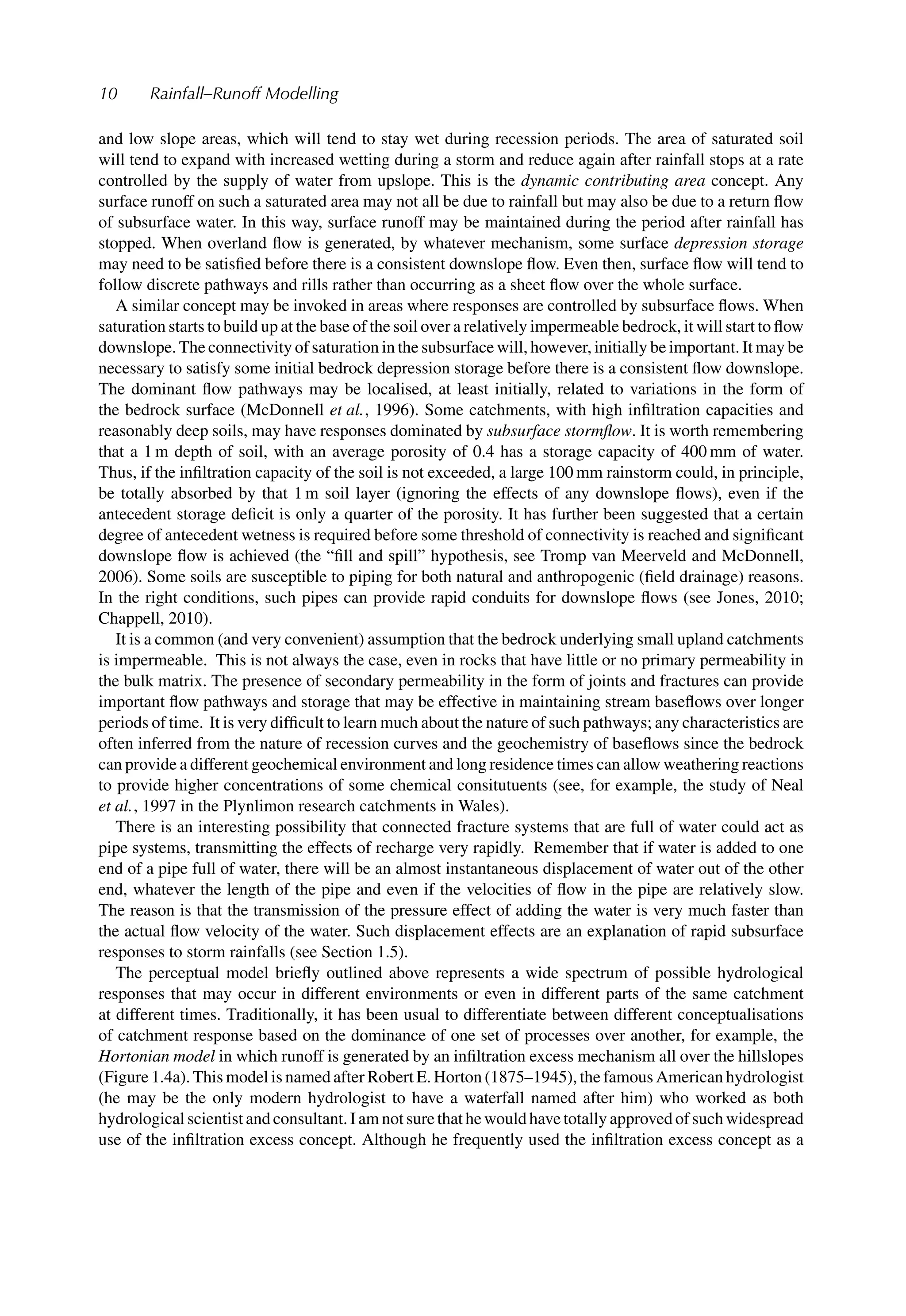 10 Rainfall–Runoff Modelling
and low slope areas, which will tend to stay wet during recession periods. The area of saturated soil
will tend to expand with increased wetting during a storm and reduce again after rainfall stops at a rate
controlled by the supply of water from upslope. This is the dynamic contributing area concept. Any
surface runoff on such a saturated area may not all be due to rainfall but may also be due to a return ﬂow
of subsurface water. In this way, surface runoff may be maintained during the period after rainfall has
stopped. When overland ﬂow is generated, by whatever mechanism, some surface depression storage
may need to be satisﬁed before there is a consistent downslope ﬂow. Even then, surface ﬂow will tend to
follow discrete pathways and rills rather than occurring as a sheet ﬂow over the whole surface.
A similar concept may be invoked in areas where responses are controlled by subsurface ﬂows. When
saturation starts to build up at the base of the soil over a relatively impermeable bedrock, it will start to ﬂow
downslope. The connectivity of saturation in the subsurface will, however, initially be important. It may be
necessary to satisfy some initial bedrock depression storage before there is a consistent ﬂow downslope.
The dominant ﬂow pathways may be localised, at least initially, related to variations in the form of
the bedrock surface (McDonnell et al., 1996). Some catchments, with high inﬁltration capacities and
reasonably deep soils, may have responses dominated by subsurface stormﬂow. It is worth remembering
that a 1 m depth of soil, with an average porosity of 0.4 has a storage capacity of 400 mm of water.
Thus, if the inﬁltration capacity of the soil is not exceeded, a large 100 mm rainstorm could, in principle,
be totally absorbed by that 1 m soil layer (ignoring the effects of any downslope ﬂows), even if the
antecedent storage deﬁcit is only a quarter of the porosity. It has further been suggested that a certain
degree of antecedent wetness is required before some threshold of connectivity is reached and signiﬁcant
downslope ﬂow is achieved (the “ﬁll and spill” hypothesis, see Tromp van Meerveld and McDonnell,
2006). Some soils are susceptible to piping for both natural and anthropogenic (ﬁeld drainage) reasons.
In the right conditions, such pipes can provide rapid conduits for downslope ﬂows (see Jones, 2010;
Chappell, 2010).
It is a common (and very convenient) assumption that the bedrock underlying small upland catchments
is impermeable. This is not always the case, even in rocks that have little or no primary permeability in
the bulk matrix. The presence of secondary permeability in the form of joints and fractures can provide
important ﬂow pathways and storage that may be effective in maintaining stream baseﬂows over longer
periods of time. It is very difﬁcult to learn much about the nature of such pathways; any characteristics are
often inferred from the nature of recession curves and the geochemistry of baseﬂows since the bedrock
can provide a different geochemical environment and long residence times can allow weathering reactions
to provide higher concentrations of some chemical consitutuents (see, for example, the study of Neal
et al., 1997 in the Plynlimon research catchments in Wales).
There is an interesting possibility that connected fracture systems that are full of water could act as
pipe systems, transmitting the effects of recharge very rapidly. Remember that if water is added to one
end of a pipe full of water, there will be an almost instantaneous displacement of water out of the other
end, whatever the length of the pipe and even if the velocities of ﬂow in the pipe are relatively slow.
The reason is that the transmission of the pressure effect of adding the water is very much faster than
the actual ﬂow velocity of the water. Such displacement effects are an explanation of rapid subsurface
responses to storm rainfalls (see Section 1.5).
The perceptual model brieﬂy outlined above represents a wide spectrum of possible hydrological
responses that may occur in different environments or even in different parts of the same catchment
at different times. Traditionally, it has been usual to differentiate between different conceptualisations
of catchment response based on the dominance of one set of processes over another, for example, the
Hortonian model in which runoff is generated by an inﬁltration excess mechanism all over the hillslopes
(Figure 1.4a). This model is named after Robert E. Horton (1875–1945), the famous American hydrologist
(he may be the only modern hydrologist to have a waterfall named after him) who worked as both
hydrological scientist and consultant. I am not sure that he would have totally approved of such widespread
use of the inﬁltration excess concept. Although he frequently used the inﬁltration excess concept as a
 