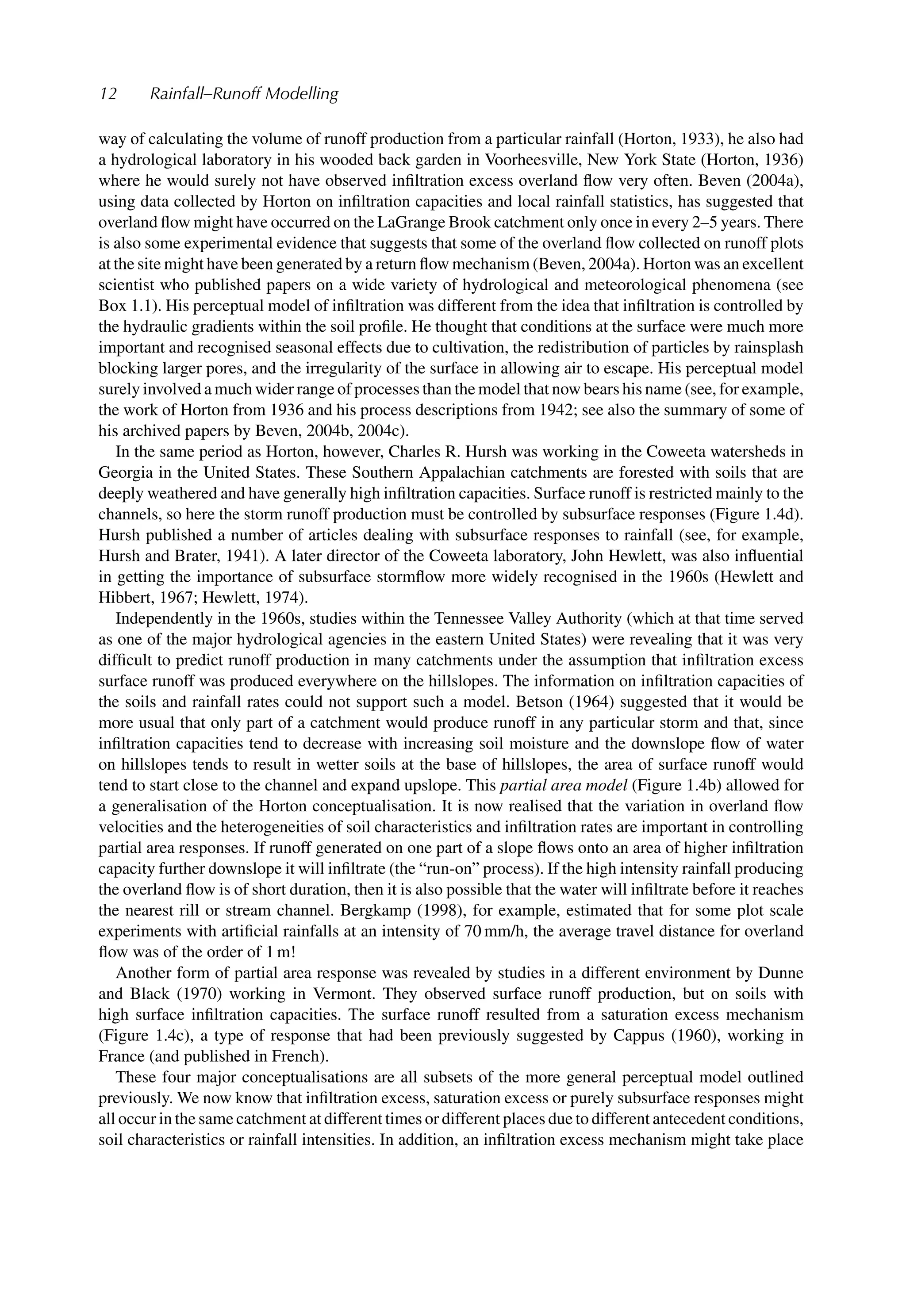 12 Rainfall–Runoff Modelling
way of calculating the volume of runoff production from a particular rainfall (Horton, 1933), he also had
a hydrological laboratory in his wooded back garden in Voorheesville, New York State (Horton, 1936)
where he would surely not have observed inﬁltration excess overland ﬂow very often. Beven (2004a),
using data collected by Horton on inﬁltration capacities and local rainfall statistics, has suggested that
overland ﬂow might have occurred on the LaGrange Brook catchment only once in every 2–5 years. There
is also some experimental evidence that suggests that some of the overland ﬂow collected on runoff plots
at the site might have been generated by a return ﬂow mechanism (Beven, 2004a). Horton was an excellent
scientist who published papers on a wide variety of hydrological and meteorological phenomena (see
Box 1.1). His perceptual model of inﬁltration was different from the idea that inﬁltration is controlled by
the hydraulic gradients within the soil proﬁle. He thought that conditions at the surface were much more
important and recognised seasonal effects due to cultivation, the redistribution of particles by rainsplash
blocking larger pores, and the irregularity of the surface in allowing air to escape. His perceptual model
surely involved a much wider range of processes than the model that now bears his name (see, for example,
the work of Horton from 1936 and his process descriptions from 1942; see also the summary of some of
his archived papers by Beven, 2004b, 2004c).
In the same period as Horton, however, Charles R. Hursh was working in the Coweeta watersheds in
Georgia in the United States. These Southern Appalachian catchments are forested with soils that are
deeply weathered and have generally high inﬁltration capacities. Surface runoff is restricted mainly to the
channels, so here the storm runoff production must be controlled by subsurface responses (Figure 1.4d).
Hursh published a number of articles dealing with subsurface responses to rainfall (see, for example,
Hursh and Brater, 1941). A later director of the Coweeta laboratory, John Hewlett, was also inﬂuential
in getting the importance of subsurface stormﬂow more widely recognised in the 1960s (Hewlett and
Hibbert, 1967; Hewlett, 1974).
Independently in the 1960s, studies within the Tennessee Valley Authority (which at that time served
as one of the major hydrological agencies in the eastern United States) were revealing that it was very
difﬁcult to predict runoff production in many catchments under the assumption that inﬁltration excess
surface runoff was produced everywhere on the hillslopes. The information on inﬁltration capacities of
the soils and rainfall rates could not support such a model. Betson (1964) suggested that it would be
more usual that only part of a catchment would produce runoff in any particular storm and that, since
inﬁltration capacities tend to decrease with increasing soil moisture and the downslope ﬂow of water
on hillslopes tends to result in wetter soils at the base of hillslopes, the area of surface runoff would
tend to start close to the channel and expand upslope. This partial area model (Figure 1.4b) allowed for
a generalisation of the Horton conceptualisation. It is now realised that the variation in overland ﬂow
velocities and the heterogeneities of soil characteristics and inﬁltration rates are important in controlling
partial area responses. If runoff generated on one part of a slope ﬂows onto an area of higher inﬁltration
capacity further downslope it will inﬁltrate (the “run-on” process). If the high intensity rainfall producing
the overland ﬂow is of short duration, then it is also possible that the water will inﬁltrate before it reaches
the nearest rill or stream channel. Bergkamp (1998), for example, estimated that for some plot scale
experiments with artiﬁcial rainfalls at an intensity of 70 mm/h, the average travel distance for overland
ﬂow was of the order of 1 m!
Another form of partial area response was revealed by studies in a different environment by Dunne
and Black (1970) working in Vermont. They observed surface runoff production, but on soils with
high surface inﬁltration capacities. The surface runoff resulted from a saturation excess mechanism
(Figure 1.4c), a type of response that had been previously suggested by Cappus (1960), working in
France (and published in French).
These four major conceptualisations are all subsets of the more general perceptual model outlined
previously. We now know that inﬁltration excess, saturation excess or purely subsurface responses might
all occur in the same catchment at different times or different places due to different antecedent conditions,
soil characteristics or rainfall intensities. In addition, an inﬁltration excess mechanism might take place
 