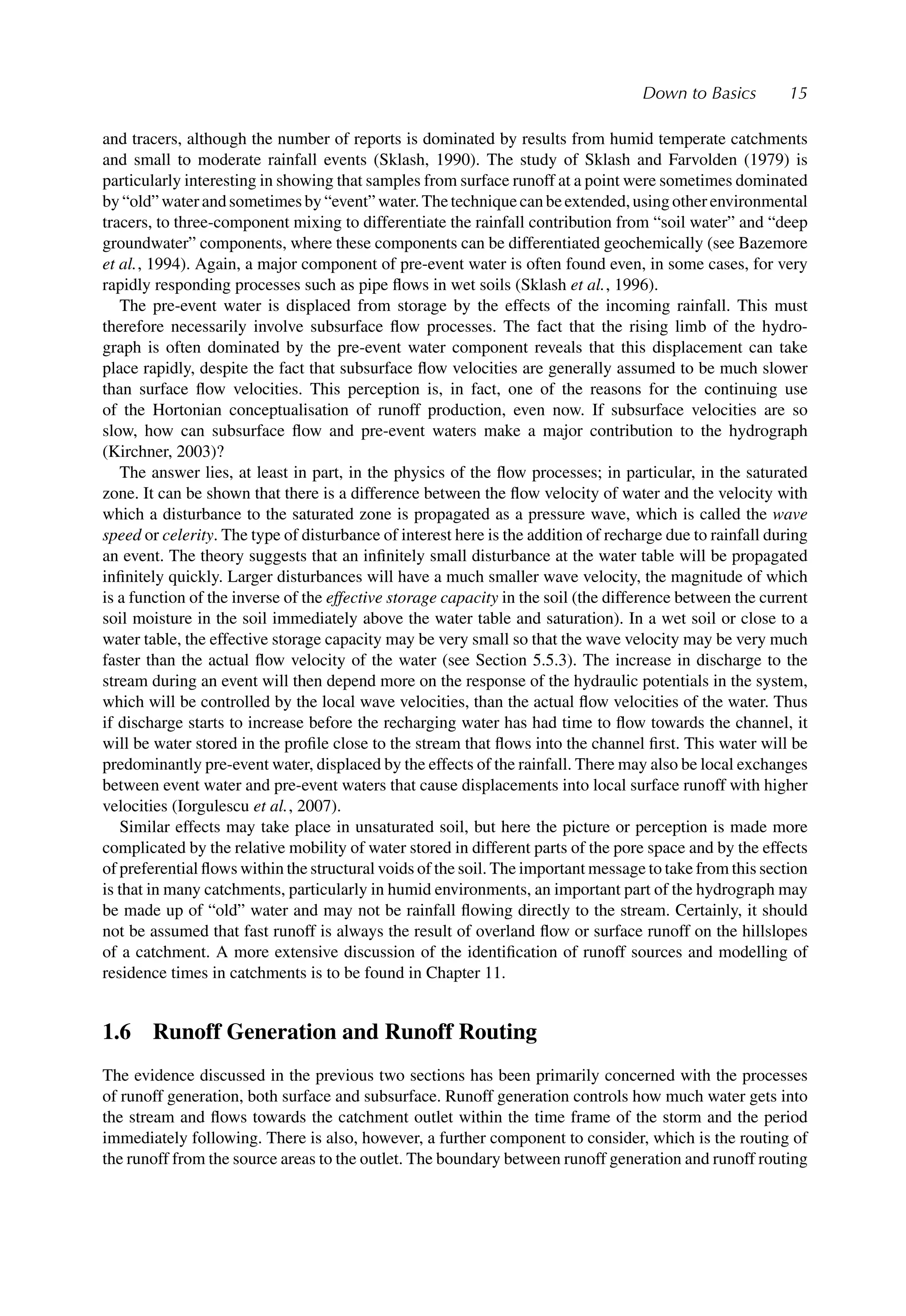 Down to Basics 15
and tracers, although the number of reports is dominated by results from humid temperate catchments
and small to moderate rainfall events (Sklash, 1990). The study of Sklash and Farvolden (1979) is
particularly interesting in showing that samples from surface runoff at a point were sometimes dominated
by“old”waterandsometimesby“event”water.Thetechniquecanbeextended,usingotherenvironmental
tracers, to three-component mixing to differentiate the rainfall contribution from “soil water” and “deep
groundwater” components, where these components can be differentiated geochemically (see Bazemore
et al., 1994). Again, a major component of pre-event water is often found even, in some cases, for very
rapidly responding processes such as pipe ﬂows in wet soils (Sklash et al., 1996).
The pre-event water is displaced from storage by the effects of the incoming rainfall. This must
therefore necessarily involve subsurface ﬂow processes. The fact that the rising limb of the hydro-
graph is often dominated by the pre-event water component reveals that this displacement can take
place rapidly, despite the fact that subsurface ﬂow velocities are generally assumed to be much slower
than surface ﬂow velocities. This perception is, in fact, one of the reasons for the continuing use
of the Hortonian conceptualisation of runoff production, even now. If subsurface velocities are so
slow, how can subsurface ﬂow and pre-event waters make a major contribution to the hydrograph
(Kirchner, 2003)?
The answer lies, at least in part, in the physics of the ﬂow processes; in particular, in the saturated
zone. It can be shown that there is a difference between the ﬂow velocity of water and the velocity with
which a disturbance to the saturated zone is propagated as a pressure wave, which is called the wave
speed or celerity. The type of disturbance of interest here is the addition of recharge due to rainfall during
an event. The theory suggests that an inﬁnitely small disturbance at the water table will be propagated
inﬁnitely quickly. Larger disturbances will have a much smaller wave velocity, the magnitude of which
is a function of the inverse of the effective storage capacity in the soil (the difference between the current
soil moisture in the soil immediately above the water table and saturation). In a wet soil or close to a
water table, the effective storage capacity may be very small so that the wave velocity may be very much
faster than the actual ﬂow velocity of the water (see Section 5.5.3). The increase in discharge to the
stream during an event will then depend more on the response of the hydraulic potentials in the system,
which will be controlled by the local wave velocities, than the actual ﬂow velocities of the water. Thus
if discharge starts to increase before the recharging water has had time to ﬂow towards the channel, it
will be water stored in the proﬁle close to the stream that ﬂows into the channel ﬁrst. This water will be
predominantly pre-event water, displaced by the effects of the rainfall. There may also be local exchanges
between event water and pre-event waters that cause displacements into local surface runoff with higher
velocities (Iorgulescu et al., 2007).
Similar effects may take place in unsaturated soil, but here the picture or perception is made more
complicated by the relative mobility of water stored in different parts of the pore space and by the effects
of preferential ﬂows within the structural voids of the soil. The important message to take from this section
is that in many catchments, particularly in humid environments, an important part of the hydrograph may
be made up of “old” water and may not be rainfall ﬂowing directly to the stream. Certainly, it should
not be assumed that fast runoff is always the result of overland ﬂow or surface runoff on the hillslopes
of a catchment. A more extensive discussion of the identiﬁcation of runoff sources and modelling of
residence times in catchments is to be found in Chapter 11.
1.6 Runoff Generation and Runoff Routing
The evidence discussed in the previous two sections has been primarily concerned with the processes
of runoff generation, both surface and subsurface. Runoff generation controls how much water gets into
the stream and ﬂows towards the catchment outlet within the time frame of the storm and the period
immediately following. There is also, however, a further component to consider, which is the routing of
the runoff from the source areas to the outlet. The boundary between runoff generation and runoff routing
 