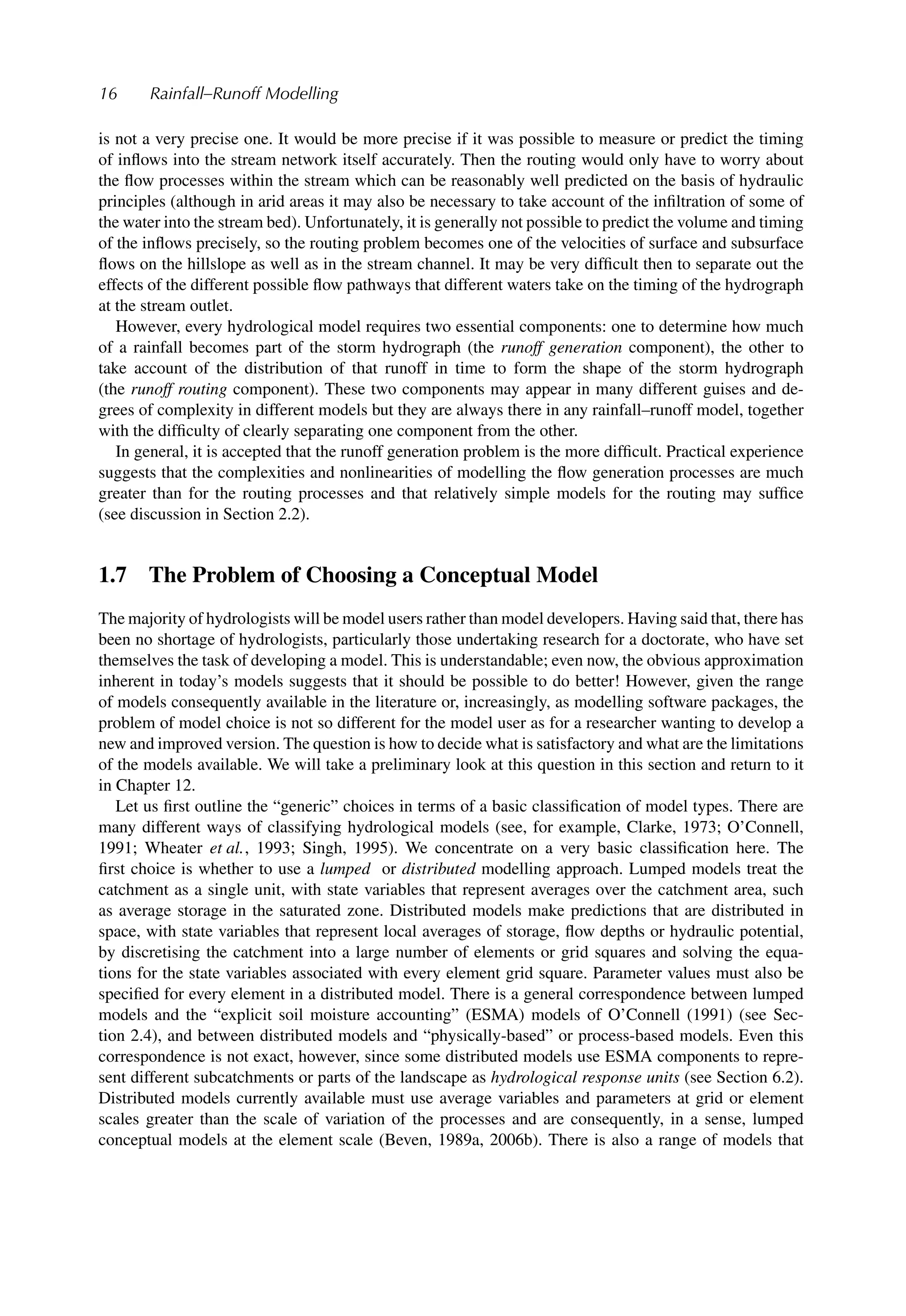 16 Rainfall–Runoff Modelling
is not a very precise one. It would be more precise if it was possible to measure or predict the timing
of inﬂows into the stream network itself accurately. Then the routing would only have to worry about
the ﬂow processes within the stream which can be reasonably well predicted on the basis of hydraulic
principles (although in arid areas it may also be necessary to take account of the inﬁltration of some of
the water into the stream bed). Unfortunately, it is generally not possible to predict the volume and timing
of the inﬂows precisely, so the routing problem becomes one of the velocities of surface and subsurface
ﬂows on the hillslope as well as in the stream channel. It may be very difﬁcult then to separate out the
effects of the different possible ﬂow pathways that different waters take on the timing of the hydrograph
at the stream outlet.
However, every hydrological model requires two essential components: one to determine how much
of a rainfall becomes part of the storm hydrograph (the runoff generation component), the other to
take account of the distribution of that runoff in time to form the shape of the storm hydrograph
(the runoff routing component). These two components may appear in many different guises and de-
grees of complexity in different models but they are always there in any rainfall–runoff model, together
with the difﬁculty of clearly separating one component from the other.
In general, it is accepted that the runoff generation problem is the more difﬁcult. Practical experience
suggests that the complexities and nonlinearities of modelling the ﬂow generation processes are much
greater than for the routing processes and that relatively simple models for the routing may sufﬁce
(see discussion in Section 2.2).
1.7 The Problem of Choosing a Conceptual Model
The majority of hydrologists will be model users rather than model developers. Having said that, there has
been no shortage of hydrologists, particularly those undertaking research for a doctorate, who have set
themselves the task of developing a model. This is understandable; even now, the obvious approximation
inherent in today’s models suggests that it should be possible to do better! However, given the range
of models consequently available in the literature or, increasingly, as modelling software packages, the
problem of model choice is not so different for the model user as for a researcher wanting to develop a
new and improved version. The question is how to decide what is satisfactory and what are the limitations
of the models available. We will take a preliminary look at this question in this section and return to it
in Chapter 12.
Let us ﬁrst outline the “generic” choices in terms of a basic classiﬁcation of model types. There are
many different ways of classifying hydrological models (see, for example, Clarke, 1973; O’Connell,
1991; Wheater et al., 1993; Singh, 1995). We concentrate on a very basic classiﬁcation here. The
ﬁrst choice is whether to use a lumped or distributed modelling approach. Lumped models treat the
catchment as a single unit, with state variables that represent averages over the catchment area, such
as average storage in the saturated zone. Distributed models make predictions that are distributed in
space, with state variables that represent local averages of storage, ﬂow depths or hydraulic potential,
by discretising the catchment into a large number of elements or grid squares and solving the equa-
tions for the state variables associated with every element grid square. Parameter values must also be
speciﬁed for every element in a distributed model. There is a general correspondence between lumped
models and the “explicit soil moisture accounting” (ESMA) models of O’Connell (1991) (see Sec-
tion 2.4), and between distributed models and “physically-based” or process-based models. Even this
correspondence is not exact, however, since some distributed models use ESMA components to repre-
sent different subcatchments or parts of the landscape as hydrological response units (see Section 6.2).
Distributed models currently available must use average variables and parameters at grid or element
scales greater than the scale of variation of the processes and are consequently, in a sense, lumped
conceptual models at the element scale (Beven, 1989a, 2006b). There is also a range of models that
 