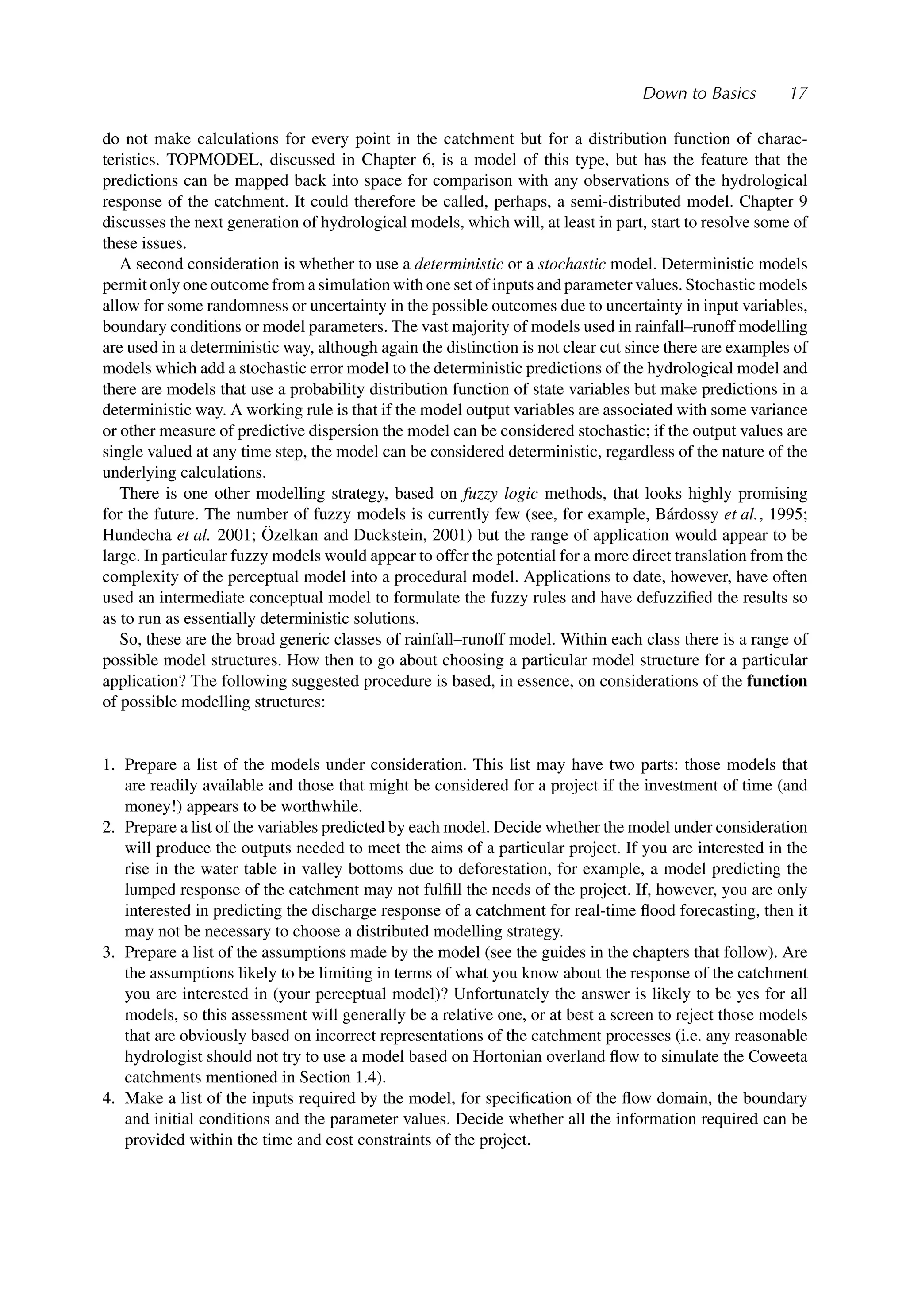 Down to Basics 17
do not make calculations for every point in the catchment but for a distribution function of charac-
teristics. TOPMODEL, discussed in Chapter 6, is a model of this type, but has the feature that the
predictions can be mapped back into space for comparison with any observations of the hydrological
response of the catchment. It could therefore be called, perhaps, a semi-distributed model. Chapter 9
discusses the next generation of hydrological models, which will, at least in part, start to resolve some of
these issues.
A second consideration is whether to use a deterministic or a stochastic model. Deterministic models
permit only one outcome from a simulation with one set of inputs and parameter values. Stochastic models
allow for some randomness or uncertainty in the possible outcomes due to uncertainty in input variables,
boundary conditions or model parameters. The vast majority of models used in rainfall–runoff modelling
are used in a deterministic way, although again the distinction is not clear cut since there are examples of
models which add a stochastic error model to the deterministic predictions of the hydrological model and
there are models that use a probability distribution function of state variables but make predictions in a
deterministic way. A working rule is that if the model output variables are associated with some variance
or other measure of predictive dispersion the model can be considered stochastic; if the output values are
single valued at any time step, the model can be considered deterministic, regardless of the nature of the
underlying calculations.
There is one other modelling strategy, based on fuzzy logic methods, that looks highly promising
for the future. The number of fuzzy models is currently few (see, for example, Bárdossy et al., 1995;
Hundecha et al. 2001; Özelkan and Duckstein, 2001) but the range of application would appear to be
large. In particular fuzzy models would appear to offer the potential for a more direct translation from the
complexity of the perceptual model into a procedural model. Applications to date, however, have often
used an intermediate conceptual model to formulate the fuzzy rules and have defuzziﬁed the results so
as to run as essentially deterministic solutions.
So, these are the broad generic classes of rainfall–runoff model. Within each class there is a range of
possible model structures. How then to go about choosing a particular model structure for a particular
application? The following suggested procedure is based, in essence, on considerations of the function
of possible modelling structures:
1. Prepare a list of the models under consideration. This list may have two parts: those models that
are readily available and those that might be considered for a project if the investment of time (and
money!) appears to be worthwhile.
2. Prepare a list of the variables predicted by each model. Decide whether the model under consideration
will produce the outputs needed to meet the aims of a particular project. If you are interested in the
rise in the water table in valley bottoms due to deforestation, for example, a model predicting the
lumped response of the catchment may not fulﬁll the needs of the project. If, however, you are only
interested in predicting the discharge response of a catchment for real-time ﬂood forecasting, then it
may not be necessary to choose a distributed modelling strategy.
3. Prepare a list of the assumptions made by the model (see the guides in the chapters that follow). Are
the assumptions likely to be limiting in terms of what you know about the response of the catchment
you are interested in (your perceptual model)? Unfortunately the answer is likely to be yes for all
models, so this assessment will generally be a relative one, or at best a screen to reject those models
that are obviously based on incorrect representations of the catchment processes (i.e. any reasonable
hydrologist should not try to use a model based on Hortonian overland ﬂow to simulate the Coweeta
catchments mentioned in Section 1.4).
4. Make a list of the inputs required by the model, for speciﬁcation of the ﬂow domain, the boundary
and initial conditions and the parameter values. Decide whether all the information required can be
provided within the time and cost constraints of the project.
 