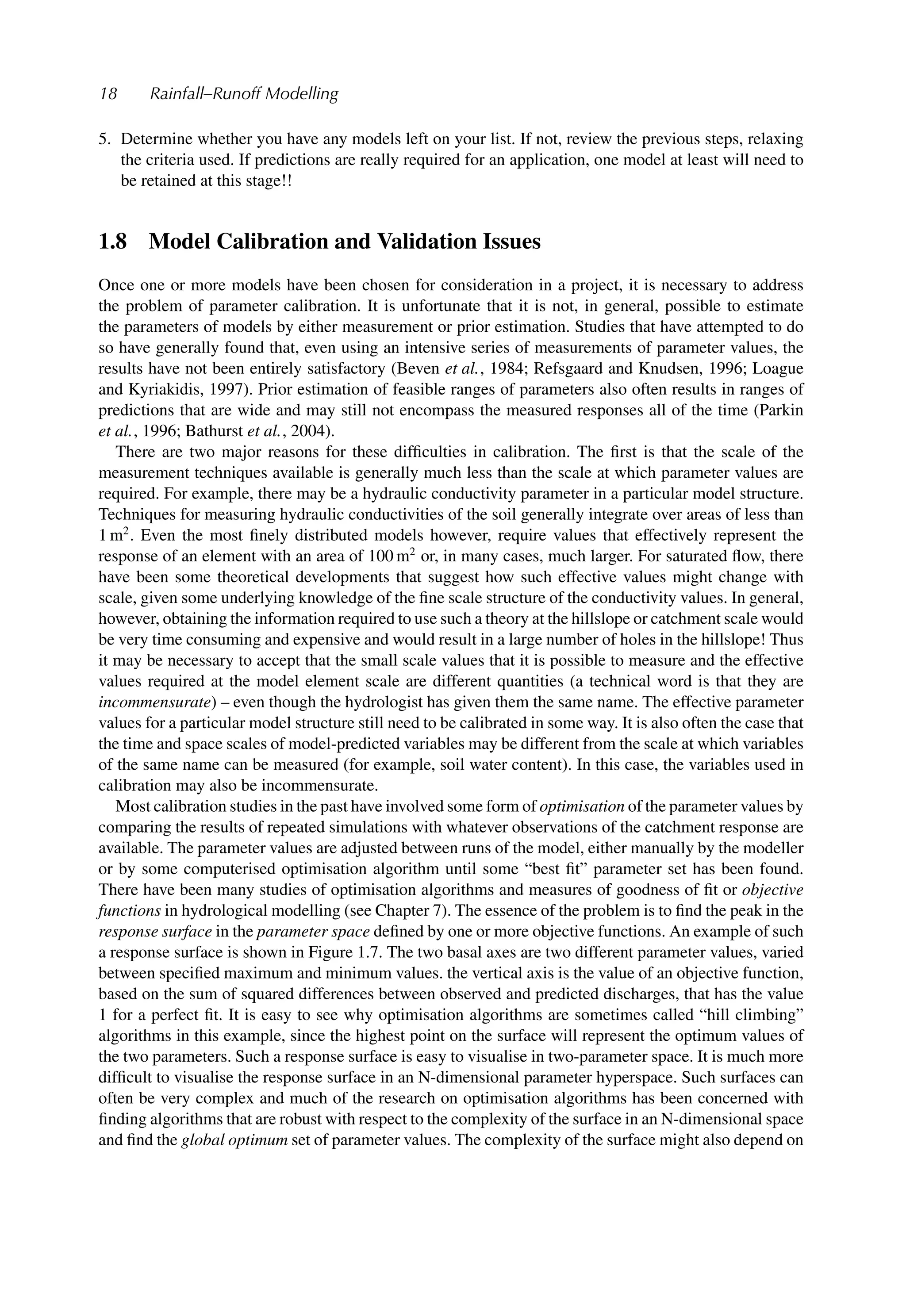 18 Rainfall–Runoff Modelling
5. Determine whether you have any models left on your list. If not, review the previous steps, relaxing
the criteria used. If predictions are really required for an application, one model at least will need to
be retained at this stage!!
1.8 Model Calibration and Validation Issues
Once one or more models have been chosen for consideration in a project, it is necessary to address
the problem of parameter calibration. It is unfortunate that it is not, in general, possible to estimate
the parameters of models by either measurement or prior estimation. Studies that have attempted to do
so have generally found that, even using an intensive series of measurements of parameter values, the
results have not been entirely satisfactory (Beven et al., 1984; Refsgaard and Knudsen, 1996; Loague
and Kyriakidis, 1997). Prior estimation of feasible ranges of parameters also often results in ranges of
predictions that are wide and may still not encompass the measured responses all of the time (Parkin
et al., 1996; Bathurst et al., 2004).
There are two major reasons for these difﬁculties in calibration. The ﬁrst is that the scale of the
measurement techniques available is generally much less than the scale at which parameter values are
required. For example, there may be a hydraulic conductivity parameter in a particular model structure.
Techniques for measuring hydraulic conductivities of the soil generally integrate over areas of less than
1 m2
. Even the most ﬁnely distributed models however, require values that effectively represent the
response of an element with an area of 100 m2
or, in many cases, much larger. For saturated ﬂow, there
have been some theoretical developments that suggest how such effective values might change with
scale, given some underlying knowledge of the ﬁne scale structure of the conductivity values. In general,
however, obtaining the information required to use such a theory at the hillslope or catchment scale would
be very time consuming and expensive and would result in a large number of holes in the hillslope! Thus
it may be necessary to accept that the small scale values that it is possible to measure and the effective
values required at the model element scale are different quantities (a technical word is that they are
incommensurate) – even though the hydrologist has given them the same name. The effective parameter
values for a particular model structure still need to be calibrated in some way. It is also often the case that
the time and space scales of model-predicted variables may be different from the scale at which variables
of the same name can be measured (for example, soil water content). In this case, the variables used in
calibration may also be incommensurate.
Most calibration studies in the past have involved some form of optimisation of the parameter values by
comparing the results of repeated simulations with whatever observations of the catchment response are
available. The parameter values are adjusted between runs of the model, either manually by the modeller
or by some computerised optimisation algorithm until some “best ﬁt” parameter set has been found.
There have been many studies of optimisation algorithms and measures of goodness of ﬁt or objective
functions in hydrological modelling (see Chapter 7). The essence of the problem is to ﬁnd the peak in the
response surface in the parameter space deﬁned by one or more objective functions. An example of such
a response surface is shown in Figure 1.7. The two basal axes are two different parameter values, varied
between speciﬁed maximum and minimum values. the vertical axis is the value of an objective function,
based on the sum of squared differences between observed and predicted discharges, that has the value
1 for a perfect ﬁt. It is easy to see why optimisation algorithms are sometimes called “hill climbing”
algorithms in this example, since the highest point on the surface will represent the optimum values of
the two parameters. Such a response surface is easy to visualise in two-parameter space. It is much more
difﬁcult to visualise the response surface in an N-dimensional parameter hyperspace. Such surfaces can
often be very complex and much of the research on optimisation algorithms has been concerned with
ﬁnding algorithms that are robust with respect to the complexity of the surface in an N-dimensional space
and ﬁnd the global optimum set of parameter values. The complexity of the surface might also depend on
 