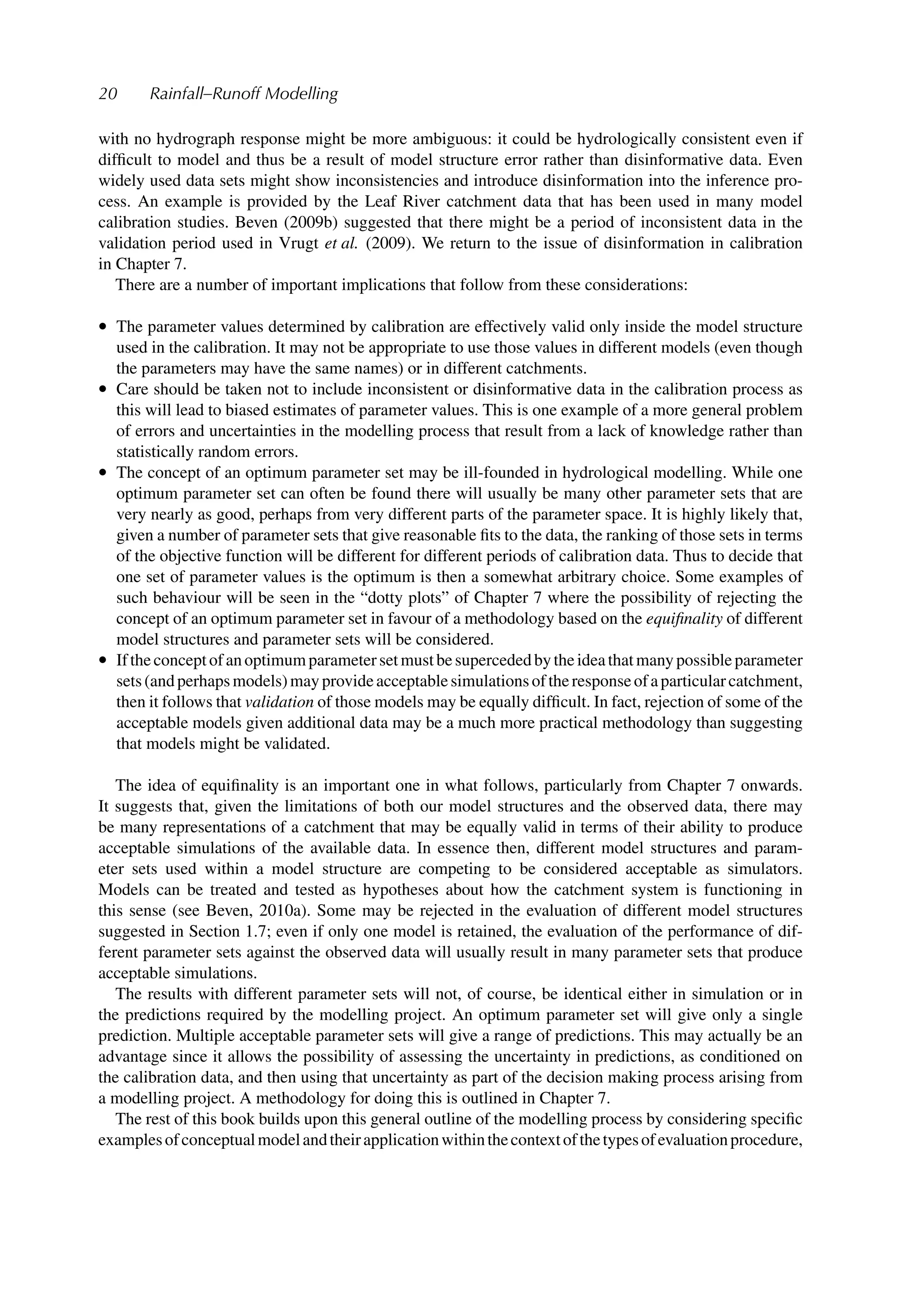 20 Rainfall–Runoff Modelling
with no hydrograph response might be more ambiguous: it could be hydrologically consistent even if
difﬁcult to model and thus be a result of model structure error rather than disinformative data. Even
widely used data sets might show inconsistencies and introduce disinformation into the inference pro-
cess. An example is provided by the Leaf River catchment data that has been used in many model
calibration studies. Beven (2009b) suggested that there might be a period of inconsistent data in the
validation period used in Vrugt et al. (2009). We return to the issue of disinformation in calibration
in Chapter 7.
There are a number of important implications that follow from these considerations:
• The parameter values determined by calibration are effectively valid only inside the model structure
used in the calibration. It may not be appropriate to use those values in different models (even though
the parameters may have the same names) or in different catchments.
• Care should be taken not to include inconsistent or disinformative data in the calibration process as
this will lead to biased estimates of parameter values. This is one example of a more general problem
of errors and uncertainties in the modelling process that result from a lack of knowledge rather than
statistically random errors.
• The concept of an optimum parameter set may be ill-founded in hydrological modelling. While one
optimum parameter set can often be found there will usually be many other parameter sets that are
very nearly as good, perhaps from very different parts of the parameter space. It is highly likely that,
given a number of parameter sets that give reasonable ﬁts to the data, the ranking of those sets in terms
of the objective function will be different for different periods of calibration data. Thus to decide that
one set of parameter values is the optimum is then a somewhat arbitrary choice. Some examples of
such behaviour will be seen in the “dotty plots” of Chapter 7 where the possibility of rejecting the
concept of an optimum parameter set in favour of a methodology based on the equiﬁnality of different
model structures and parameter sets will be considered.
• Iftheconceptofanoptimumparametersetmustbesupercededbytheideathatmanypossibleparameter
sets(andperhapsmodels)mayprovideacceptablesimulationsoftheresponseofaparticularcatchment,
then it follows that validation of those models may be equally difﬁcult. In fact, rejection of some of the
acceptable models given additional data may be a much more practical methodology than suggesting
that models might be validated.
The idea of equiﬁnality is an important one in what follows, particularly from Chapter 7 onwards.
It suggests that, given the limitations of both our model structures and the observed data, there may
be many representations of a catchment that may be equally valid in terms of their ability to produce
acceptable simulations of the available data. In essence then, different model structures and param-
eter sets used within a model structure are competing to be considered acceptable as simulators.
Models can be treated and tested as hypotheses about how the catchment system is functioning in
this sense (see Beven, 2010a). Some may be rejected in the evaluation of different model structures
suggested in Section 1.7; even if only one model is retained, the evaluation of the performance of dif-
ferent parameter sets against the observed data will usually result in many parameter sets that produce
acceptable simulations.
The results with different parameter sets will not, of course, be identical either in simulation or in
the predictions required by the modelling project. An optimum parameter set will give only a single
prediction. Multiple acceptable parameter sets will give a range of predictions. This may actually be an
advantage since it allows the possibility of assessing the uncertainty in predictions, as conditioned on
the calibration data, and then using that uncertainty as part of the decision making process arising from
a modelling project. A methodology for doing this is outlined in Chapter 7.
The rest of this book builds upon this general outline of the modelling process by considering speciﬁc
examplesofconceptualmodelandtheirapplicationwithinthecontextofthetypesofevaluationprocedure,
 