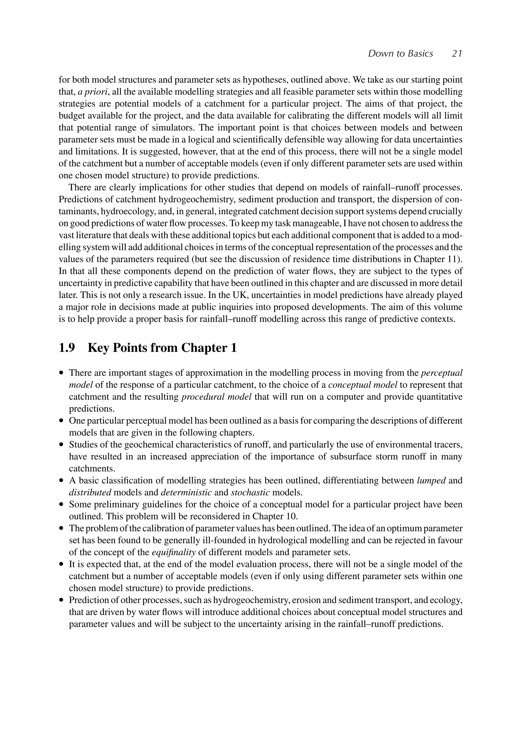 Down to Basics 21
for both model structures and parameter sets as hypotheses, outlined above. We take as our starting point
that, a priori, all the available modelling strategies and all feasible parameter sets within those modelling
strategies are potential models of a catchment for a particular project. The aims of that project, the
budget available for the project, and the data available for calibrating the different models will all limit
that potential range of simulators. The important point is that choices between models and between
parameter sets must be made in a logical and scientiﬁcally defensible way allowing for data uncertainties
and limitations. It is suggested, however, that at the end of this process, there will not be a single model
of the catchment but a number of acceptable models (even if only different parameter sets are used within
one chosen model structure) to provide predictions.
There are clearly implications for other studies that depend on models of rainfall–runoff processes.
Predictions of catchment hydrogeochemistry, sediment production and transport, the dispersion of con-
taminants, hydroecology, and, in general, integrated catchment decision support systems depend crucially
on good predictions of water ﬂow processes. To keep my task manageable, I have not chosen to address the
vast literature that deals with these additional topics but each additional component that is added to a mod-
elling system will add additional choices in terms of the conceptual representation of the processes and the
values of the parameters required (but see the discussion of residence time distributions in Chapter 11).
In that all these components depend on the prediction of water ﬂows, they are subject to the types of
uncertainty in predictive capability that have been outlined in this chapter and are discussed in more detail
later. This is not only a research issue. In the UK, uncertainties in model predictions have already played
a major role in decisions made at public inquiries into proposed developments. The aim of this volume
is to help provide a proper basis for rainfall–runoff modelling across this range of predictive contexts.
1.9 Key Points from Chapter 1
• There are important stages of approximation in the modelling process in moving from the perceptual
model of the response of a particular catchment, to the choice of a conceptual model to represent that
catchment and the resulting procedural model that will run on a computer and provide quantitative
predictions.
• One particular perceptual model has been outlined as a basis for comparing the descriptions of different
models that are given in the following chapters.
• Studies of the geochemical characteristics of runoff, and particularly the use of environmental tracers,
have resulted in an increased appreciation of the importance of subsurface storm runoff in many
catchments.
• A basic classiﬁcation of modelling strategies has been outlined, differentiating between lumped and
distributed models and deterministic and stochastic models.
• Some preliminary guidelines for the choice of a conceptual model for a particular project have been
outlined. This problem will be reconsidered in Chapter 10.
• Theproblemofthecalibrationofparametervalueshasbeenoutlined.Theideaofanoptimumparameter
set has been found to be generally ill-founded in hydrological modelling and can be rejected in favour
of the concept of the equiﬁnality of different models and parameter sets.
• It is expected that, at the end of the model evaluation process, there will not be a single model of the
catchment but a number of acceptable models (even if only using different parameter sets within one
chosen model structure) to provide predictions.
• Prediction of other processes, such as hydrogeochemistry, erosion and sediment transport, and ecology,
that are driven by water ﬂows will introduce additional choices about conceptual model structures and
parameter values and will be subject to the uncertainty arising in the rainfall–runoff predictions.
 