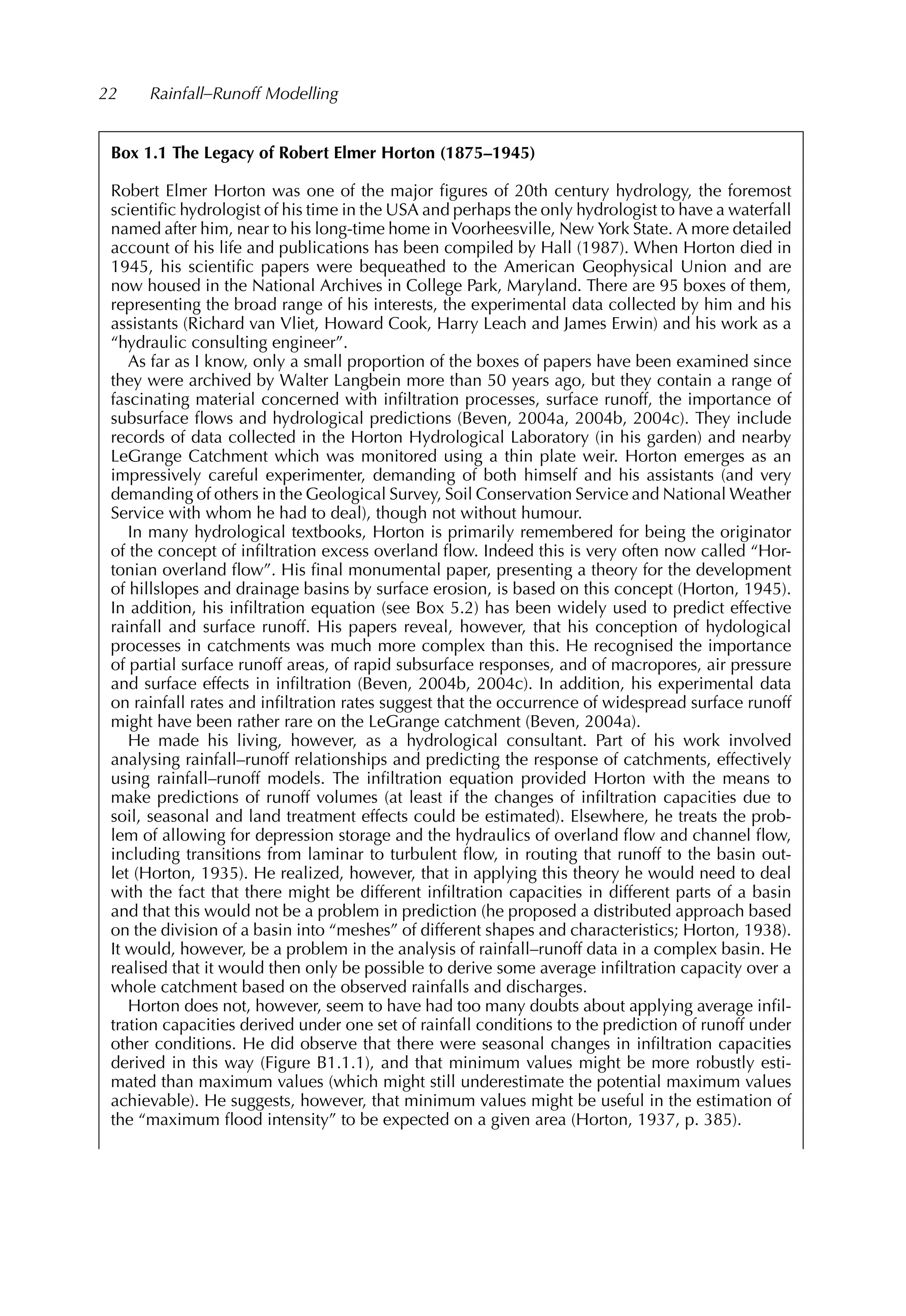 22 Rainfall–Runoff Modelling
Box 1.1 The Legacy of Robert Elmer Horton (1875–1945)
Robert Elmer Horton was one of the major ﬁgures of 20th century hydrology, the foremost
scientiﬁc hydrologist of his time in the USA and perhaps the only hydrologist to have a waterfall
named after him, near to his long-time home in Voorheesville, New York State. A more detailed
account of his life and publications has been compiled by Hall (1987). When Horton died in
1945, his scientiﬁc papers were bequeathed to the American Geophysical Union and are
now housed in the National Archives in College Park, Maryland. There are 95 boxes of them,
representing the broad range of his interests, the experimental data collected by him and his
assistants (Richard van Vliet, Howard Cook, Harry Leach and James Erwin) and his work as a
“hydraulic consulting engineer”.
As far as I know, only a small proportion of the boxes of papers have been examined since
they were archived by Walter Langbein more than 50 years ago, but they contain a range of
fascinating material concerned with inﬁltration processes, surface runoff, the importance of
subsurface ﬂows and hydrological predictions (Beven, 2004a, 2004b, 2004c). They include
records of data collected in the Horton Hydrological Laboratory (in his garden) and nearby
LeGrange Catchment which was monitored using a thin plate weir. Horton emerges as an
impressively careful experimenter, demanding of both himself and his assistants (and very
demanding of others in the Geological Survey, Soil Conservation Service and National Weather
Service with whom he had to deal), though not without humour.
In many hydrological textbooks, Horton is primarily remembered for being the originator
of the concept of inﬁltration excess overland ﬂow. Indeed this is very often now called “Hor-
tonian overland ﬂow”. His ﬁnal monumental paper, presenting a theory for the development
of hillslopes and drainage basins by surface erosion, is based on this concept (Horton, 1945).
In addition, his inﬁltration equation (see Box 5.2) has been widely used to predict effective
rainfall and surface runoff. His papers reveal, however, that his conception of hydological
processes in catchments was much more complex than this. He recognised the importance
of partial surface runoff areas, of rapid subsurface responses, and of macropores, air pressure
and surface effects in inﬁltration (Beven, 2004b, 2004c). In addition, his experimental data
on rainfall rates and inﬁltration rates suggest that the occurrence of widespread surface runoff
might have been rather rare on the LeGrange catchment (Beven, 2004a).
He made his living, however, as a hydrological consultant. Part of his work involved
analysing rainfall–runoff relationships and predicting the response of catchments, effectively
using rainfall–runoff models. The inﬁltration equation provided Horton with the means to
make predictions of runoff volumes (at least if the changes of inﬁltration capacities due to
soil, seasonal and land treatment effects could be estimated). Elsewhere, he treats the prob-
lem of allowing for depression storage and the hydraulics of overland ﬂow and channel ﬂow,
including transitions from laminar to turbulent ﬂow, in routing that runoff to the basin out-
let (Horton, 1935). He realized, however, that in applying this theory he would need to deal
with the fact that there might be different inﬁltration capacities in different parts of a basin
and that this would not be a problem in prediction (he proposed a distributed approach based
on the division of a basin into “meshes” of different shapes and characteristics; Horton, 1938).
It would, however, be a problem in the analysis of rainfall–runoff data in a complex basin. He
realised that it would then only be possible to derive some average inﬁltration capacity over a
whole catchment based on the observed rainfalls and discharges.
Horton does not, however, seem to have had too many doubts about applying average inﬁl-
tration capacities derived under one set of rainfall conditions to the prediction of runoff under
other conditions. He did observe that there were seasonal changes in inﬁltration capacities
derived in this way (Figure B1.1.1), and that minimum values might be more robustly esti-
mated than maximum values (which might still underestimate the potential maximum values
achievable). He suggests, however, that minimum values might be useful in the estimation of
the “maximum ﬂood intensity” to be expected on a given area (Horton, 1937, p. 385).
 
