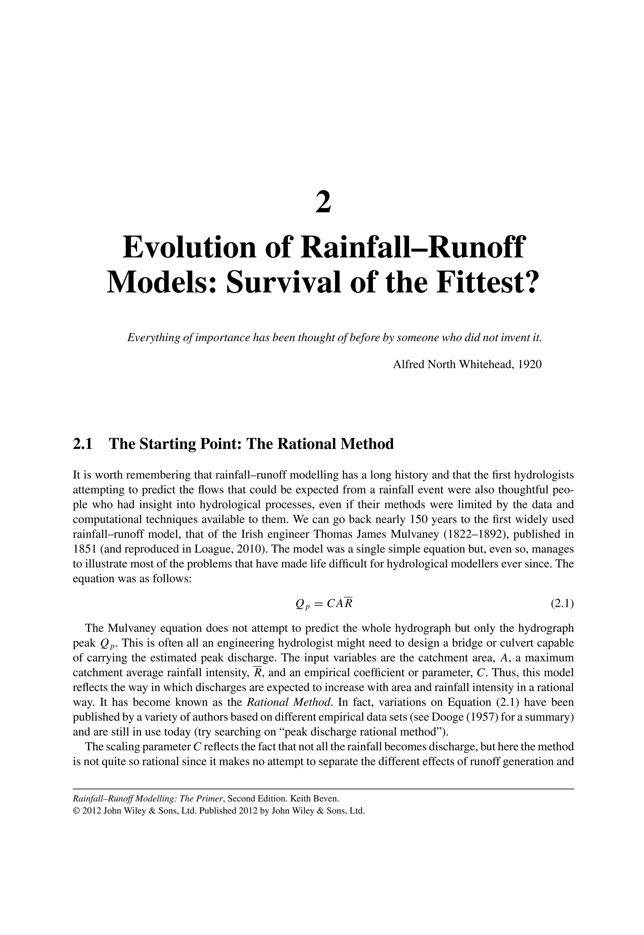 2
Evolution of Rainfall–Runoff
Models: Survival of the Fittest?
Everything of importance has been thought of before by someone who did not invent it.
Alfred North Whitehead, 1920
2.1 The Starting Point: The Rational Method
It is worth remembering that rainfall–runoff modelling has a long history and that the ﬁrst hydrologists
attempting to predict the ﬂows that could be expected from a rainfall event were also thoughtful peo-
ple who had insight into hydrological processes, even if their methods were limited by the data and
computational techniques available to them. We can go back nearly 150 years to the ﬁrst widely used
rainfall–runoff model, that of the Irish engineer Thomas James Mulvaney (1822–1892), published in
1851 (and reproduced in Loague, 2010). The model was a single simple equation but, even so, manages
to illustrate most of the problems that have made life difﬁcult for hydrological modellers ever since. The
equation was as follows:
Qp = CAR (2.1)
The Mulvaney equation does not attempt to predict the whole hydrograph but only the hydrograph
peak Qp. This is often all an engineering hydrologist might need to design a bridge or culvert capable
of carrying the estimated peak discharge. The input variables are the catchment area, A, a maximum
catchment average rainfall intensity, R, and an empirical coefﬁcient or parameter, C. Thus, this model
reﬂects the way in which discharges are expected to increase with area and rainfall intensity in a rational
way. It has become known as the Rational Method. In fact, variations on Equation (2.1) have been
published by a variety of authors based on different empirical data sets (see Dooge (1957) for a summary)
and are still in use today (try searching on “peak discharge rational method”).
The scaling parameter C reﬂects the fact that not all the rainfall becomes discharge, but here the method
is not quite so rational since it makes no attempt to separate the different effects of runoff generation and
Rainfall–Runoff Modelling: The Primer, Second Edition. Keith Beven.
© 2012 John Wiley  Sons, Ltd. Published 2012 by John Wiley  Sons, Ltd.
 