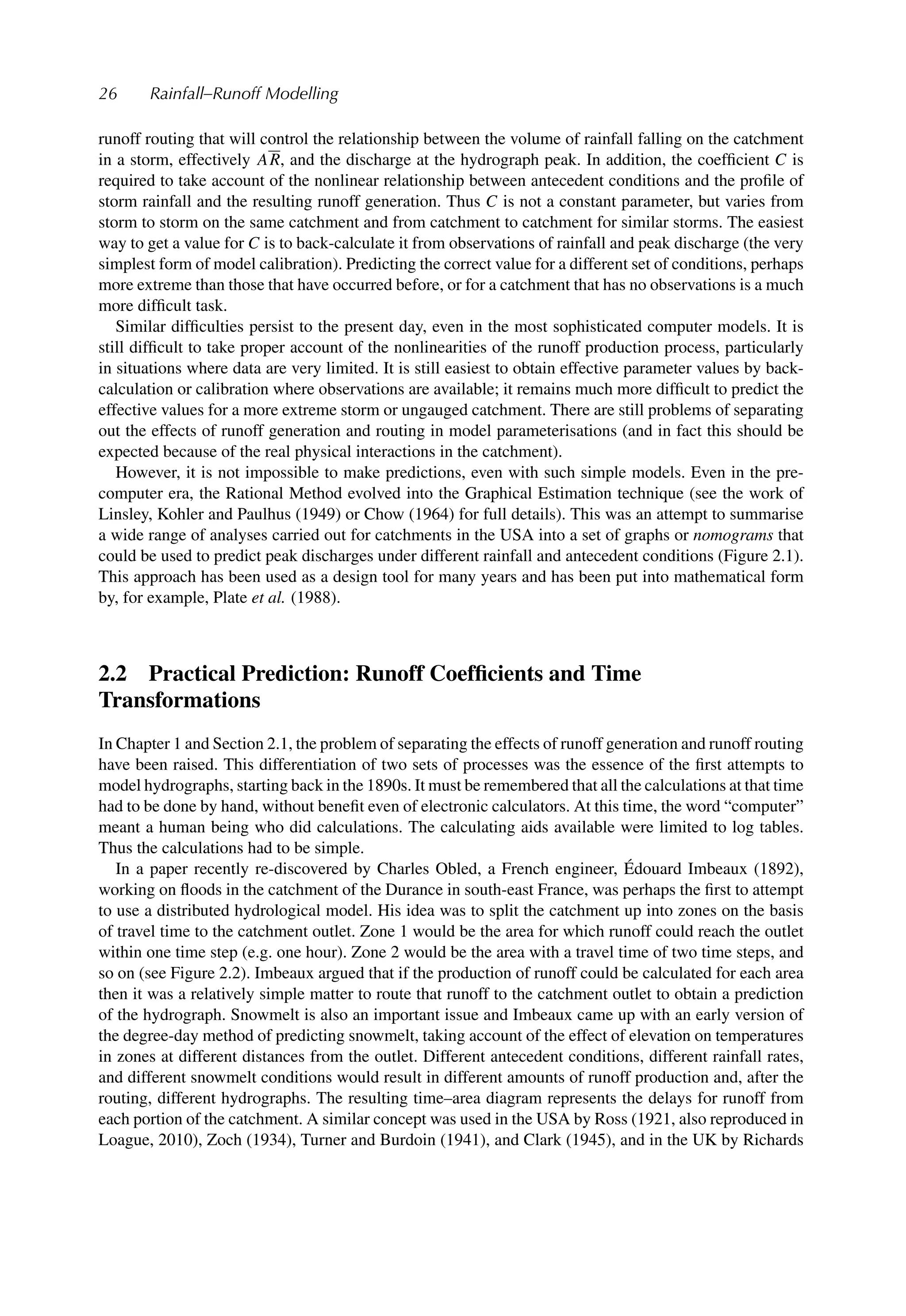 26 Rainfall–Runoff Modelling
runoff routing that will control the relationship between the volume of rainfall falling on the catchment
in a storm, effectively AR, and the discharge at the hydrograph peak. In addition, the coefﬁcient C is
required to take account of the nonlinear relationship between antecedent conditions and the proﬁle of
storm rainfall and the resulting runoff generation. Thus C is not a constant parameter, but varies from
storm to storm on the same catchment and from catchment to catchment for similar storms. The easiest
way to get a value for C is to back-calculate it from observations of rainfall and peak discharge (the very
simplest form of model calibration). Predicting the correct value for a different set of conditions, perhaps
more extreme than those that have occurred before, or for a catchment that has no observations is a much
more difﬁcult task.
Similar difﬁculties persist to the present day, even in the most sophisticated computer models. It is
still difﬁcult to take proper account of the nonlinearities of the runoff production process, particularly
in situations where data are very limited. It is still easiest to obtain effective parameter values by back-
calculation or calibration where observations are available; it remains much more difﬁcult to predict the
effective values for a more extreme storm or ungauged catchment. There are still problems of separating
out the effects of runoff generation and routing in model parameterisations (and in fact this should be
expected because of the real physical interactions in the catchment).
However, it is not impossible to make predictions, even with such simple models. Even in the pre-
computer era, the Rational Method evolved into the Graphical Estimation technique (see the work of
Linsley, Kohler and Paulhus (1949) or Chow (1964) for full details). This was an attempt to summarise
a wide range of analyses carried out for catchments in the USA into a set of graphs or nomograms that
could be used to predict peak discharges under different rainfall and antecedent conditions (Figure 2.1).
This approach has been used as a design tool for many years and has been put into mathematical form
by, for example, Plate et al. (1988).
2.2 Practical Prediction: Runoff Coefﬁcients and Time
Transformations
In Chapter 1 and Section 2.1, the problem of separating the effects of runoff generation and runoff routing
have been raised. This differentiation of two sets of processes was the essence of the ﬁrst attempts to
model hydrographs, starting back in the 1890s. It must be remembered that all the calculations at that time
had to be done by hand, without beneﬁt even of electronic calculators. At this time, the word “computer”
meant a human being who did calculations. The calculating aids available were limited to log tables.
Thus the calculations had to be simple.
In a paper recently re-discovered by Charles Obled, a French engineer, Édouard Imbeaux (1892),
working on ﬂoods in the catchment of the Durance in south-east France, was perhaps the ﬁrst to attempt
to use a distributed hydrological model. His idea was to split the catchment up into zones on the basis
of travel time to the catchment outlet. Zone 1 would be the area for which runoff could reach the outlet
within one time step (e.g. one hour). Zone 2 would be the area with a travel time of two time steps, and
so on (see Figure 2.2). Imbeaux argued that if the production of runoff could be calculated for each area
then it was a relatively simple matter to route that runoff to the catchment outlet to obtain a prediction
of the hydrograph. Snowmelt is also an important issue and Imbeaux came up with an early version of
the degree-day method of predicting snowmelt, taking account of the effect of elevation on temperatures
in zones at different distances from the outlet. Different antecedent conditions, different rainfall rates,
and different snowmelt conditions would result in different amounts of runoff production and, after the
routing, different hydrographs. The resulting time–area diagram represents the delays for runoff from
each portion of the catchment. A similar concept was used in the USA by Ross (1921, also reproduced in
Loague, 2010), Zoch (1934), Turner and Burdoin (1941), and Clark (1945), and in the UK by Richards
 