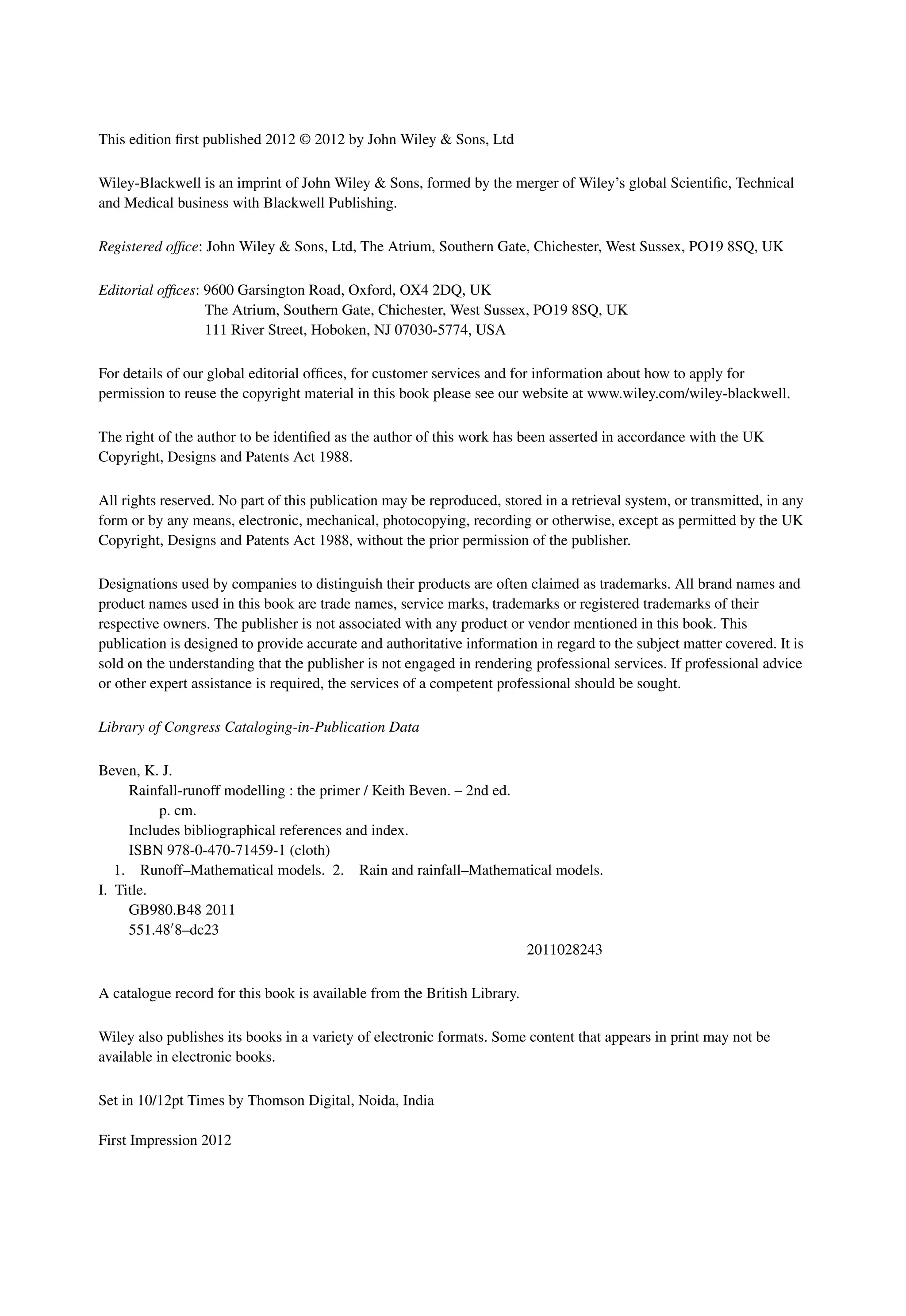 This edition ﬁrst published 2012 © 2012 by John Wiley & Sons, Ltd
Wiley-Blackwell is an imprint of John Wiley & Sons, formed by the merger of Wiley’s global Scientiﬁc, Technical
and Medical business with Blackwell Publishing.
Registered ofﬁce: John Wiley & Sons, Ltd, The Atrium, Southern Gate, Chichester, West Sussex, PO19 8SQ, UK
Editorial ofﬁces: 9600 Garsington Road, Oxford, OX4 2DQ, UK
The Atrium, Southern Gate, Chichester, West Sussex, PO19 8SQ, UK
111 River Street, Hoboken, NJ 07030-5774, USA
For details of our global editorial ofﬁces, for customer services and for information about how to apply for
permission to reuse the copyright material in this book please see our website at www.wiley.com/wiley-blackwell.
The right of the author to be identiﬁed as the author of this work has been asserted in accordance with the UK
Copyright, Designs and Patents Act 1988.
All rights reserved. No part of this publication may be reproduced, stored in a retrieval system, or transmitted, in any
form or by any means, electronic, mechanical, photocopying, recording or otherwise, except as permitted by the UK
Copyright, Designs and Patents Act 1988, without the prior permission of the publisher.
Designations used by companies to distinguish their products are often claimed as trademarks. All brand names and
product names used in this book are trade names, service marks, trademarks or registered trademarks of their
respective owners. The publisher is not associated with any product or vendor mentioned in this book. This
publication is designed to provide accurate and authoritative information in regard to the subject matter covered. It is
sold on the understanding that the publisher is not engaged in rendering professional services. If professional advice
or other expert assistance is required, the services of a competent professional should be sought.
Library of Congress Cataloging-in-Publication Data
Beven, K. J.
Rainfall-runoff modelling : the primer / Keith Beven. – 2nd ed.
p. cm.
Includes bibliographical references and index.
ISBN 978-0-470-71459-1 (cloth)
1. Runoff–Mathematical models. 2. Rain and rainfall–Mathematical models.
I. Title.
GB980.B48 2011
551.488–dc23
2011028243
A catalogue record for this book is available from the British Library.
Wiley also publishes its books in a variety of electronic formats. Some content that appears in print may not be
available in electronic books.
Set in 10/12pt Times by Thomson Digital, Noida, India
First Impression 2012
 