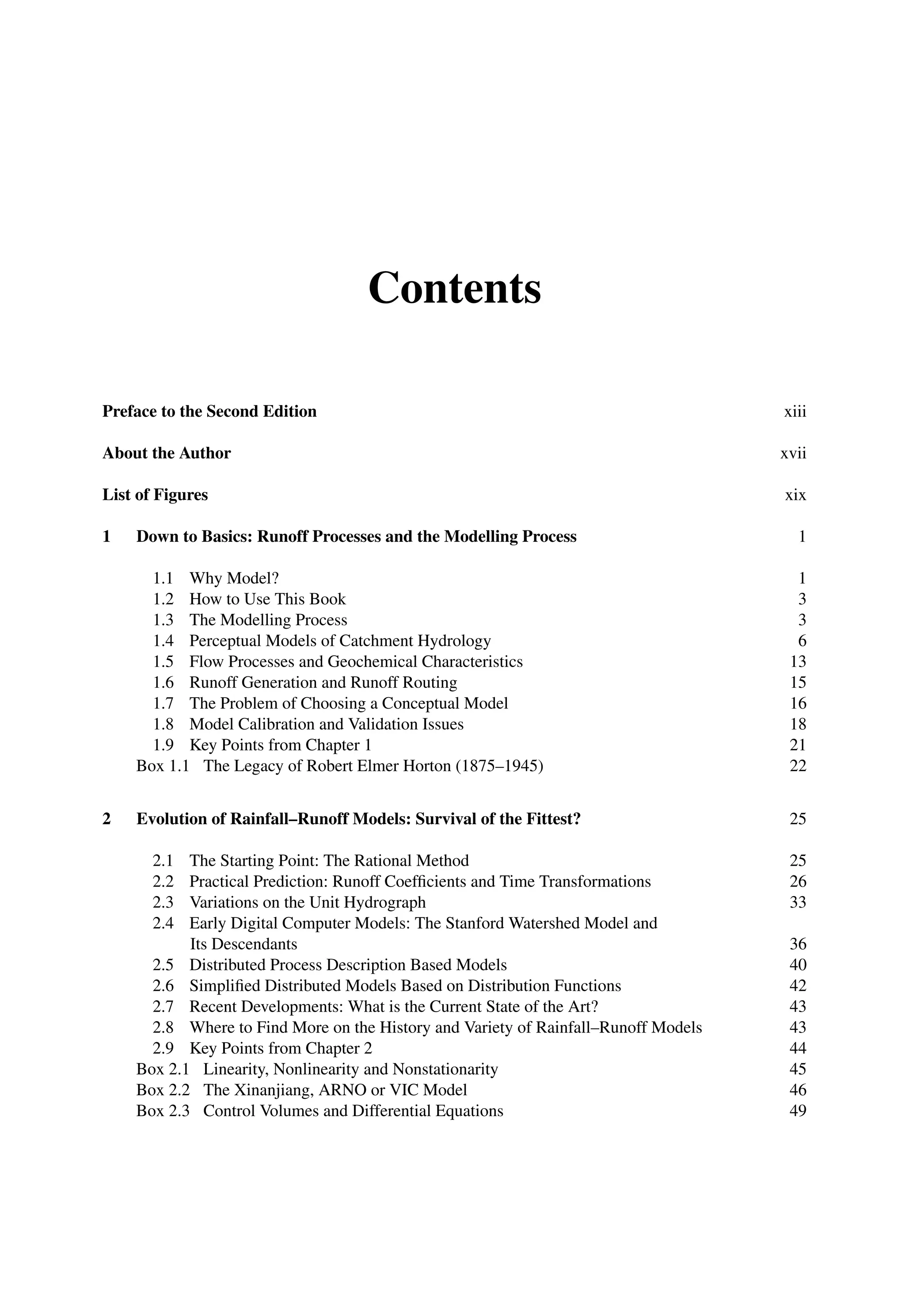 Contents
Preface to the Second Edition xiii
About the Author xvii
List of Figures xix
1 Down to Basics: Runoff Processes and the Modelling Process 1
1.1 Why Model? 1
1.2 How to Use This Book 3
1.3 The Modelling Process 3
1.4 Perceptual Models of Catchment Hydrology 6
1.5 Flow Processes and Geochemical Characteristics 13
1.6 Runoff Generation and Runoff Routing 15
1.7 The Problem of Choosing a Conceptual Model 16
1.8 Model Calibration and Validation Issues 18
1.9 Key Points from Chapter 1 21
Box 1.1 The Legacy of Robert Elmer Horton (1875–1945) 22
2 Evolution of Rainfall–Runoff Models: Survival of the Fittest? 25
2.1 The Starting Point: The Rational Method 25
2.2 Practical Prediction: Runoff Coefﬁcients and Time Transformations 26
2.3 Variations on the Unit Hydrograph 33
2.4 Early Digital Computer Models: The Stanford Watershed Model and
Its Descendants 36
2.5 Distributed Process Description Based Models 40
2.6 Simpliﬁed Distributed Models Based on Distribution Functions 42
2.7 Recent Developments: What is the Current State of the Art? 43
2.8 Where to Find More on the History and Variety of Rainfall–Runoff Models 43
2.9 Key Points from Chapter 2 44
Box 2.1 Linearity, Nonlinearity and Nonstationarity 45
Box 2.2 The Xinanjiang, ARNO or VIC Model 46
Box 2.3 Control Volumes and Differential Equations 49
 