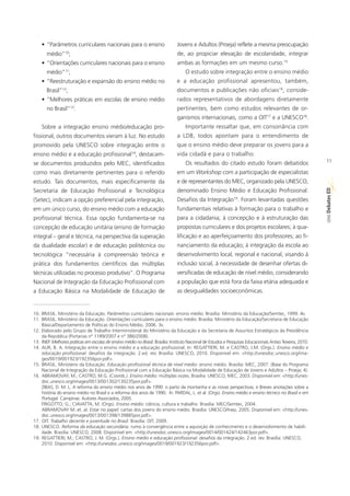• “Parâmetros curriculares nacionais para o ensino                         Jovens e Adultos (Proeja) reflete a mesma preocupação
       médio” ;  10                                                            de, ao propiciar elevação de escolaridade, integrar
    • “Orientações curriculares nacionais para o ensino                        ambas as formações em um mesmo curso.15
       médio”11;                                                                    O estudo sobre integração entre o ensino médio
    • “Reestruturação e expansão do ensino médio no                            e a educação profissional apresentou, também,
       Brasil” ;12                                                             documentos e publicações não oficiais16, conside-
    • “Melhores práticas em escolas de ensino médio                            rados representativos de abordagens diretamente
       no Brasil” .   13                                                       pertinentes, bem como estudos relevantes de or-
                                                                               ganismos internacionais, como a OIT17 e a UNESCO18.
    Sobre a integração ensino médio/educação pro-                                   Importante ressaltar que, em consonância com
fissional, outros documentos vieram à luz. No estudo                           a LDB, todos apontam para o entendimento de
promovido pela UNESCO sobre integração entre o                                 que o ensino médio deve preparar os jovens para a
ensino médio e a educação profissional , destacam-    14                       vida cidadã e para o trabalho.
se documentos produzidos pelo MEC, identificados                                    Os resultados do citado estudo foram debatidos                          11

como mais diretamente pertinentes para o referido                              em um Workshop com a participação de especialistas
estudo. Tais documentos, mais especificamente da                               e de representantes do MEC, organizado pela UNESCO,




                                                                                                                                                            ED
Secretaria de Educação Profissional e Tecnológica                              denominado Ensino Médio e Educação Profissional:




                                                                                                                                                            SÉRIE Debates
(Setec), indicam a opção preferencial pela integração,                         Desafios da Integração19. Foram levantadas questões
em um único curso, do ensino médio com a educação                              fundamentais relativas à formação para o trabalho e
profissional técnica. Essa opção fundamenta-se na                              para a cidadania; à concepção e à estruturação das
concepção de educação unitária (ensino de formação                             propostas curriculares e dos projetos escolares; à qua-
integral – geral e técnica, na perspectiva da superação                        lificação e ao aperfeiçoamento dos professores; ao fi-
da dualidade escolar) e de educação politécnica ou                             nanciamento da educação; à integração da escola ao
tecnológica “necessária à compreensão teórica e                                desenvolvimento local, regional e nacional, visando à
prática dos fundamentos científicos das múltiplas                              inclusão social, à necessidade de desenhar ofertas di-
técnicas utilizadas no processo produtivo”. O Programa                         versificadas de educação de nível médio, considerando
Nacional de Integração da Educação Profissional com                            a população que está fora da faixa etária adequada e
a Educação Básica na Modalidade de Educação de                                 as desigualdades socioeconômicas.


10. BRASIL. Ministério da Educação. Parâmetros curriculares nacionais: ensino médio. Brasília: Ministério da Educação/Semtec, 1999. 4v.
11. BRASIL. Ministério da Educação. Orientações curriculares para o ensino médio. Brasília: Ministério da Educação/Secretaria de Educação
    Básica/Departamento de Políticas do Ensino Médio, 2006. 3v.
12. Elaborado pelo Grupo de Trabalho Interministerial do Ministério da Educação e da Secretaria de Assuntos Estratégicos da Presidência
    da República (Portarias nº 1189/2007 e nº 386/2008).
13. INEP. Melhores práticas em escolas de ensino médio no Brasil. Brasília: Instituto Nacional de Estudos e Pesquisas Educacionais Anísio Teixeira, 2010.
14. AUR, B. A. Integração entre o ensino médio e a educação profissional. In: REGATTIERI, M. e CASTRO, J.M. (Orgs.). Ensino médio e
    educação profissional: desafios da integração. 2.ed. rev. Brasília: UNESCO, 2010. Disponível em: <http://unesdoc.unesco.org/ima-
    ges/0019/001923/192356por.pdf>.
15. BRASIL. Ministério da Educação. Educação profissional técnica de nível médio: ensino médio. Brasília: MEC, 2007. (Base do Programa
    Nacional de Integração da Educação Profissional com a Educação Básica na Modalidade de Educação de Jovens e Adultos – Proeja; 4).
16. ABRAMOVAY, M.; CASTRO, M.G. (Coords.). Ensino médio: múltiplas vozes. Brasília: UNESCO, MEC, 2003. Disponível em: <http://unes-
    doc.unesco.org/images/0013/001302/130235por.pdf>.
    ZIBAS, D. M. L. A reforma do ensino médio nos anos de 1990: o parto da montanha e as novas perspectivas; e Breves anotações sobre a
    história do ensino médio no Brasil e a reforma dos anos de 1990. In: PARDAL, L. et al. (Orgs). Ensino médio e ensino técnico no Brasil e em
    Portugal. Campinas: Autores Associados, 2005.
    FRIGOTTO, G.; CIAVATTA, M. (Orgs). Ensino médio: ciência, cultura e trabalho. Brasília: MEC/Semtec, 2004.
    ABRAMOVAY M..et. al. Estar no papel: cartas dos jovens do ensino médio. Brasília: UNESCO/Inep, 2005. Disponível em: <http://unes-
    doc.unesco.org/images/0013/001398/139885por.pdf>.
17. OIT. Trabalho decente e juventude no Brasil. Brasília: OIT, 2009.
18. UNESCO. Reforma da educação secundária: rumo à convergência entre a aquisição de conhecimento e o desenvolvimento de habili-
    dade. Brasília: UNESCO, 2008. Disponível em: <http://unesdoc.unesco.org/images/0014/001424/142463por.pdf>.
19. REGATTIERI, M.; CASTRO, J. M. (Orgs.). Ensino médio e educação profissional: desafios da integração. 2.ed. rev. Brasília: UNESCO,
    2010. Disponível em: <http://unesdoc.unesco.org/images/0019/001923/192356por.pdf>.
 