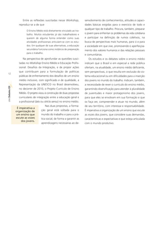 Entre as reflexões suscitadas nesse Workshop,           senvolvimento de conhecimentos, atitudes e capaci-
                  reproduz-se a de que                                        dades básicas exigidas para o exercício de todo e
                                                                              qualquer tipo de trabalho. Procura, também, preparar
                         O Ensino Médio está diretamente vinculado ao tra-
                         balho. Muitos estudantes já são trabalhadores e      o jovem para enfrentar os problemas da vida cotidiana
                         querem de alguma forma entender como suas            e participar na definição de rumos coletivos, na
                         atividades profissionais articulam-se com os estu-   busca de perspectivas mais humanas, para si e para
                         dos. Em qualquer de suas alternativas, a educação    a sociedade em que vive, promovendo o aperfeiçoa-
                         secundária funciona como instância de preparação     mento dos valores humanos e das relações pessoais
                         para o trabalho.
                                                                              e comunitárias.
                      Na perspectiva de aprofundar as questões susci-            Os estudos e os debates sobre o ensino médio
                  tadas no Workshop Ensino Médio e Educação Profis-           indicam que o Brasil e em especial a rede pública
                  sional: Desafios da Integração, e de propor ações           ofertam, na atualidade, um ensino médio deficiente,
                  que contribuam para a formulação de políticas               sem perspectivas, o que resulta em exclusão do sis-
12
                  públicas de enfrentamento dos desafios de um ensino         tema educacional ou em dificuldades para a inserção
                  médio inclusivo, com significado e de qualidade, a          dos jovens no mundo do trabalho. Indicam, também,
                  Representação da UNESCO no Brasil desenvolveu,              a necessidade de rever o currículo do ensino médio,
ED




                  no decorrer de 2010, o Projeto Currículo de Ensino          garantindo diversificação para atender à pluralidade
SÉRIE Debates




                  Médio. O projeto visou à construção de duas propostas       de juventudes e maior protagonismo dos jovens,
                  curriculares de integração entre a educação geral e         para que eles se envolvam em sua formação e que
                  a profissional (lato ou stricto sensu) no ensino médio.     os faça ver, compreender e atuar no mundo, além
                                            Nas duas propostas, a forma-      de seu território, com interesse e responsabilidade.
                 É imperativa a
                organização de         ção geral está voltada para o          É imperativa a organização de um ensino que escute
                um ensino que          mundo do trabalho e para a prá-        as vozes dos jovens, que considere suas demandas,
                escute as vozes        tica social, de forma a garantir as    características e expectativas e que esteja articulada
                     dos jovens.
                                       aprendizagens necessárias ao de-       com o mundo produtivo.
 