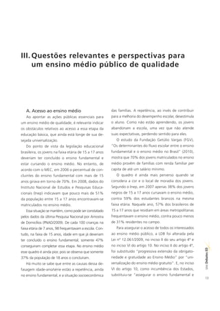 III. Questões relevantes e perspectivas para
     um ensino médio público de qualidade




   A. Acesso ao ensino médio                             das famílias. A repetência, ao invés de contribuir
   Ao apontar as ações públicas essenciais para          para a melhoria do desempenho escolar, desestimula
um ensino médio de qualidade, é relevante indicar        o aluno. Como não estão aprendendo, os jovens
os obstáculos relativos ao acesso a essa etapa da        abandonam a escola, uma vez que não atende
educação básica, que ainda está longe de sua de-         suas expectativas, perdendo sentido para eles.
sejada universalização.                                     O estudo da Fundação Getúlio Vargas (FGV),
   Do ponto de vista da legislação educacional           “Os determinantes do fluxo escolar entre o ensino
brasileira, os jovens na faixa etária de 15 a 17 anos    fundamental e o ensino médio no Brasil” (2010),
deveriam ter concluído o ensino fundamental e            mostra que 70% dos jovens matriculados no ensino
estar cursando o ensino médio. No entanto, de            médio provêm de famílias com renda familiar per
acordo com o MEC, em 2006 o percentual de con-           capita de até um salário mínimo.
cluintes do ensino fundamental com mais de 15               O quadro é ainda mais perverso quando se
anos girava em torno de 70%. Em 2008, dados do           considera a cor e o local de moradia dos jovens.
Instituto Nacional de Estudos e Pesquisas Educa-         Segundo o Inep, em 2007 apenas 38% dos jovens
cionais (Inep) indicavam que pouco mais de 51%           negros de 15 a 17 anos cursavam o ensino médio,
da população entre 15 a 17 anos encontravam-se           contra 59% dos estudantes brancos na mesma
matriculados no ensino médio.                            faixa etária. Naquele ano, 57% dos brasileiros de
   Essa situação se mantém, como pode ser constatado     15 a 17 anos que residiam em áreas metropolitanas
pelos dados da última Pesquisa Nacional por Amostra      frequentavam o ensino médio, contra pouco menos
de Domicílios (PNAD/2009). De cada 100 crianças na       de 31% residentes no campo.
faixa etária de 7 anos, 98 frequentavam a escola. Con-      Para assegurar o acesso de todos os interessados
tudo, na faixa de 15 anos, idade em que já deveriam      ao ensino médio público, a LDB foi alterada pela
ter concluído o ensino fundamental, somente 47%          Lei nº 12.061/2009, no inciso II do seu artigo 4º e
conseguiram completar essa etapa. No ensino médio        no inciso VI do artigo 10. No inciso II do artigo 4º,
                                                                                                                 ED




esse quadro é ainda pior, pois se observa que somente    foi substituído “progressiva extensão da obrigato-
                                                                                                                 SÉRIE Debates




37% da população de 18 anos o concluíram.                riedade e gratuidade ao Ensino Médio” por “uni-
   Há muito se sabe que entre as causas dessa de-        versalização do ensino médio gratuito”. E, no inciso
fasagem idade-ano/série estão a repetência, ainda        VI do artigo 10, como incumbência dos Estados,
no ensino fundamental, e a situação socioeconômica       substituiu-se “assegurar o ensino fundamental e
                                                                                                                 13
 