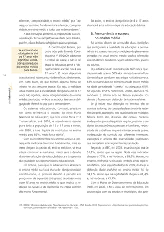 oferecer, com prioridade, o ensino médio” por “as-                           Só assim, o ensino obrigatório de 4 a 17 anos
                       segurar o ensino fundamental e oferecer, com prio-                       alcançará esta última etapa da educação básica.
                       ridade, o ensino médio a todos que o demandarem”.
                           A LDB consagra, portanto, o propósito da sua uni-                        B. Permanência e sucesso
                       versalização. Tornou obrigatória sua oferta pelos Estados,                      no ensino médio
                       porém, não o declarou obrigatório para as pessoas.                           Ao acesso devem ser acrescidas duas condições
                                                         A Constituição Federal, por            que configuram a qualidade da educação: a perma-
                       A escolaridade             outro lado, pela Emenda Cons-                 nência e o sucesso no curso, condições não plenamente
                       obrigatória até
                       os 17 anos não             titucional nº 59/2009, adotando               atingidas no atual ensino médio público oferecido
                      significa, ainda,           o critério de idade e não o de                aos estudantes brasileiros, sejam adolescentes, jovens
                     obrigatoriedade              etapa da educação, prevê a “ob-               ou adultos.
                     do ensino médio
                           para todos.            rigatoriedade escolar dos 4 aos                   O já citado estudo realizado pela FGV indica que,
                                                  17 anos”. O novo dispositivo                  da parcela de apenas 50% dos alunos do ensino fun-
14
                       constitucional, no entanto, não beneficiará diretamente,                 damental que concluem essa etapa na idade correta,
                       em curto prazo, os que tiveram alguma forma de                           83% se matriculam no primeiro ano do ensino médio
                       atraso no seu percurso escolar. Ou seja, a realidade                     na idade considerada “correta” ou adequada; 65%
     ED




                       atual mostra que a escolaridade obrigatória até os 17                    no segundo, e 55% no terceiro. Destes, apenas 47%
     SÉRIE Debates




                       anos não significa, ainda, obrigatoriedade do ensino                     concluem o último ano no tempo esperado. Os
                       médio para todos, embora os estados tenham a obri-                       demais o fazem com distorção de idade-ano/série.
                       gação de oferecê-lo aos que o demandarem.                                    Se já existe essa distorção na entrada, ela se
                           Os sistemas educacionais, contudo, precisam                          acentua ao longo do curso pela desestimulante repe-
                       ter como referência o projeto do novo Plano                              tência e pelo abandono, este ocasionado por múltiplos
                                                    20
                       Nacional de Educação , que tem como Meta nº 3                            fatores. Entre eles, distância das escolas, horários
                       “universalizar, até 2016, o atendimento escolar                          inadequados para a frequência regular, precárias con-
                       para toda a população de 15 a 17 anos e elevar,                          dições socioeconômicas pessoais e familiares, neces-
                       até 2020, a taxa líquida de matrículas no ensino                         sidade de trabalho e, o que é intrinsecamente grave,
                       médio para 85%, nesta faixa etária”.                                     inadequação do currículo aos diferentes interesses,
                           Com os investimentos nos últimos anos e a con-                       aspirações e anseios das diversificadas juventudes
                       sequente melhoria do ensino fundamental, mais jo-                        que compõem esse segmento da população.
                       vens chegam às portas do ensino médio e, se essa                             Segundo o MEC, em 2005, essa distorção era de
                       etapa continuar a rejeitá-los, maior será o desafio                      51,1%, sendo que na região Norte esse indicador
                       da universalização da educação básica e da garantia                      chegava a 70%, e no Nordeste, a 69,6%. Houve, no
                       da igualdade das oportunidades educacionais.                             entanto, melhoria na situação, embora ainda seja in-
                           Em síntese, para que os adolescentes alcancem                        satisfatória, pois segundo dados de 2009, do Inep, a
                       o ensino médio na faixa etária de obrigatoriedade                        distorção idade-ano/série no ensino médio foi de
                       constitucional, o primeiro desafio é persistir em                        34,2 %, sendo que na região Norte chegou a 48,4%
                       programas de expansão do ingresso de adolescentes                        e, no Nordeste, a 45,1%.
                       com 15 anos no ensino médio, o que implica a re-                             Com o Plano de Desenvolvimento da Educação
                       dução da evasão e da repetência na etapa anterior                        (PDE), em 2007, o MEC visou ao enfrentamento, em
                       do ensino fundamental.                                                   colaboração com os estados e municípios, dos pro-



                       20. BRASIL. Ministério da Educação. Plano Nacional de Educação – PNE. Brasília, 2010. Disponível em: <http://portal.mec.gov.br/index.php?op-
                           tion=com_content&view=article&id=16478&Itemid=1107>.
 