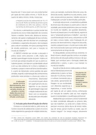 lescentes até 17 anos viviam com uma renda familiar                   como, por exemplo, insuficiente oferta de cursos, dis-
                   per capita de meio salário mínimo, e 18,5% de um                      tância das escolas, repetência no ciclo anterior, condi-
                   quarto de salário mínimo. Ainda, mostra que                           ções socioeconômicas precárias, trabalho precoce e
                                                                                         inadequação curricular às diversificadas juventudes.
                           a frequência escolar dos adolescentes de 15 a 17
                           anos era de 78,4% nas famílias do primeiro quinto                 A exclusão educacional, a insatisfatória qualidade
                           de rendimento (os 20% mais pobres), e 93,7%                   do ensino que não prepara os jovens para a vida em
                           nas famílias do último quinto, as 20% mais ricas.23           sociedade, para estudos posteriores e para sua inserção
                       Em resumo, a permanência e sucesso escolar dos                    no mundo do trabalho, são questões desafiantes.
                   estudantes do ensino médio dependem de inúmeros                       Quanto ao preparo para o mundo laboral, registre-se
                   fatores e medidas. Dentre elas, destaca-se necessa-                   que a “preparação geral para o trabalho”, que não é
                   riamente a de superar a inadequação de seus currículos,               a profissionalização stricto sensu, está prevista na LDB
                   cuja formulação, além de não levar em consideração                    em todo o ensino médio, como finalização de um
                   a realidade e a expectativa dos jovens, não os prepara                processo de desenvolvimento integral do educando,
16
                   para a vida em sociedade, nem para o prosseguimento                   visando a prepará-lo para o mundo que se abre além
                   de estudos posteriores, nem para a inserção no                        dos muros da escola e para que continue aprendendo
                   mundo do trabalho.24                                                  autonomamente ao longo da vida.
ED




                       A UNESCO entende que vincular a educação à                            As desigualdades socioeconômicas existentes no
SÉRIE Debates




                   prática social, como prescreve a LDB, implica dar                     Brasil incluem o desafio geral de construir um projeto
                   sentido à aprendizagem escolar do jovem. Implica um                   democrático de educação pública inclusiva e de qua-
                   currículo que preveja situações em que os jovens es-                  lidade, que contribua para a formação cidadã dos
                   tudantes possam, com base em sua identidade cultural                  adolescentes e jovens, e para a sua inserção no
                   e em sua vida cotidiana, ler e criticar a realidade cir-              mundo do trabalho.
                   cundante, e propor e intervir de forma transformadora.                    Quando se fala do ensino médio público no Brasil,
                   E, a partir da intervenção, outras questões são apre-                 está se falando basicamente de
                                                                                         adolescentes e jovens na faixa              Estudantes do
                   sentadas, exigindo a sistematização dos conhecimentos
                                                                                                                                     ensino médio:
                   produzidos nesse processo e a busca por outros co-                    etária de 15 a 24 anos, homens              adolescentes e
                                                 nhecimentos. Desenvolver                e mulheres transitando para a               jovens com
                                                                                         vida adulta, apresentando de-               defasagem
                           A educação            um currículo no qual o aluno
                                                                                                                                     escolar e baixos
                       escolar torna-se          tem papel genuíno de pro-               fasagem na sua escolaridade,
                                                                                                                                     níveis de
                 desinteressante, pois                                                   com diferentes experiências e               renda familiar.
                                                 tagonista no seu processo
                 não corresponde aos
                  variados anseios, as-          de aprendizagem exige rever             expectativas, e renda familiar
                    pirações e necessi-          a relação tradicional do pro-           per capita de até um salário mínimo, enfrentando
                 dades dos jovens em                                                     um mercado de trabalho cada vez mais exigente
                                                 fessor com os estudantes:
                sua complexa e diver-
                 sificada constituição.          de educador para educador-              quanto à escolaridade e à qualificação profissional.
                                                 educando.                                   Adolescentes que concluíram o ensino fundamental
                                                                                         na idade considerada adequada ou próximo dela,
                       C. Inclusão pela diversificação da oferta                         que não trabalham, ou ainda sem a idade mínima,
                       O acesso e a inclusão de todos ou, pelo menos, de                 precisam encontrar oferta diurna de ensino médio,
                   número crescente de adolescentes e jovens no ensino                   seja de tempo parcial (manhã ou tarde), seja em
                   médio depende da superação de múltiplos obstáculos,                   horário integral.25 Em tempo integral, obviamente


                   23. IBGE. Síntese dos indicadores sociais 2009: uma análise das condições de vida da população brasileira. Disponível em:
                       <http://www.ibge.gov.br/home/estatistica/populacao/condicaodevida/indicadoresminimos/sinteseindicsociais2009/default.shtm>.
                   24. A LDB, em seu art. 1º, estabelece: “A educação escolar deverá vincular-se ao mundo do trabalho e à prática social” (BRASIL, 1996).
 