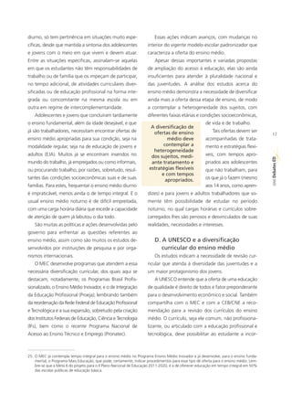 diurno, só tem pertinência em situações muito espe-                     Essas ações indicam avanços, com mudanças no
cíficas, desde que mantida a sintonia dos adolescentes              interior do vigente modelo escolar padronizador que
e jovens com o meio em que vivem e devem atuar.                     caracteriza a oferta do ensino médio.
Entre as situações específicas, assinalam-se aquelas                    Apesar dessas importantes e variadas propostas
em que os estudantes não têm responsabilidades de                   de ampliação do acesso à educação, elas são ainda
trabalho ou de família que os impeçam de participar,                insuficientes para atender à pluralidade nacional e
no tempo adicional, de atividades curriculares diver-               das juventudes. A análise dos estudos acerca do
sificadas ou de educação profissional na forma inte-                ensino médio demonstra a necessidade de diversificar
grada ou concomitante na mesma escola ou em                         ainda mais a oferta dessa etapa de ensino, de modo
outra em regime de intercomplementaridade.                          a contemplar a heterogeneidade dos sujeitos, com
   Adolescentes e jovens que concluíram tardiamente                 diferentes faixas etárias e condições socioeconômicas,
o ensino fundamental, além da idade desejável, e que                                                  de vida e de trabalho.
                                                                      A diversificação de
já são trabalhadores, necessitam encontrar ofertas de                  ofertas de ensino                  Tais ofertas devem ser
                                                                                                                                       17
ensino médio apropriadas para sua condição, seja na                           médio deve              acompanhadas de trata-
modalidade regular, seja na de educação de jovens e                         contemplar a              mento e estratégias flexí-
                                                                       heterogeneidade
adultos (EJA). Muitos já se encontram inseridos no                    dos sujeitos, medi-             veis, com tempos apro-




                                                                                                                                       ED
mundo do trabalho, já empregados ou como informais,                   ante tratamento e               priados aos adolescentes




                                                                                                                                       SÉRIE Debates
ou procurando trabalho, por razões, sobretudo, resul-                estratégias flexíveis            que não trabalham, para
                                                                           e com tempos
tantes das condições socioeconômicas suas e de suas                          apropriados.             os que já o fazem (mesmo
famílias. Para estes, frequentar o ensino médio diurno                                                aos 14 anos, como apren-
é impraticável, menos ainda o de tempo integral. E o                dizes) e para jovens e adultos trabalhadores que so-
usual ensino médio noturno é de difícil empreitada,                 mente têm possibilidade de estudar no período
com uma carga horária diária que excede a capacidade                noturno, no qual cargas horárias e currículos sobre-
de atenção de quem já labutou o dia todo.                           carregados lhes são penosos e desvinculados de suas
   São muitas as políticas e ações desenvolvidas pelo               realidades, necessidades e interesses.
governo para enfrentar as questões referentes ao
ensino médio, assim como são muitos os estudos de-                      D. A UNESCO e a diversificação
senvolvidos por instituições de pesquisa e por orga-                       curricular do ensino médio
nismos internacionais.                                                  Os estudos indicam a necessidade de revisão cur-
   O MEC desenvolve programas que atendem a essa                    ricular que atenda à diversidade das juventudes e a
necessária diversificação curricular, dos quais aqui se             um maior protagonismo dos jovens.
destacam, notadamente, os Programas Brasil Profis-                      A UNESCO entende que a oferta de uma educação
sionalizado, o Ensino Médio Inovador, e o de Integração             de qualidade é direito de todos e fator preponderante
da Educação Profissional (Proeja); lembrando também                 para o desenvolvimento econômico e social. Também
da reordenação da Rede Federal de Educação Profissional             compartilha com o MEC e com a CEB/CNE a reco-
e Tecnológica e a sua expansão, sobretudo pela criação              mendação para a revisão dos currículos do ensino
dos Institutos Federais de Educação, Ciência e Tecnologia           médio. O currículo, seja ele comum, não profissiona-
(lFs), bem como o recente Programa Nacional de                      lizante, ou articulado com a educação profissional e
Acesso ao Ensino Técnico e Emprego (Pronatec).                      tecnológica, deve possibilitar ao estudante a incor-



25. O MEC já contempla tempo integral para o ensino médio no Programa Ensino Médio Inovador e já desenvolve, para o ensino funda-
    mental, o Programa Mais Educação, que pode, certamente, indicar procedimentos para esse tipo de oferta para o ensino médio. Lem-
    bre-se que a Meta 6 do projeto para o II Plano Nacional de Educação 2011-2020, é a de oferecer educação em tempo integral em 50%
    das escolas públicas de educação básica.
 