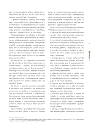 para a implementação de políticas públicas de en-                    indicam ser necessário ainda que as escolas, especial-
frentamento dos desafios de um ensino médio                          mente as públicas, voltem-se para a oferta de ensino
inclusivo, com significado e de qualidade.                           médio com currículos diversificados e que garantam
    A primeira proposta de protótipo está dirigida                   maior protagonismo e compromisso dos jovens. O
para o ensino médio comum, de formação geral, e é                    ensino deve se organizar ouvindo-os, para que suas
orientado para o mundo do trabalho e para a prática                  demandas e expectativas sejam atendidas.
social. A segunda proposta visa à integração da for-                     Os princípios norteadores da proposta dos referidos
mação geral com a educação profissional e tecnológica,               “Protótipos curriculares de ensino médio” são:
com vistas à habilitação técnica de nível médio.                     • A oferta de uma educação de qualidade é direito
    Nos dois protótipos, a formação geral foi desenhada                  de todos e fator preponderante para o desenvol-
de forma a garantir o desenvolvimento de conheci-                        vimento econômico e social de um país.
mentos, atitudes e capacidades básicas para o exercício              • O currículo de formação geral ou integrado deve
de todo e qualquer tipo de trabalho, como previsto                       possibilitar ao estudante a incorporação de co-
                                                                                                                                       19
pela LDB, como preparação básica em todo o ensino                        nhecimentos científicos, tecnológicos, culturais e
médio. Procura também preparar o jovem para en-                          humanísticos, de forma a preparar os jovens para
frentar os problemas da vida cotidiana, para aprender                    a inserção no mundo do trabalho e para o




                                                                                                                                       ED
contínua e autonomamente e para promover o aper-                         exercício de outras práticas sociais, de forma




                                                                                                                                       SÉRIE Debates
feiçoamento dos valores humanos e das relações                           digna e responsável.
pessoais e comunitárias.                                             • A formação geral e a formação profissional não
    Em maio de 2011, a Câmara de Educação Básica                         devem ser tratadas como questões dissociadas,
do CNE convidou a UNESCO para apresentar, em                             pois uma educação geral de qualidade permite
audiência pública, a proposta dos dois protótipos                        que a pessoa se desenvolva de forma mais autô-
                                                             27
curriculares, ocasião em que um “Resumo executivo”                       noma, facilitando a busca e a aquisição de novos
foi entregue aos participantes – de todos os estados                     conhecimentos e habilidades.
e do Distrito Federal, dentre os quais secretários de                • A educação geral deve utilizar o trabalho como
educação, coordenadores de ensino médio e de                             princípio para as atividades educacionais, e não
educação profissional, representantes de universi-                       considerá-lo somente como formação para a exe-
dades, dos Conselhos Estaduais de Educação e de                          cução de habilidades específicas.
secretarias do MEC.                                                  • A pesquisa, associada ao trabalho, é um instru-
    No debate, os presentes expressaram aceitação                        mento de articulação entre o saber acumulado
e identificação com a proposta, mas expressaram                          pela humanidade e as propostas de trabalho lo-
também seus receios frente às condições concretas                        calizadas no centro do currículo.
com que convivem. Ainda não se apresentaram                          • A formação geral voltada para o mundo do
fatos novos com relação aos diagnósticos da situação                     trabalho e a prática social devem garantir as
do ensino médio, os quais, de diferentes fontes e                        aprendizagens necessárias ao desenvolvimento de
épocas, apontam os mesmos impasses, problemas                            conhecimentos, atitudes, valores e capacidades
e desafios. Alguns são amplos e difíceis de serem                        básicas exigidas para o exercício de todo e qualquer
equacionados.                                                            tipo de trabalho.
    Para enfrentá-los, o governo federal tem conquistado             • A educação, independente do seu nível e forma,
avanços concretos, porém os estudos e debates                            deve preparar os jovens para enfrentar os problemas



27 UNESCO. Protótipos curriculares de ensino médio e Ensino médio integrado: resumo executivo. Brasília: UNESCO, 2011. Disponível em
<http://unesdoc.unesco.org/images/0019/001922/192271POR.pdf>.
 