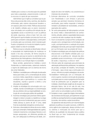 nidades para o acesso a uma educação de qualidade                dições de vida e de trabalho, e às características e
             para toda a população, proporcionando a cada um                  interesses dos estudantes.
             os recursos e o apoio de que necessitem.                     5. Estimular alternativas de currículos concebidos
                  Vale lembrar que é ingênuo considerar que as po-            com flexibilidade e com ênfases e percursos
             líticas educacionais dão conta, sozinhas, dos desafios           variados que permitam itinerários formativos di-
             enfrentados pelo sistema educacional brasileiro e,               versificados, para melhor responder à heteroge-
             em especial, pelo ensino médio. Políticas educacionais           neidade e pluralidade de necessidades, anseios e
             e de trabalho voltadas para os jovens necessitam                 aspirações dos sujeitos.
             estar articuladas com as políticas de redução das de-        6. Ter como pressupostos de toda proposta curricular
             sigualdades sociais e econômicas e com as políticas              do ensino médio o desenvolvimento de conheci-
             de saúde, segurança, cultura e lazer. Sem isso, será             mentos, atitudes, valores e capacidades básicas para
             difícil garantir oportunidades concretas de futuro aos           o exercício de todo e qualquer tipo de trabalho.
             jovens para concluírem a educação básica, continuarem        7. Ouvir os estudantes e propiciar-lhes condições de
22           os estudos após sua conclusão, terem inserção quali-             atuação como protagonistas na formulação, exe-
             ficada e competente no mundo do trabalho e partici-              cução, acompanhamento e avaliação do projeto
             pação cidadã na vida em sociedade.                               pedagógico da escola, para que sejam responsáveis
                  Reitera-se que as soluções já desenhadas indicam            por sua formação e por seu projeto de futuro.
Debates ED




             a necessidade de implementação de mudanças na                8. Fortalecer estratégias para articulação das políticas
             escola e nos seus currículos, de forma conjunta e                educacionais e de trabalho voltadas para a ju-
             cooperativa, para que se avance no atendimento das               ventude com as políticas de redução das desi-
 SÉRIE




             expectativas das heterogêneas e diversificadas juven-            gualdades sociais e econômicas, e com as políticas
             tudes, visando à sua inserção digna na sociedade.                de saúde, a segurança, a cultura e lazer.
                  Nesse sentido, apresentam-se medidas a serem            9. Articular ações de cooperação para promoção da
             fortalecidas ou implementadas, sobretudo mediante                valorização profissional dos professores, nos aspectos
             o regime de colaboração com os sistemas de ensino                de jornada, condições de trabalho, remuneração
             dos entes federados:                                             e formação – seja a inicial, seja a continuada e em
             1. Mobilizar a sociedade para a efetivação da educação           serviço, referida ao projeto pedagógico da escola.
                  básica para todos, com a universalização do acesso      10. Estabelecer interlocução com as instituições de
                  ao ensino médio, expandindo o ingresso e criando            ensino superior, visando à construção de propostas
                  condições para a permanência e o sucesso dos                curriculares para os cursos e programas de formação
                  estudantes, visando a garantir o direito a uma              inicial de professores que os preparem para as
                  educação de qualidade.                                      múltiplas e diversificadas exigências de atuação na
             2. Ampliar as estratégias de comunicação com a so-               educação básica, não só em sala de aula, mas
                  ciedade, visando à sensibilização e à conscientização       também nos demais ambientes e atividades escolares,
                  dos seus direitos e de sua responsabilidade na cons-        assim como na comunidade e junto às famílias.
                  trução de uma educação pública de qualidade.            11.Fortalecer e rever o papel dos órgãos intermediários
             3. Incentivar estratégias para promover efetiva apren-           das Secretarias de Educação, principalmente no que
                  dizagem e reduzir a evasão e a repetência na etapa          se refere ao acompanhamento e ao apoio pedagógico
                  anterior, do ensino fundamental, para que o ensino          às escolas, não restritos a ações burocráticas.
                  médio abranja os jovens de até 17 anos, idade               Ao apresentar este documento com recomendações
                  final da escolaridade obrigatória constitucional.       aplicáveis às políticas e às ações nacionais, a UNESCO,
             4. Estimular a diversidade de ofertas de ensino médio,       como agência de cooperação, deseja contribuir com
                  para que contemple a heterogeneidade dos sujeitos,      os sistemas e instituições de ensino para que a
                  mediante tratamento e estratégias flexíveis e com       melhoria da qualidade da educação básica pública
                  tempos apropriados, em diferentes períodos do           no Brasil seja um fator fundamental de inclusão
                  dia, com adequação às diferenças de idade, con-         social de nossos jovens.
 