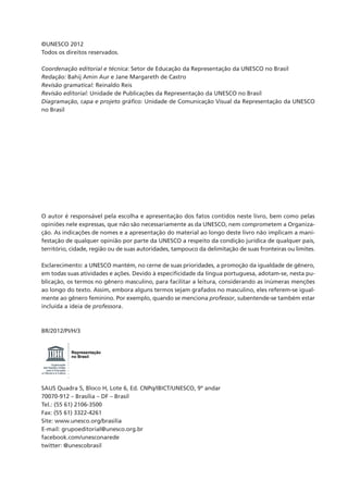 ©UNESCO 2012
Todos os direitos reservados.

Coordenação editorial e técnica: Setor de Educação da Representação da UNESCO no Brasil
Redação: Bahij Amin Aur e Jane Margareth de Castro
Revisão gramatical: Reinaldo Reis
Revisão editorial: Unidade de Publicações da Representação da UNESCO no Brasil
Diagramação, capa e projeto gráfico: Unidade de Comunicação Visual da Representação da UNESCO
no Brasil




O autor é responsável pela escolha e apresentação dos fatos contidos neste livro, bem como pelas
opiniões nele expressas, que não são necessariamente as da UNESCO, nem comprometem a Organiza-
ção. As indicações de nomes e a apresentação do material ao longo deste livro não implicam a mani-
festação de qualquer opinião por parte da UNESCO a respeito da condição jurídica de qualquer país,
território, cidade, região ou de suas autoridades, tampouco da delimitação de suas fronteiras ou limites.

Esclarecimento: a UNESCO mantém, no cerne de suas prioridades, a promoção da igualdade de gênero,
em todas suas atividades e ações. Devido à especificidade da língua portuguesa, adotam-se, nesta pu-
blicação, os termos no gênero masculino, para facilitar a leitura, considerando as inúmeras menções
ao longo do texto. Assim, embora alguns termos sejam grafados no masculino, eles referem-se igual-
mente ao gênero feminino. Por exemplo, quando se menciona professor, subentende-se também estar
incluída a ideia de professora.



BR/2012/PI/H/3


                        Representação
                        no Brasil
        Organização
 das Nações Unidas
    para a Educação,
a Ciência e a Cultura




SAUS Quadra 5, Bloco H, Lote 6, Ed. CNPq/IBICT/UNESCO, 9º andar
70070-912 – Brasília – DF – Brasil
Tel.: (55 61) 2106-3500
Fax: (55 61) 3322-4261
Site: www.unesco.org/brasilia
E-mail: grupoeditorial@unesco.org.br
facebook.com/unesconarede
twitter: @unescobrasil
 
