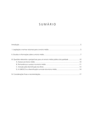 SUMÁRIO




Introdução .......................................................................................................................................5


I. Legislação e normas nacionais para o ensino médio ......................................................................5


II. Estudos e informações sobre o ensino médio ................................................................................7


III. Questões relevantes e perspectivas para um ensino médio público de qualidade ........................10
         A. Acesso ao ensino médio ..................................................................................................10
         B. Permanência e sucesso no ensino médio ..........................................................................11
         C. Inclusão pela diversificação da oferta ...............................................................................13
         D. A UNESCO e a diversificação curricular do ensino médio ..................................................14


IV. Considerações finais e recomendações.......................................................................................17
 