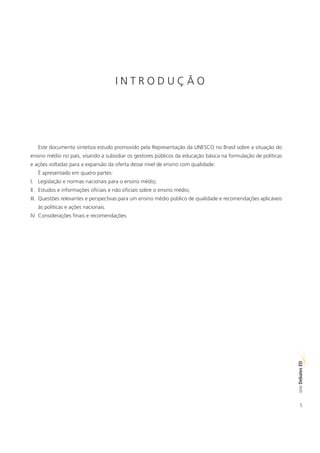 INTRODUÇÃO




   Este documento sintetiza estudo promovido pela Representação da UNESCO no Brasil sobre a situação do
ensino médio no país, visando a subsidiar os gestores públicos da educação básica na formulação de políticas
e ações voltadas para a expansão da oferta desse nível de ensino com qualidade.
   É apresentado em quatro partes:
I. Legislação e normas nacionais para o ensino médio;
II. Estudos e informações oficiais e não oficiais sobre o ensino médio;
III. Questões relevantes e perspectivas para um ensino médio público de qualidade e recomendações aplicáveis
   às políticas e ações nacionais.
IV. Considerações finais e recomendações.




                                                                                                               ED
                                                                                                               SÉRIE Debates




                                                                                                                  5
 