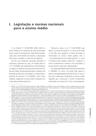 I. Legislação e normas nacionais
   para o ensino médio




    A Lei Federal nº 9.394/19961 (LDB), define o                                  Destaca-se, ainda, a Lei nº 12.061/20094, que
ensino médio como integrante do nível da educação                            alterou o inciso II do artigo 4º e o inciso VI do artigo
básica, sendo a sua etapa final, cabendo-lhe a prepa-                        10 da LDB, para assegurar o acesso de todos os
ração para continuidade dos estudos, a preparação                            interessados ao ensino médio público com a
básica para o trabalho e o exercício da cidadania.                           “universalização do ensino médio gratuito”. E, como
    Essa lei vem recebendo sucessivas alterações e                           incumbência dos estados, determina “assegurar o
acréscimos. Destacam-se, aqui, as trazidas pela Lei                          ensino fundamental e oferecer, com prioridade, o
nº 11.741/20082, que redimensionou, institucionalizou                        ensino médio a todos que o demandarem”.
e integrou as ações da educação profissional técnica                              A Constituição Federal, pela Emenda Constitucional
de nível médio, da educação de jovens e adultos e da                         nº 59/20095, no inciso I do artigo 208, passou a
educação profissional e tecnológica, incorporando o                          prever a obrigatoriedade escolar dos 4 aos 17 anos, o
essencial do Decreto nº 5.154/20043, entre outras                            que torna imperativa a frequência ao ensino médio
medidas, resgatando o ensino médio integrado com                             daqueles que, concluindo o ensino fundamental,
a educação profissional técnica.                                             ainda estão com menos de 17 anos. Essa obrigatorie-

1. BRASIL. Lei n° 9.394, de 20 de dezembro de 1996. Estabelece as diretrizes e bases da educação nacional. Coletânea de Leis da Casa
   Civil da Presidência [da] República Federativa do Brasil, Brasília, DF, 1996. Disponível em: <http://www4.planalto.gov.br/legislacao/le-
   gislacao-1/leis-ordinarias/legislacao-1/leis-ordinarias/1996#content>.
2. BRASIL. Lei n° 11.741, de 16 de julho de 2008. Altera dispositivos da Lei nº 9.394, de 20 de dezembro de 1996, que estabelece as diretrizes
   e bases da educação nacional, para redimensionar, institucionalizar e integrar as ações da educação profissional técnica de nível médio,
   da educação de jovens e adultos e da educação profissional e tecnológica. Coletânea de Leis da Casa Civil da Presidência [da] República
   Federativa do Brasil, Brasília, DF, 2008. Disponível em: <http://www.planalto.gov.br/ccivil_03/_Ato2007-2010/2008/Lei/L11741.htm>.
3. BRASIL. Decreto n° 5.154, de 23 de julho de 2004. Regulamenta o § 2º do art. 36 e os arts. 39 a 41 da Lei nº 9.394, de 20 de dezembro de 1996,
   que estabelece as diretrizes e bases da educação nacional, e dá outras providências. Coletânea de Leis da Casa Civil da Presidência [da] República
   Federativa do Brasil, Brasília, DF, 2008. Disponível em: <http://www.planalto.gov.br/ccivil_03/_Ato2004-2006/2004/ Decreto/D5154.htm>.
4. BRASIL. Lei n° 12.061, de 27 de outubro de 2009. Altera o inciso II do art. 4º e o inciso VI do art. 10 da Lei nº 9.394, de 20 de dezembro
   de 1996, para assegurar o acesso de todos os interessados ao ensino médio público. Coletânea de Leis da Casa Civil da Presidência [da] Re-
   pública Federativa do Brasil, Brasília, DF, 2009. Disponível em: <http://www.planalto.gov.br/ccivil_03/_Ato2007-2010/2009/Lei/L12061.htm>.
5. A EC nº 59/2009 constitui-se em marco de relevância, pois, além de reduzir, anualmente, a partir do exercício de 2009, o percentual
   da DRU incidente sobre os recursos destinados à manutenção e ao desenvolvimento do ensino de que trata o artigo 212 da Constituição
                                                                                                                                                        ED




   Federal, prevê a obrigatoriedade do ensino de 4 a 17 anos e amplia a abrangência dos programas suplementares para todas as etapas
                                                                                                                                                        SÉRIE Debates




   da educação básica. A citada Emenda Constitucional prevê que essa obrigatoriedade deve ser implementada progressivamente, até
   2016, com apoio técnico e financeiro da União, nos termos do Plano Nacional de Educação. (BRASIL. Emenda Constitucional n° 59, de
   11 de novembro de 2009. Acrescenta § 3º ao art. 76 do Ato das Disposições Constitucionais Transitórias para reduzir, anualmente, a
   partir do exercício de 2009, o percentual da Desvinculação das Receitas da União incidente sobre os recursos destinados à manutenção
   e desenvolvimento do ensino de que trata o art. 212 da Constituição Federal, dá nova redação aos incisos I e VII do art. 208, de forma
   a prever a obrigatoriedade do ensino de quatro a dezessete anos e ampliar a abrangência dos programas suplementares para todas as
   etapas da educação básica, e dá nova redação ao § 4º do art. 211 e ao § 3º do art. 212 e ao caput do art. 214, com a inserção neste
   dispositivo de inciso VI. Coletânea de Leis da Casa Civil da Presidência [da] República Federativa do Brasil, Brasília, DF, 2009. Disponível            7
   em: <http://www.planalto.gov.br/ccivil_03/Constituicao/Emendas/Emc/emc59.htm>.
 
