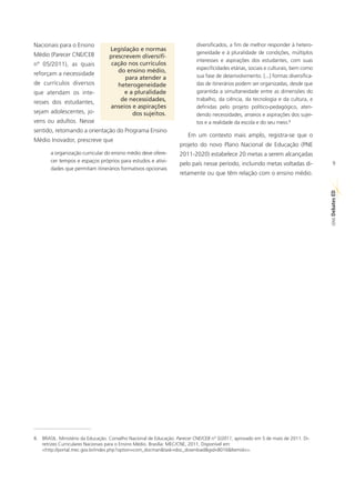 Nacionais para o Ensino                                                   diversificados, a fim de melhor responder à hetero-
                                  Legislação e normas
Médio (Parecer CNE/CEB                                                    geneidade e à pluralidade de condições, múltiplos
                                  prescrevem diversifi-
                                                                          interesses e aspirações dos estudantes, com suas
nº 05/2011), as quais              cação nos currículos
                                                                          especificidades etárias, sociais e culturais, bem como
reforçam a necessidade               do ensino médio,
                                        para atender a                    sua fase de desenvolvimento. [...] formas diversifica-
de currículos diversos               heterogeneidade                      das de itinerários podem ser organizadas, desde que
que atendam os inte-                   e a pluralidade                    garantida a simultaneidade entre as dimensões do

resses dos estudantes,                de necessidades,                    trabalho, da ciência, da tecnologia e da cultura, e
                                  anseios e aspirações                    definidas pelo projeto político-pedagógico, aten-
sejam adolescentes, jo-                   dos sujeitos.                   dendo necessidades, anseios e aspirações dos sujei-
vens ou adultos. Nesse                                                    tos e a realidade da escola e do seu meio.8
sentido, retomando a orientação do Programa Ensino
                                                                       Em um contexto mais amplo, registra-se que o
Médio Inovador, prescreve que
                                                                   projeto do novo Plano Nacional de Educação (PNE
       a organização curricular do ensino médio deve ofere-        2011-2020) estabelece 20 metas a serem alcançadas
       cer tempos e espaços próprios para estudos e ativi-                                                                            9
                                                                   pelo país nesse período, incluindo metas voltadas di-
       dades que permitam itinerários formativos opcionais
                                                                   retamente ou que têm relação com o ensino médio.




                                                                                                                                   ED
                                                                                                                                   SÉRIE Debates




8. BRASIL. Ministério da Educação. Conselho Nacional de Educação. Parecer CNE/CEB nº 5/2011, aprovado em 5 de maio de 2011. Di-
   retrizes Curriculares Nacionais para o Ensino Médio. Brasília: MEC/CNE, 2011. Disponível em:
   <http://portal.mec.gov.br/index.php?option=com_docman&task=doc_download&gid=8016&Itemid=>.
 