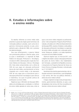 II. Estudos e informações sobre
                    o ensino médio




                    Os desafios referentes ao ensino médio estão                        quais o do ensino médio integrado ao profissionali-
                presentes na pauta dos órgãos governamentais e de                       zante. A ele corresponde o Programa Brasil Profissio-
                instituições públicas e privadas, assim como de or-                     nalizado, articulado com o Plano de Desenvolvimento
                ganismos internacionais presentes no país, princi-                      da Educação (PDE), visando a fortalecer a rede pública
                palmente após a década de 1980, com o processo                          de educação profissional e tecnológica na expansão
                de redemocratização.                                                    do ensino médio articulado com a educação profis-
                    Para esse enfrentamento, o governo federal                          sional. Destaca-se, também, a já citada experiência
                vem promovendo políticas e diversas ações, entre                        curricular do Ensino Médio Inovador.
                as quais a reordenação e a expansão da Rede                                 Oportuno registrar que, no início de 2011, com
                Federal de Educação Profissional e Tecnológica,                         o objetivo de ampliar o acesso à educação profissional
                iniciada em 2003, sobretudo pela criação dos Insti-                     dos jovens do ensino médio e dos trabalhadores
                tutos Federais de Educação, Ciência e Tecnologia                        sem formação, a presidente da República anunciou
                (lfs). Estes estão comprometidos com a oferta de                        o lançamento do Programa Nacional de Acesso ao
                50% de suas vagas em educação profissional                              Ensino Técnico e Emprego (Pronatec), instituído pela
                técnica de nível médio, prioritariamente na forma                       Lei nº 12.513/20119.
                integrada com o ensino médio, e de reservarem                               Numerosos documentos governamentais e de ins-
                20% de suas vagas para as licenciaturas para a                          tituições nacionais e internacionais, a par da legislação
                educação profissional e tecnológica e para ciências                     e das normas, têm foco nas políticas referentes à
                e matemática, nas quais há grande carência de                           oferta do ensino médio no Brasil.
                professores no ensino médio.                                                A seguir, registram-se alguns dos principais docu-
                    Registra-se que o Ministério da Educação (MEC)                      mentos, governamentais relevantes, os quais, a par
                adota uma estratégia para a ampliação e a melhoria                      da legislação e das normas, têm foco nas políticas re-
                do ensino médio apoiada em vários eixos, entre os                       ferentes à oferta do ensino médio no Brasil:
ED
SÉRIE Debates




                9. BRASIL. Lei n° 12.513, de 26 de outubro de 2011. Institui o Programa Nacional de Acesso ao Ensino Técnico e Emprego (Pronatec);
                   altera as Leis n° 7.998, de 11 de janeiro de 1990, que regula o Programa do Seguro-Desemprego, o Abono Salarial e institui o Fundo
                   de Amparo ao Trabalhador (FAT), n° 8.212, de 24 de julho de 1991, que dispõe sobre a organização da Seguridade Social e institui
                   Plano de Custeio, n° 10.260, de 12 de julho de 2001, que dispõe sobre o Fundo de Financiamento ao Estudante do Ensino Superior,
                   e n° 11.129, de 30 de junho de 2005, que institui o Programa Nacional de Inclusão de Jovens (ProJovem); e dá outras providências.
                   Coletânea de Leis da Casa Civil da Presidência [da] República Federativa do Brasil, Brasília, DF, 2009. Disponível em: <http://www.pla-
10                 nalto.gov.br/CCIVIL_03/_Ato2011-2014/2011/Lei/L12513.htm>.
 