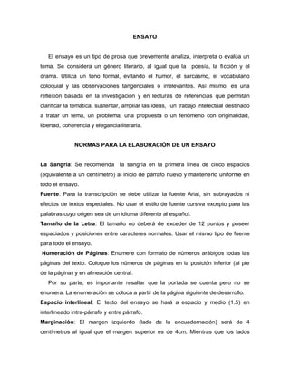 ENSAYO
El ensayo es un tipo de prosa que brevemente analiza, interpreta o evalúa un
tema. Se considera un género literario, al igual que la poesía, la ficción y el
drama. Utiliza un tono formal, evitando el humor, el sarcasmo, el vocabulario
coloquial y las observaciones tangenciales o irrelevantes. Así mismo, es una
reflexión basada en la investigación y en lecturas de referencias que permitan
clarificar la temática, sustentar, ampliar las ideas, un trabajo intelectual destinado
a tratar un tema, un problema, una propuesta o un fenómeno con originalidad,
libertad, coherencia y elegancia literaria.
NORMAS PARA LA ELABORACIÓN DE UN ENSAYO
La Sangría: Se recomienda la sangría en la primera línea de cinco espacios
(equivalente a un centímetro) al inicio de párrafo nuevo y mantenerlo uniforme en
todo el ensayo.
Fuente: Para la transcripción se debe utilizar la fuente Arial, sin subrayados ni
efectos de textos especiales. No usar el estilo de fuente cursiva excepto para las
palabras cuyo origen sea de un idioma diferente al español.
Tamaño de la Letra: El tamaño no deberá de exceder de 12 puntos y poseer
espaciados y posiciones entre caracteres normales. Usar el mismo tipo de fuente
para todo el ensayo.
Numeración de Páginas: Enumere con formato de números arábigos todas las
páginas del texto. Coloque los números de páginas en la posición inferior (al pie
de la página) y en alineación central.
Por su parte, es importante resaltar que la portada se cuenta pero no se
enumera. La enumeración se coloca a partir de la página siguiente de desarrollo.
Espacio interlineal: El texto del ensayo se hará a espacio y medio (1.5) en
interlineado intra-párrafo y entre párrafo.
Marginación: El margen izquierdo (lado de la encuadernación) será de 4
centímetros al igual que el margen superior es de 4cm. Mientras que los lados
 
