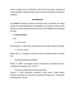 inferior y derecho son de 3centímtros. Todo el texto del ensayo, incluyendo el
número de página, deberá inscribirse dentro del área de impresión que limitan los
márgenes.
REFERENCIAS
Las fuentes de donde se adquiere información para la realización del ensayo
pueden ser de tipo bibliográficas y no bibliográficas. Las fuentes se colocan al final
del plan o proyecto mediante índice de autores en orden alfabético y/o cronológico
por autor.
1. Fuentes Impresas
-Libro
 Con un autor:
Pérez Esclarín, A. (1997). Más y mejor educación para todos. Caracas: San Pablo.
 Con dos autores:
Mieries Orta, A. y Uzcátegui, O.(2010).Un ciclo de enseñanza reflexiva. Caracas:
ISA.
- Artículos de publicación periódicas
Morles, A. (1995). La educación ante las demandas de la sociedad del futuro.
Investigación y Posgrado, 10(1), 101-143.
- Ponencias y publicaciones derivadas de eventos
Vasconi, T. (1980, Noviembre). Educación, control social y poder político.
Ponencia presentada en el Seminario Internacional Problemas de la Educación
Contemporánea, Caracas.
 