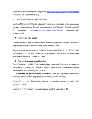 y la Cultura: Editorial Popular. Disponible: http://www.oei.org.co/oeivirt/edumat.htm
[Consulta: 1997, Noviembre 25)]
1. Artículos en Publicaciones Periódicas
Martínez Martín, M. (1995). La educación moral: una necesidad en las sociedades
plurales y democráticas. Revista Iberoamericana de Educación[ Revista en línea],
7. Disponible: http://www.oei.org.co/oeivirt/rie07a01.htm [Consulta:1997,
Noviembre 6).
4. Fuentes de Tipo Legal
Constitución de la República Bolivariana de Venezuela.(1999). Gaceta Oficial de la
República Bolivariana de Venezuela, 5453, marzo 3, 2000.
Reglamento de los Institutos y Colegios Universitarios (Decreto Nº. 865). (1995,
Septiembre 27). Gaceta Oficial de la República Bolivariana de Venezuela,
4.995(Extraordinario), Octubre 31, 1995.
5. Fuentes Impresas no publicados
Denis Santana, L. (1995). Explorando valores en el aula: Búsqueda en época de
transición e incertidumbre. Tesis de doctorado no publicada. Universidad Nacional
Experimental Simón Rodríguez, Caracas.
6. Fuentes de Publicaciones Periódicas: Son las siguientes. Periódicos,
revistas y demás formas de publicaciones de circulación. Ejemplo:
Duplá, F. J. (1997, Noviembre). Mejorar la escuela, mejorar el país. S/C,
60(599),417-418.
Linares, Y. (1994, Mayo 6). Hacia la escuela ideal. El Nacional, p. C1.
 