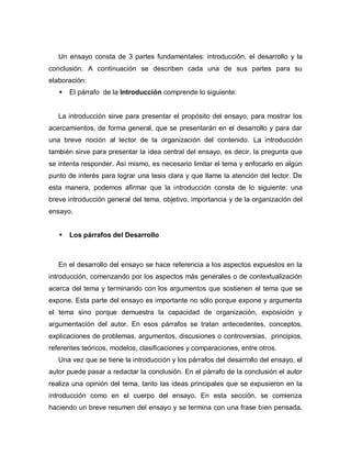 Un ensayo consta de 3 partes fundamentales: introducción, el desarrollo y la
conclusión. A continuación se describen cada una de sus partes para su
elaboración:
 El párrafo de la Introducción comprende lo siguiente:
La introducción sirve para presentar el propósito del ensayo, para mostrar los
acercamientos, de forma general, que se presentarán en el desarrollo y para dar
una breve noción al lector de la organización del contenido. La introducción
también sirve para presentar la idea central del ensayo, es decir, la pregunta que
se intenta responder. Así mismo, es necesario limitar el tema y enfocarlo en algún
punto de interés para lograr una tesis clara y que llame la atención del lector. De
esta manera, podemos afirmar que la introducción consta de lo siguiente: una
breve introducción general del tema, objetivo, importancia y de la organización del
ensayo.
 Los párrafos del Desarrollo
En el desarrollo del ensayo se hace referencia a los aspectos expuestos en la
introducción, comenzando por los aspectos más generales o de contextualización
acerca del tema y terminando con los argumentos que sostienen el tema que se
expone. Esta parte del ensayo es importante no sólo porque expone y argumenta
el tema sino porque demuestra la capacidad de organización, exposición y
argumentación del autor. En esos párrafos se tratan antecedentes, conceptos,
explicaciones de problemas, argumentos, discusiones o controversias, principios,
referentes teóricos, modelos, clasificaciones y comparaciones, entre otros.
Una vez que se tiene la introducción y los párrafos del desarrollo del ensayo, el
autor puede pasar a redactar la conclusión. En el párrafo de la conclusión el autor
realiza una opinión del tema, tanto las ideas principales que se expusieron en la
introducción como en el cuerpo del ensayo. En esta sección, se comienza
haciendo un breve resumen del ensayo y se termina con una frase bien pensada,
 