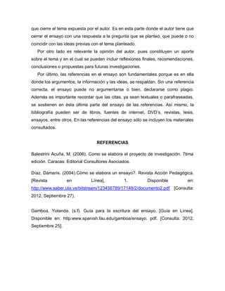 que cierre el tema expuesta por el autor. Es en esta parte donde el autor tiene que
cerrar el ensayo con una respuesta a la pregunta que se planteó, que puede o no
coincidir con las ideas previas con el tema planteado.
Por otro lado es relevante la opinión del autor, pues constituyen un aporte
sobre el tema y en el cual se pueden incluir reflexiones finales, recomendaciones,
conclusiones o propuestas para futuras investigaciones.
Por último, las referencias en el ensayo son fundamentales porque es en ella
donde los argumentos, la información y las ideas, se respaldan. Sin una referencia
correcta, el ensayo puede no argumentarse o bien, declararse como plagio.
Además es importante recordar que las citas, ya sean textuales o parafraseadas,
se sostienen en ésta última parte del ensayo de las referencias. Así mismo, la
bibliografía pueden ser de libros, fuentes de internet, DVD’s, revistas, tesis,
ensayos, entre otros. En las referencias del ensayo sólo se incluyen los materiales
consultados.
REFERENCIAS
Balestrini Acuña, M. (2006). Como se elabora el proyecto de investigación. 7tima
edición. Caracas: Editorial Consultores Asociados.
Díaz, Dámaris. (2004).Cómo se elabora un ensayo?. Revista Acción Pedagógica.
[Revista en Línea], 1. Disponible en:
http://www.saber.ula.ve/bitstream/123456789/17148/2/documento2.pdf [Consulta:
2012, Septiembre 27).
Gamboa, Yolanda. (s.f). Guía para la escritura del ensayo. [Guía en Línea].
Disponible en: http:www.spanish.fau.edu/gamboa/ensayo. pdf. [Consulta: 2012,
Septiembre 25].
 