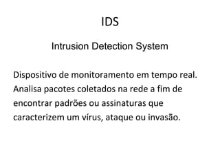 IDS 
Intrusion Detection System 
Dispositivo de monitoramento em tempo real. 
Analisa pacotes coletados na rede a fim de 
encontrar padrões ou assinaturas que 
caracterizem um vírus, ataque ou invasão. 
 