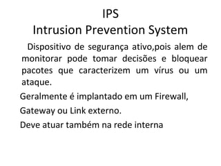 IPS 
Intrusion Prevention System 
Dispositivo de segurança ativo,pois alem de 
monitorar pode tomar decisões e bloquear 
pacotes que caracterizem um vírus ou um 
ataque. 
Geralmente é implantado em um Firewall, 
Gateway ou Link externo. 
Deve atuar também na rede interna 
 