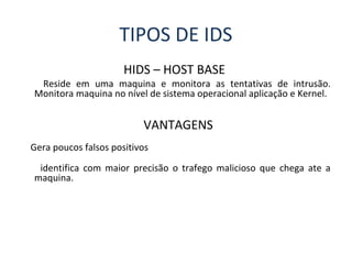 TIPOS DE IDS 
HIDS – HOST BASE 
Reside em uma maquina e monitora as tentativas de intrusão. 
Monitora maquina no nível de sistema operacional aplicação e Kernel. 
VANTAGENS 
Gera poucos falsos positivos 
identifica com maior precisão o trafego malicioso que chega ate a 
maquina. 
 